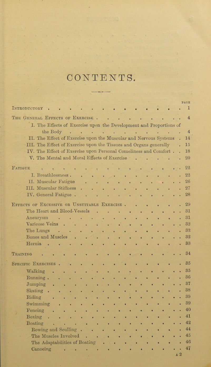 CONTENTS. PASE Introductory .ti*.! The General Effects op Exercise 4 I. The Effects of Exercise upon the Development and Proportions of the Body ........... 4 II. The Effect of Exercise upon the Muscular and Nervous Sj’stems . 14 III. The Effect of Exercise upon the Tissues and Organs generally . 15 IV. The Effect of Exercise upon Personal Comeliness and Comfort . . 18 V. The Mental and Moral Effects of Exercise 20 Fatigue 22 I. Breathlessness 22 II. Muscular Fatigue 20 III. Muscular Stiffness .......... 2? IV. General Fatigue 28 Effects of Excessive or Unsuitable Exercise 29 The Heart and Blood-Vessels 31 Aneurysm ............ 31 Varicose Veins 32 The Lungs 32 Bones and Muscles . . 32 Hernia 33 Training 34 Specific Exercises S5 Walking 35 Eunning ............. 36 Jumping 37. Skating 38 Biding 39 Swimming 39 Fencing 40 Boxing 41 Boating . 42 Bowing and Sculling .......... 44 The Muscles Involved .......... 45 The Adaptabilities of Boating . . . . . . . .46 Canoeing 47 A 2