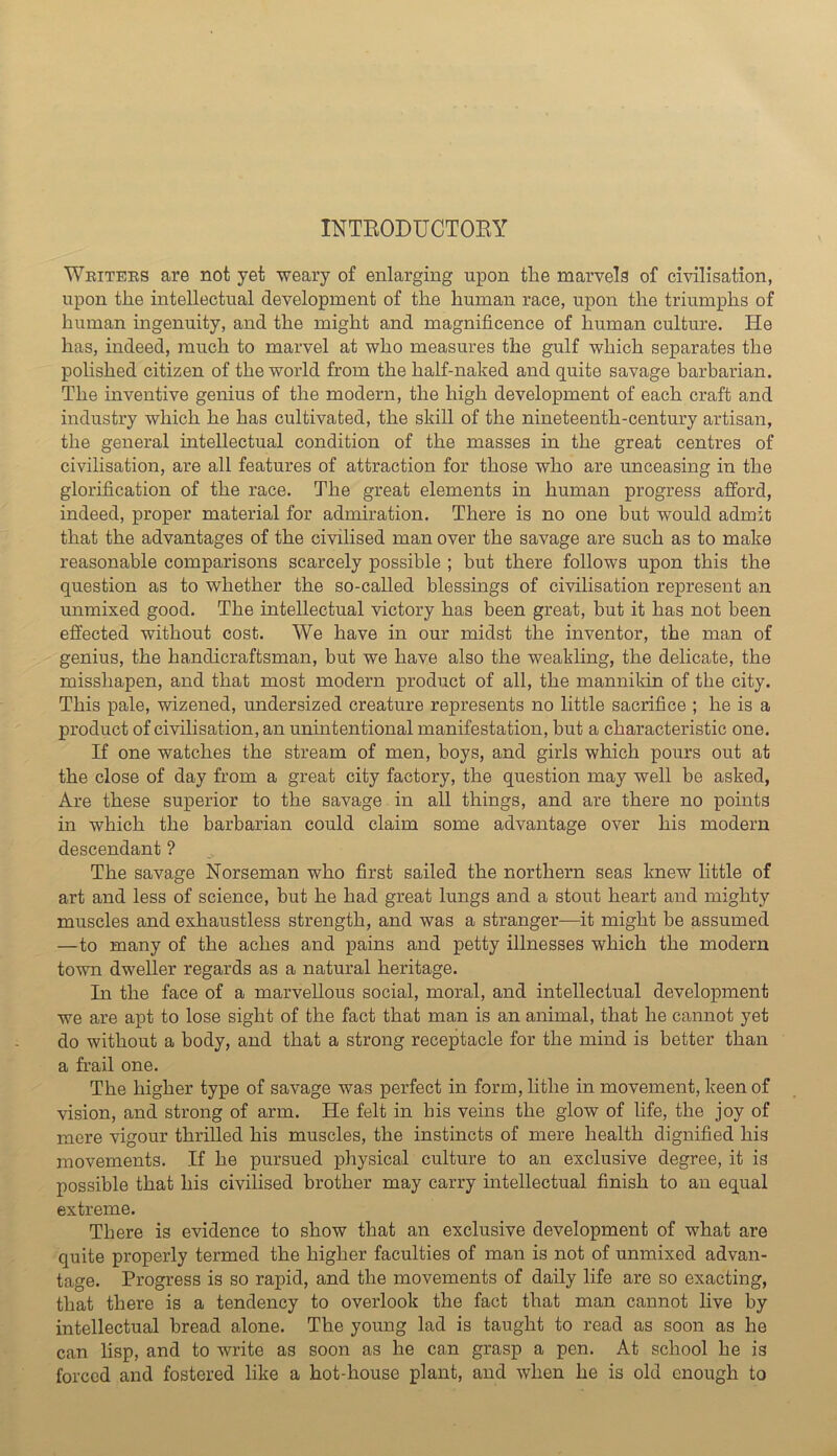 INTEODUCTOEY Weitees are not yet weary of enlarging upon the marvels of civilisation, upon the intellectual development of the human race, upon the triumphs of human ingenuity, and the might and magnificence of human culture. He has, indeed, much to marvel at who measures the gulf which separates the polished citizen of the world from the half-naked and quite savage barbarian. The inventive genius of the modern, the high development of each craft and industry which he has cultivated, the skill of the nineteenth-century artisan, the general intellectual condition of the masses in the great centres of civilisation, are all features of attraction for those who are unceasing in the glorification of the race. The great elements in human progress afford, indeed, proper material for admiration. There is no one but would admit that the advantages of the civilised man over the savage are such as to make reasonable comparisons scarcely possible ; but there follows upon this the question as to whether the so-called blessings of civilisation represent an unmixed good. The intellectual victory has been great, but it has not been effected without cost. We have in our midst the inventor, the man of genius, the handicraftsman, but we have also the weakling, the delicate, the misshapen, and that most modern product of all, the mannikin of the city. This pale, wizened, undersized creature represents no little sacrifice ; he is a product of civilisation, an unintentional manifestation, but a characteristic one. If one watches the stream of men, boys, and girls which pours out at the close of day from a great city factory, the question may well be asked, Are these superior to the savage in all things, and are there no points in which the barbarian could claim some advantage over his modern descendant ? The savage Norseman who first sailed the northern seas knew little of art and less of science, but he had great lungs and a stout heart and mighty muscles and exhaustless strength, and was a stranger—it might be assumed —to many of the aches and pains and petty illnesses which the modern town dweller regards as a natural heritage. In the face of a marvellous social, moral, and intellectual development we are apt to lose sight of the fact that man is an animal, that he cannot yet do without a body, and that a strong receptacle for the mind is better than a frail one. The higher type of savage was perfect in form, lithe in movement, keen of vision, and strong of arm. He felt in his veins the glow of life, the joy of mere vigour thrilled his muscles, the instincts of mere health dignified his movements. If he pursued physical culture to an exclusive degree, it is possible that his civilised brother may carry intellectual finish to an equal extreme. There is evidence to show that an exclusive development of what are quite properly termed the higher faculties of man is not of unmixed advan- tage. Progress is so rapid, and the movements of daily life are so exacting, that there is a tendency to overlook the fact that man cannot live by intellectual bread alone. The young lad is taught to read as soon as he can lisp, and to write as soon as he can grasp a pen. At school he is forced and fostered like a hot-house plant, and when he is old enough to