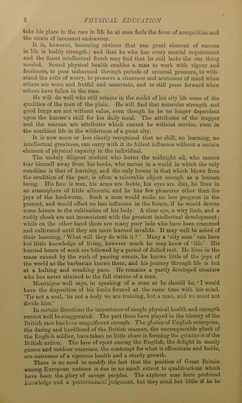 take his place in the race in life he at once feels the fever of competition and the strain of incessant endeavour. It is, however, becoming obvious that one great element of success in life is bodily strength ; and that he who has every mental requirement and the finest intellectual finish may find that he still lacks the one thing needed. Sound physical health enables a man to work with vigour and freshness, to pass unharmed through periods of unusual pressure, to with- stand the evils of worry, to preserve a clearness and acuteness of mind when others are worn and fretful and uncertain, and to still press forward when others have fallen in the race. He will do well who still retains in the midst of his city life some of the qualities of the men of the plain. He will find that muscular strength and good lungs are not without value, even though he be no longer dependent upon the hunter’s skill for his daily meal. The attributes of the trapper and the seaman are attributes which cannot be without service, even in the murkiest life in the wilderness of a great city. It is now more or less clearly recognised that no skill, no learning, no intellectual greatness, can carry with it its fullest influence without a certain element of physical capacity in the individual. The unduly diligent student who burns the midnight oil, who cannot tear himself away from his books, who moves in a world in which the only sunshine is that of learning, and the only breeze is that which blows from the erudition of the past, is often a miserable object enough as a human being. His face is wan, his arms are feeble, his eyes are dim, he fives in an atmosphere of little ailments, and he has few pleasures other than the joys of the bookworm. Such a man would make no less progress in the present, and would effect no less influence in the future, if he would devote some leisure to the cultivation of his body. A clear eye, a wiry limb, and a ruddy cheek are not inconsistent with the greatest intellectual development; while on the other hand there are many poor lads who have been crammed and cultivated until they are mere learned invalids. It may well be asked of their learning, ‘ What will they do with it ? ’ Many a ‘ city man ’ can have but little knowledge of living, however much he may know of ‘ fife.’ His hurried hours of work are followed by a period of dulled rest. He fives in the maze caused by the rush of passing events, he knows little of the joys of the world as the barbarian knows them, and his journey through fife is but at a halting and creaking pace. He remains a partly developed creature who has never attained to the full stature of a man. Montaigne well says, in speaking of a man as he should be, ‘ I would have the deposition of his limbs formed at the same time with his mind. ’Tis not a soul, ’tis not a body we are training, but a man, and wc must not divide him.’ In certain directions the importance of simple physical health and strength cannot well be exaggerated. The part these have played in the history of the British race has been magnificent enough. The glories of English enterprise, the daring and hardihood of the British seaman, the unconquerable pluck of the English soldier, have taken no little share in forming the greatne.-s of the British nation. The love of sport among the English, the delight in manly games and outdoor exercises, the contempt for what is effeminate and feeble, are outcomes of a vigorous health and a sturdy growth. There is no need to modify the fact that the position of Great Britain among European nations is due in no small extent to qualifications which have been the glory of savage peoples. The explorer may have profound knowledge and a preternatuial judgment, but they avail but little if he be