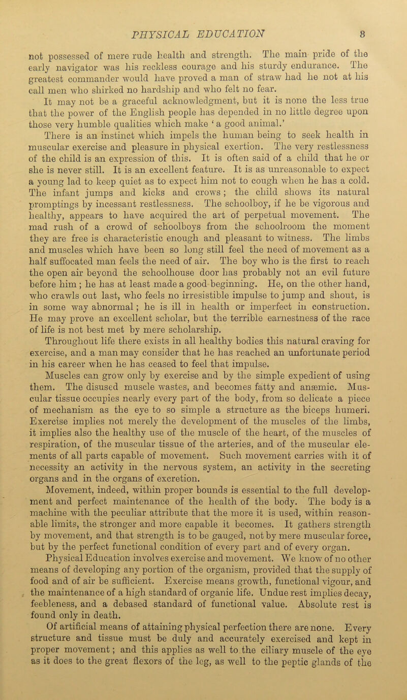 not possessed of mere rude health and strength. The main pride of the early navigator was his reckless courage and his sturdy endurance. The greatest commander would have proved a man of straw had he not at his call men who shirked no hardship and who felt no fear. It may not be a graceful acknowledgment, but it is none the less true that the power of the English people has depended in no little degree upon those very humble qualities which make ‘ a good animal.’ There is an instinct which impels the human being to seek health in muscular exercise and pleasure in physical exertion. The very restlessness of the child is an expression of this. It is often said of a child that he or she is never still. It is an excellent feature. It is as unreasonable to expect a young lad to keep quiet as to expect him not to cough when he has a cold. The infant jumps and kicks and crows; the child shows its natural promptings by incessant restlessness. The schoolboy, if he be vigorous and healthy, appears to have acquired the art of perpetual movement. The mad rush of a crowd of schoolboys from the schoolroom the moment they are free is characteristic enough and pleasant to witness. The limbs and muscles which have been so long still feel the need of movement as a half suffocated man feels the need of air. The boy who is the first to reach the open air beyond the schoolhouse door has probably not an evil future before him ; he has at least made a good beginning. He, on the other hand, who crawls out last, who feels no irresistible impulse to jump and shout, is in some way abnormal; he is ill in health or imperfect in construction. He may prove an excellent scholar, but the terrible earnestness of the race of life is not best met by mere scholarship. Throughout life there exists in all healthy bodies this natural craving for exercise, and a man may consider that he has reached an unfortunate period in his career when he has ceased to feel that impulse. Muscles can grow only by exercise and by the simple expedient of using them. The disused muscle wastes, and becomes fatty and ansemic. Mus- cular tissue occupies nearly every part of the body, from so delicate a piece of mechanism as the eye to so simple a structure as the biceps humeri. Exercise implies not merely the development of the muscles of the limbs, it implies also the healthy use of the muscle of the heart, of the muscles of respiration, of the muscular tissue of the arteries, and of the muscular ele- ments of all parts capable of movement. Such movement carries with it of necessity an activity in the nervous system, an activity in the secreting organs and in the organs of excretion. Movement, indeed, within proper bounds is essential to the full develop- ment and perfect maintenance of the health of the body. The body is a machine with the peculiar attribute that the more it is used, within reason- able limits, the stronger and more capable it becomes. It gathers strength by movement, and that strength is to be gauged, not by mere muscular force, but by the perfect functional condition of every part and of every organ. Physical Education involves exercise and movement. We know of no other means of developing any portion of the organism, provided that the supply of food and of air be sufficient. Exercise means growth, functional vigour, and the maintenance of a high standard of organic life. Undue rest imphes decay, feebleness, and a debased standard of functional value. Absolute rest is found only in death. Of artificial means of attaining physical perfection there are none. Every structure and tissue must be duly and accurately exercised and kept in proper movement; and this applies as well to the ciliary muscle of the eye as it does to the great flexors of the leg, as well to the peptic glands of the