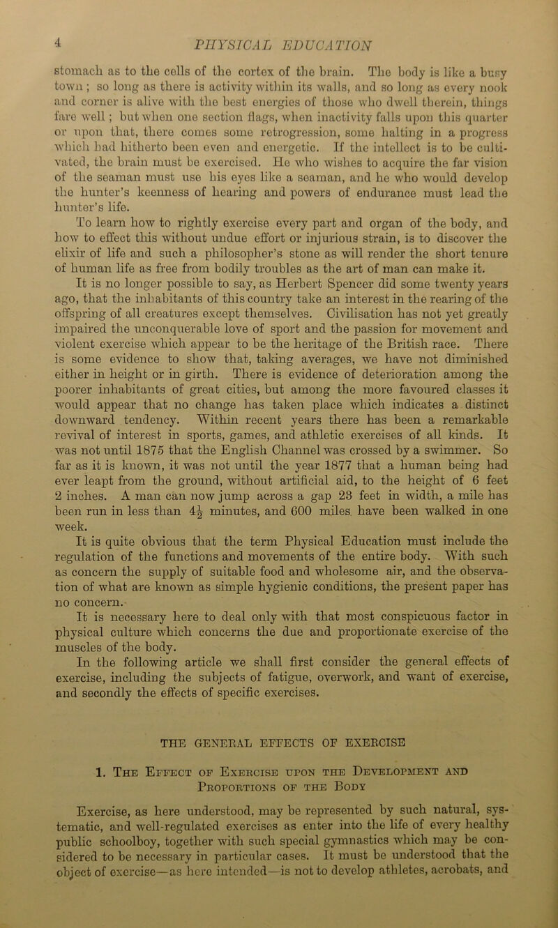 rilYSICA L ED UCA TION stomach as to the cells of the cortex of the brain. The body is like a busy town; so long as there is activity within its walls, and so long as every nook and corner is alive with the best energies of those who dwell therein, things fare well; but when one section flags, when inactivity falls upon this quarter or upon that, there comes some retrogression, some halting in a progress Avhich had hitherto been even and energetic. If the intellect is to be culti- vated, the brain must be exercised. He who wishes to acquire the far vision of the seaman must use his eyes like a seaman, and he who would develop the hunter’s keenness of hearing and powers of endurance must lead the hunter’s life. To learn how to rightly exercise every part and organ of the body, and how to effect tliis without undue effort or injurious strain, is to discover the elixir of life and such a philosopher’s stone as will render the short tenure of human life as free from bodily troubles as the art of man can make it. It is no longer possible to say, as Herbert Spencer did some twenty years ago, that the inhabitants of this country take an interest in the rearing of the offspring of all creatures except themselves. Civilisation has not yet greatly impaired the unconquerable love of sport and the passion for movement and violent exercise which appear to be the heritage of the British race. There is some evidence to show that, taking averages, we have not diminished either in height or in girth. There is evidence of deterioration among the poorer inhabitants of great cities, but among the more favoured classes it would appear that no change has taken place which indicates a distinct downward tendency. Within recent years there has been a remarkable revival of interest in sports, games, and athletic exercises of all kinds. It was not until 1875 that the English Channel was crossed by a swimmer. So far as it is known, it was not until the year 1877 that a human being had ever leapt from the ground, without artificial aid, to the height of 6 feet 2 inches. A man can now jump across a gap 23 feet in width, a mile has been run in less than 4^ minutes, and 600 miles, have been walked in one week. It is quite obvious that the term Physical Education must include the regulation of the functions and movements of the entire body. With such as concern the supply of suitable food and wholesome air, and the observa- tion of what are known as simple hygienic conditions, the present paper has no concern.- It is necessary here to deal only with that most conspicuous factor m physical culture which concerns the due and proportionate exercise of the muscles of the body. In the following article we shall first consider the general effects of exercise, including the subjects of fatigue, overwork, and want of exercise, and secondly the effects of specific exercises. THE GENERAL EFFECTS OF EXERCISE 1. The Effect of Exercise upon the Development and Proportions of the Body Exercise, as here understood, may be represented by such natural, sys- tematic, and well-regulated exercises as enter into the life of every healthy public schoolboy, together with such special gymnastics which may be con- sidered to be necessary in particular cases. It must be understood that the object of exercise—as here intended—is not to develop athletes, acrobats, and
