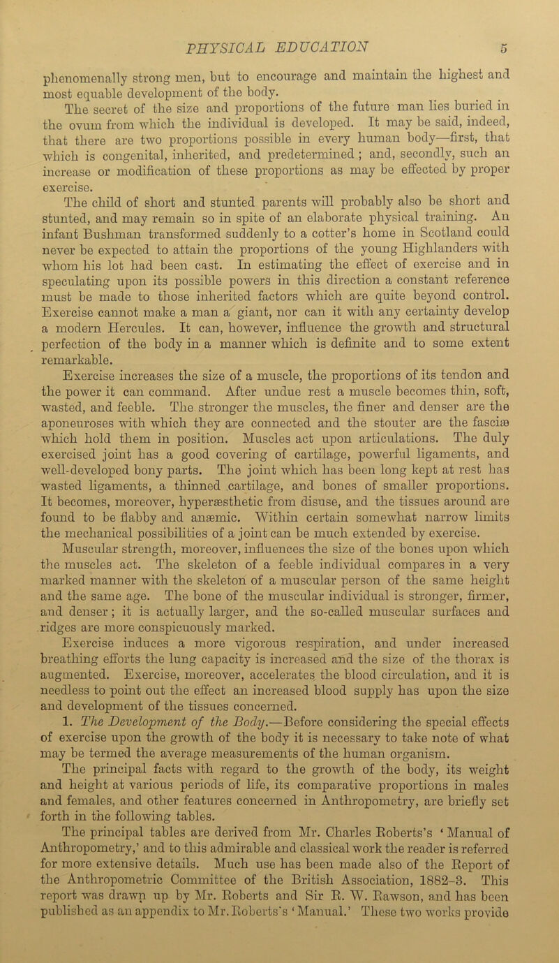 pliGTioiiiGnally strong niGii, but to encouragG and maintain tliG highest and most Gquable dovelopment of the body. The secret of the size and proportions of the future man lies buried in the ovum from which the individual is developed. It may be said, indeed, that there are two proportions possible in every human body—first, that which is congenital, inherited, and predetermined ; and, secondly, such an increase or modification of these proportions as may be effected by proper exercise. The child of short and stunted parents will probably also be short and stunted, and may remain so in spite of an elaborate physical training. An infant Bushman transformed suddenly to a cotter’s home in Scotland could never be expected to attain the proportions of the young Highlanders with whom his lot had been cast. In estimating the effect of exercise and in speculating upon its possible powers in this direction a constant reference must be made to those inherited factors which are quite beyond control. Exercise cannot make a man a giant, nor can it with any certainty develop a modern Hercules. It can, however, influence the growth and structural perfection of the body in a manner which is definite and to some extent remarkable. Exercise increases the size of a muscle, the proportions of its tendon and the power it can command. After undue rest a muscle becomes thin, soft, wasted, and feeble. The stronger the muscles, the finer and denser are the aponeuroses with which they are connected and the stouter are the fasciae which hold them in position. Muscles act upon articulations. The duly exercised joint has a good covering of cartilage, powerful ligaments, and well-developed bony parts. The joint which has been long kept at rest has wasted ligaments, a thinned cartilage, and bones of smaller proportions. It becomes, moreover, hyperaesthetic from disuse, and the tissues around are found to be flabby and anaemic. Within certain somewhat narrow limits the mechanical possibihties of a joint can be much extended by exercise. Muscular strength, moreover, influences the size of the bones upon which the muscles act. The skeleton of a feeble individual compares in a very marked manner with the skeleton of a muscular person of the same height and the same age. The bone of the muscular individual is stronger, firmer, and denser; it is actually larger, and the so-called muscular surfaces and ridges are more conspicuously marked. Exercise induces a more vigorous respiration, and under increased breathing efforts the lung capacity is increased and the size of the thorax is augmented. Exercise, moreover, accelerates the blood circulation, and it is needless to point out the effect an increased blood supply has upon the size and development of the tissues concerned. 1. The Development of the Body.—Before considering the special effects of exercise upon the growth of the body it is necessary to take note of what may be termed the average measurements of the human organism. The principal facts with regard to the growth of the body, its weight and height at various periods of hfe, its comparative proportions in males and females, and other features concerned in Anthropometry, are briefly set forth in the following tables. The principal tables are derived from Mr. Charles Eoberts’s ‘ Manual of Anthropometry,’ and to this admirable and classical work the reader is referred for more extensive details. Much use has been made also of the Report of the Anthropometric Committee of the British Association, 1882-3. This report w^as drawn up by Mr. Roberts and Sir R. W. Rawson, and has been published as an appendix to Mr. Roberts's ‘ Manual.’ These two works provide