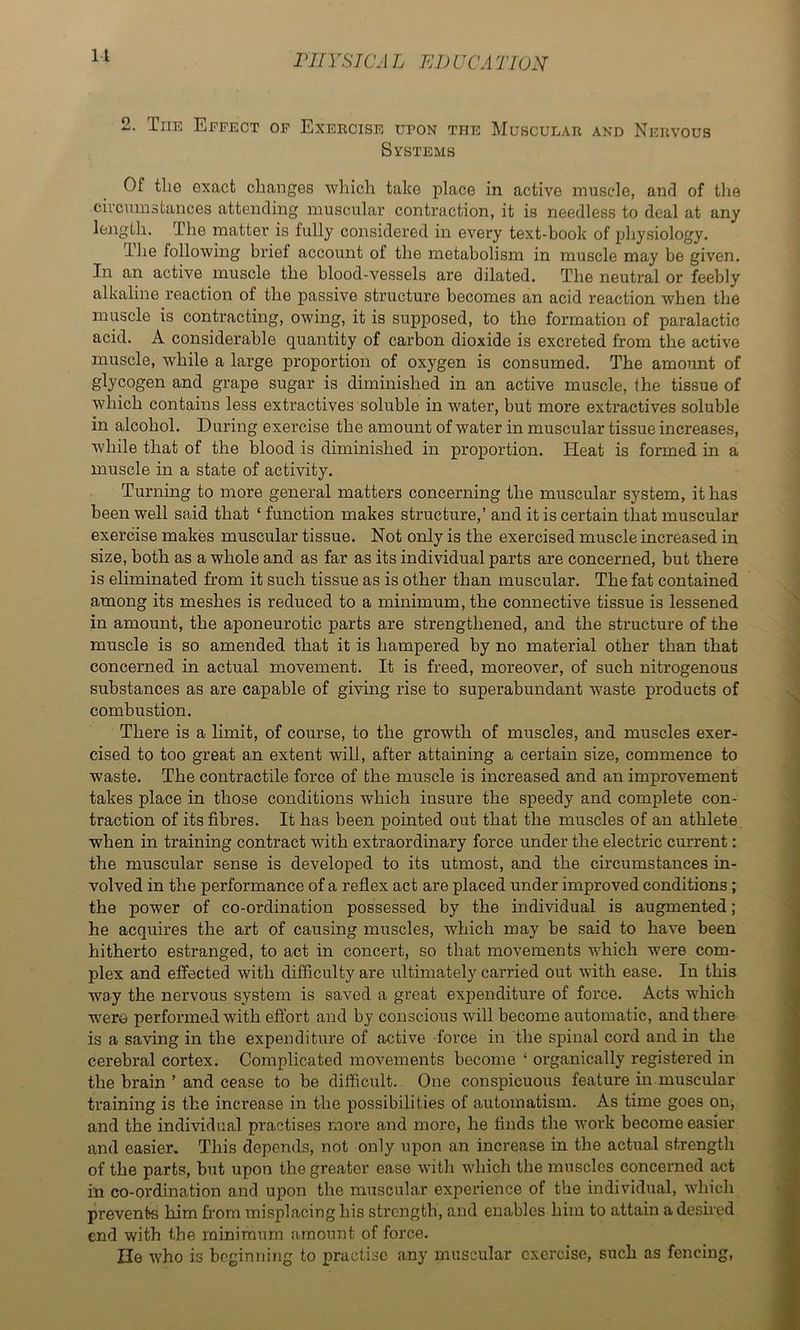 2. The Effect of Exercise upon the Muscular and Nervous Systems Of tlie exact changes which take place in active muscle, and of the circumstances attending muscular contraction, it is needless to deal at any length. The matter is fully considered in every text-book of physiology. The following brief account of the metabolism in muscle may be given. In an active muscle the blood-vessels are dilated. The neutral or feebly alkaline reaction of the passive structure becomes an acid reaction when the muscle is contracting, owing, it is supposed, to the formation of paralactic acid. A considerable quantity of carbon dioxide is excreted from the active muscle, while a large proportion of oxygen is consumed. The amoimt of glycogen and grape sugar is diminished in an active muscle, the tissue of which contains less extractives soluble in water, but more extractives soluble in alcohol. During exercise the amount of water in muscular tissue increases, while that of the blood is diminished in proportion. Heat is formed in a muscle in a state of activity. Turning to more general matters concerning the muscular system, it has been well said that ‘ function makes structure,’ and it is certain that muscular exercise makes muscular tissue. Not only is the exercised muscle increased in size, both as a whole and as far as its individual parts are concerned, but there is eliminated from it such tissue as is other than muscular. The fat contained among its meshes is reduced to a minimum, the connective tissue is lessened in amount, the aponeurotic parts are strengthened, and the structure of the muscle is so amended that it is hampered by no material other than that concerned in actual movement. It is freed, moreover, of such nitrogenous substances as are capable of giving rise to superabundant waste products of combustion. There is a limit, of course, to the growth of muscles, and muscles exer- cised to too great an extent will, after attaining a certain size, commence to waste. The contractile force of the muscle is increased and an improvement takes place in those conditions which insure the speedy and complete con- traction of its fibres. It has been pointed out that the muscles of an athlete. when in training contract with extraordinary force under the electric cm'rent; the muscular sense is developed to its utmost, and the circumstances in- volved in the performance of a reflex act are placed under improved conditions; the power of co-ordination possessed by the individual is augmented; he acquires the art of causing muscles, which may be said to have been hitherto estranged, to act in concert, so that movements which were com- plex and effected with difficulty are ultimately carried out with ease. In this way the nervous system is saved a great expenditure of force. Acts which wero performed with effort and by conscious will become automatic, and there is a saving in the expenditure of active -force in the spinal cord and in the cerebral cortex. Complicated movements become ‘ organically registered in the brain ’ and cease to be difficult. One conspicuous feature in muscular training is the increase in the possibilities of automatism. As time goes on, and the individual practises more and more, he finds the work become easier and easier. This depends, not only upon an increase in the actual strength of the parts, but upon the greater ease with which the muscles concerned act in co-ordination and upon the muscular experience of the individual, which prevents him from misplacing his strength, and enables him to attain a desired end with the minimum amount of force. lie who is beginning to practise any muscular exercise, such as fencing.