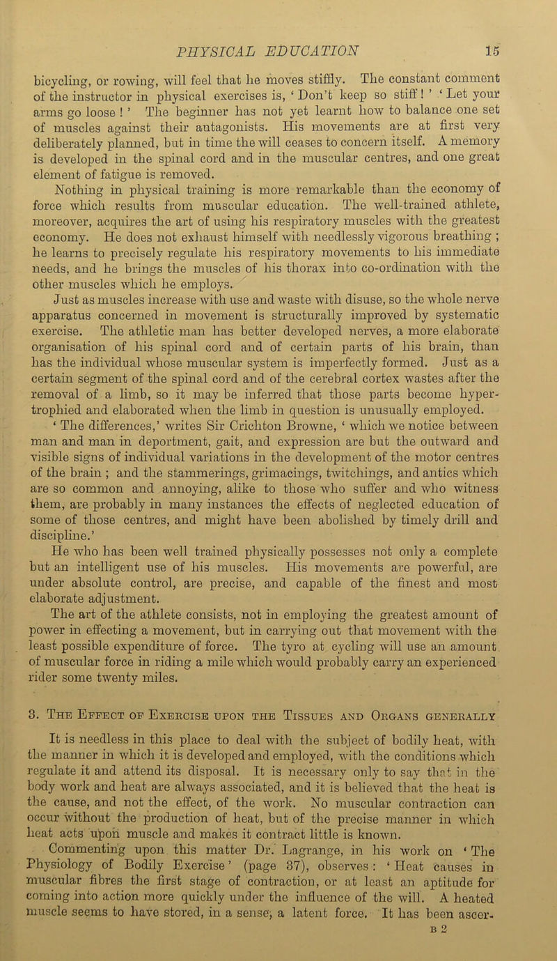 bicycling, or rowing, will feel that he moves stiffly. The constant comment of the instructor in physical exercises is, ‘ Don’t keep so stiff! ’ ‘ Let your arms go loose ! ’ The beginner has not yet learnt how to balance one set of muscles against their antagonists. His movements are at first very deliberately planned, but in time the will ceases to concern itself. A memory is developed in the spinal cord and in the muscular centres, and one great element of fatigue is removed. Nothing in physical training is more remarkable than the economy of force which results from muscular education. The well-trained athlete, moreover, acquires the art of using his respiratory muscles with the greatest economy. He does not exhaust himself with needlessly vigorous breathing ; he learns to precisely regulate his respiratory movements to his immediate needs, and he brings the muscles of his thorax mto co-ordination with the other muscles which he employs. Just as muscles increase with use and waste with disuse, so the whole nerve apparatus concerned in movement is structurally improved by systematic exercise. The athletic man has better developed nerves, a more elaborate organisation of his spinal cord and of certain parts of his brain, than has the individual whose muscular system is imj)erfectly formed. Just as a certain segment of the spinal cord and of the cerebral cortex wastes after the removal of a limb, so it may be inferred that those parts become hyper- trophied and elaborated when the limb in question is unusually employed. ‘ The differences,’ writes Sir Crichton Browne, ‘ which we notice between man and man in deportment, gait, and expression are but the outward and visible signs of individual variations in the development of the motor centres of the brain ; and the stammerings, grimacings, twitchings, and antics which are so common and annoying, alike to those who suffer and who witness them, are probably in many instances the effects of neglected education of some of those centres, and might have been abolished by timely drill and discipline.’ He who has been well trained physically possesses not only a complete but an intelligent use of his muscles. His movements are powerful, are under absolute control, are precise, and capable of the finest and most elaborate adjustment. The art of the athlete consists, not in employing the greatest amount of power in effecting a movement, but in carrying out that movement with the least possible expenditure of force. The tyro at cycling will use an amount of muscular force in riding a mile which would probably carry an experienced rider some twenty miles. 3. The Effect of Exeecise upon the Tissues and Oegans geneeally It is needless in this place to deal with the subject of bodily heat, with the manner in which it is developed and employed, with the conditions which regulate it and attend its disposal. It is necessary only to say that in the body work and heat are always associated, and it is believed that the heat is the cause, and not the effect, of the work. No muscular contraction can occur without the production of heat, but of the precise manner in which heat acts upon muscle and makes it contract little is known. Commenting upon this matter Dr. Lagrange, in his work on ‘ The Physiology of Bodily Exercise’ (page 37), observes; ‘Heat Causes in muscular fibres the first stage of contraction, or at least an aptitude for coming into action more quickly under the influence of the will. A heated muscle seems to have stored, in a senses a latent force. It has been ascer-