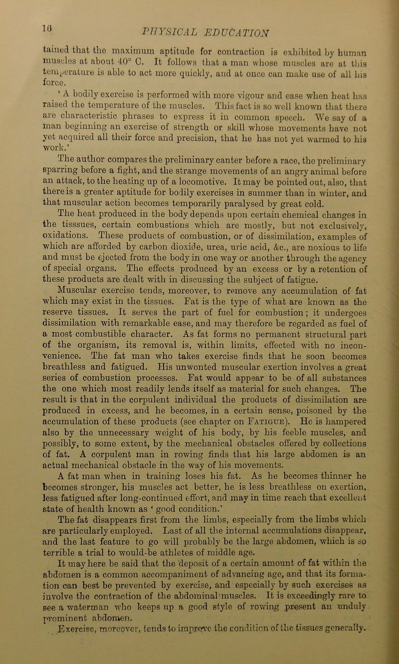 tainecl that the maximum aptitude for contraction is exhibited by human muscles at about 40° 0. It follows that a man whoso muscles are at this tem.jorature is able to act more quickly, and at once can make use of all his force. ‘ A bodily exercise is performed with more vigour and ease when heat has raised the temperature of the muscles. This fact is so well known that there are characteristic phrases to express it in common speech. We say of a man beginning an exercise of strength or skill whose movements have not yet acquired all their force and precision, that he has not yet warmed to his work.’ The author compares the preliminary canter before a race, the preliminary sparring before a fight, and the strange movements of an angry animal before an attack, to the heating up of a locomotive. It may be pointed out, also, that there is a greater aptitude for bodily exercises in summer than in winter, and that muscular action becomes temporarily paralysed by great cold. The heat produced in the body depends upon certain chemical changes in the tisssues, certain combustions which are mostly, but not exclusively, oxidations. These products of combustion, or of dissimilation, examples of which are afforded by carbon dioxide, urea, uric acid, &c., are noxious to life and must be ejected from the body in one way or another through the agency of special organs. The effects produced by an excess or by a retention of these products are dealt with in discussing the subject of fatigue. Muscular exercise tends, moreover, to remove any accumulation of fat which may exist in the tissues. Fat is the type of what are known as the reserve tissues. It serves the part of fuel for combustion; it undergoes dissimilation with remarkable ease, and may therefore be regarded as fuel of a most combustible character. As fat forms no permanent structural part of the organism, its removal is, within limits, effected with no incon- venience. The fat man who takes exercise finds that he soon becomes breathless and fatigued. His unwonted muscular exertion involves a great series of combustion processes. Fat would appear to be of all substances the one which most readily lends itself as material for such changes. The result is that in the corpulent individual the products of dissimilation are produced in excess, and he becomes, in a certain sense, poisoned by the accumulation of these products (see chapter on Fatigue). He is hampered also by the unnecessary weight of his body, by his feeble muscles, and possibly, to some extent, by the mechanical obstacles offered by collections of fat. A corpulent man in rowing finds that his large abdomen is an actual mechanical obstacle in the way of his movements. A fat man when in training loses his fat. As he becomes thinner he becomes stronger, his muscles act better, he is less breathless on exertion, less fatigued after long-continued effort, and may in time reach that excellent state of health known as ‘ good condition.’ The fat disappears first from the limbs, especially from the limbs which are particularly employed. Last of all the internal accumulations disappear, and the last feature to go will probably be the large abdomen, which is so terrible a trial to would-be athletes of middle age. It may here be said that the deposit of a certain amount of fat within the abdomen is a common accompaniment of advancing age, and that its forma- tion can best be prevented by exercise, and especially by such exercises as involve the contraction of the abdominal'muscles. It is exceedingly rare to see a waterman who keeps up a good style of rowing present an unduly prominent abdonren. Exercise, moreover, tends to improve the condition of the tissues generally.