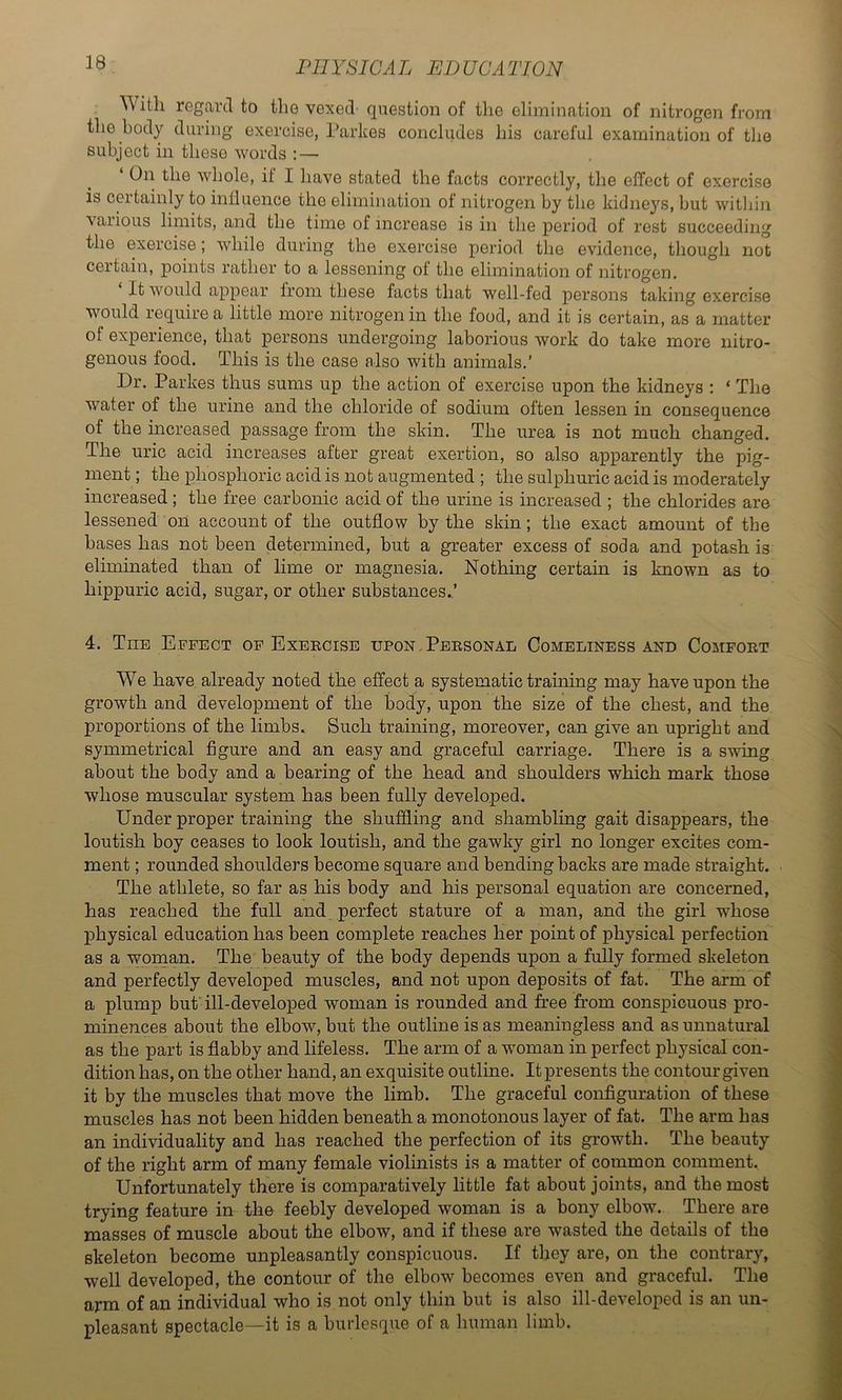 With regard to the vexed- question of the elimination of nitrogen from the body during exercise, I’arkes concludes his careful examination of tlie subject in these words : — ‘ On the whole, il I have stated the facts correctly, the effect of exercise is certainly to inlluence the elimination of nitrogen by the kidneys, but within various limits, and the time of increase is in the period of rest succeeding the exercise; while during the exercise period, the evidence, though not certain, points rather to a lessening of the elimination of nitrogen. It would appear from these facts that well-fed persons taking exercise would require a little more nitrogen in the food, and it is certain, as a matter of experience, that persons undergoing laborious work do take more nitro- genous food. This is the case also with animals.’ Dr. Parkes thus sums up the action of exercise upon the kidneys : ‘ The water of the urine and the chloride of sodium often lessen in consequence of the increased passage from the skin. The urea is not much changed. The uric acid increases after great exertion, so also apparently the pig- ment ; the phosphoric acid is not augmented ; the sulphuric acid is moderately increased; the free carbonic acid of the urine is increased ; the chlorides are lessened on account of the outflow by the skin; the exact amount of the bases has not been determined, but a greater excess of soda and potash is eliminated than of lime or magnesia. Nothing certain is known as to hippuric acid, sugar, or other substances.’ 4. The E.ffect of Exercise upon . Personal Comeliness and Comfort We have already noted the effect a systematic training may have upon the growth and development of the body, upon the size of the chest, and the proportions of the limbs. Such training, moreover, can give an upright and symmetrical figure and an easy and graceful carriage. There is a swing about the body and a bearing of the head and shoulders which mark those whose muscular system has been fully developed. Under proper training the shuffling and shambling gait disappears, the loutish boy ceases to look loutish, and the gawky girl no longer excites com- ment ; rounded shoulders become square and bending backs are made straight. The athlete, so far as his body and his personal equation are concerned, has reached the full and perfect stature of a man, and the girl whose physical education has been complete reaches her point of physical perfection as a woman. The beauty of the body depends upon a fully formed skeleton and perfectly developed muscles, and not upon deposits of fat. The arm of a plump but'ill-developed woman is rounded and free from conspicuous pro- minences about the elbow, but the outline is as meaningless and as unnatural as the part is flabby and lifeless. The arm of a woman in perfect physical con- dition has, on the other hand, an exquisite outline. It presents the contour given it by the muscles that move the limb. The graceful configuration of these muscles has not been hidden beneath a monotonous layer of fat. The arm has an individuality and has reached the perfection of its growth. The beauty of the right arm of many female violinists is a matter of common comment. Unfortunately there is comparatively little fat about joints, and the most trying feature in the feebly developed woman is a bony elbow. There are masses of muscle about the elbow, and if these are wasted the details of the skeleton become unpleasantly conspicuous. If they are, on the contrary, well developed, the contour of the elbow becomes even and graceful. The arm of an individual who is not only thin but is also ill-developed is an un- pleasant spectacle—it is a burlesque of a human limb.