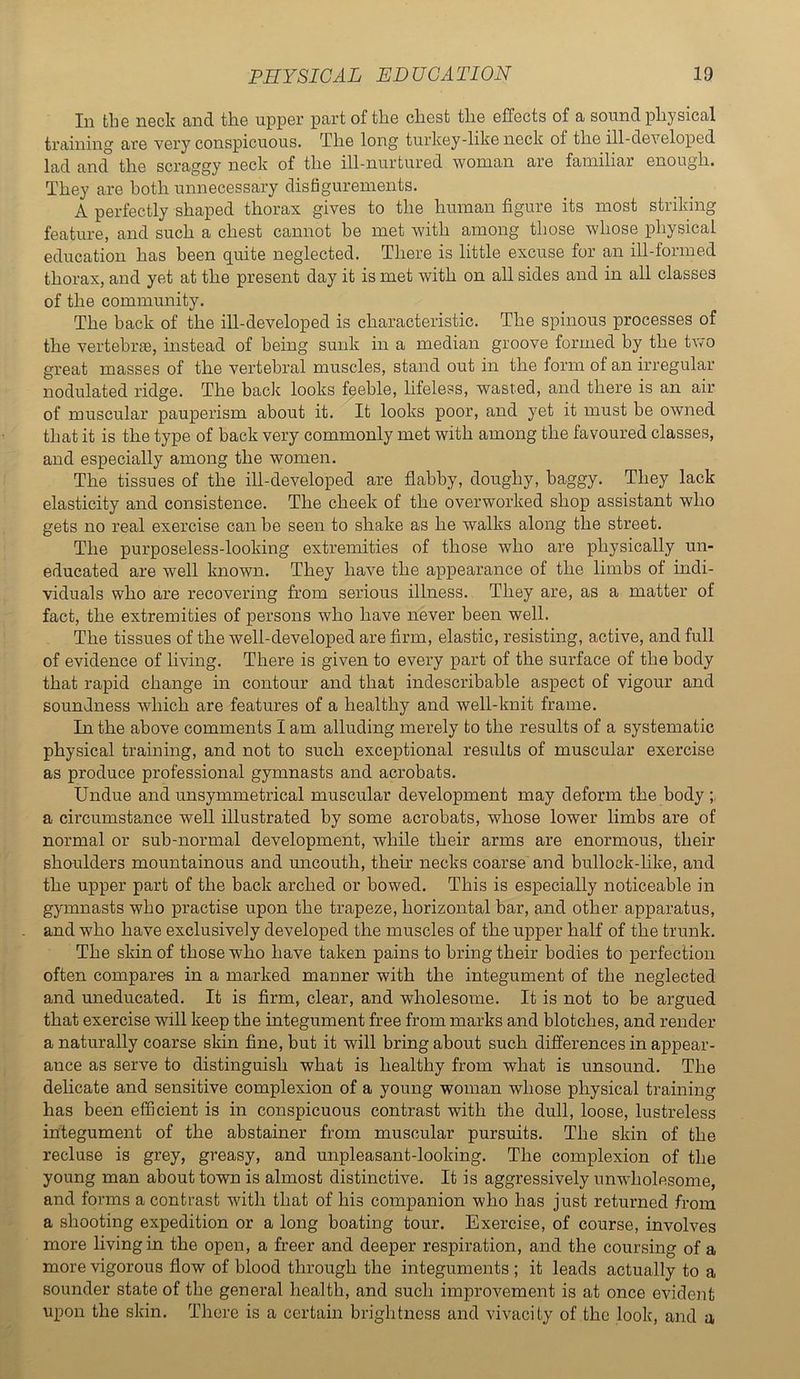 111 til6 neck and the upper part of the chest the effects of a sound physical ti’cxining are very conspicuous. The long turkey-like neck of the ill-developed lad and the scraggy neck of the ill-nurtured woman are familiar enough. They are both unnecessary disfigurements. A perfectly shaped thorax gives to the human figure its most striking feature, and such a chest cannot be met with among those whose physical education has been quite neglected. There is little excuse for an ill-formed thorax, and yet at the present day it is met with on all sides and in all classes of the community. The back of the ill-developed is characteristic. The spinous processes of the vertebrae, instead of being sunk in a median groove formed by the tivo great masses of the vertebral muscles, stand out in the form of an irregular nodulated ridge. The back looks feeble, lifeless, wasted, and there is an air of muscular pauperism about it. It looks poor, and yet it must be owned that it is the type of back very commonly met with among the favoured classes, and especially among the women. The tissues of the ill-developed are flabby, doughy, baggy. They lack elasticity and consistence. The cheek of the overworked shop assistant who gets no real exercise can be seen to shake as he walks along the street. The purposeless-looking extremities of those who are physically un- educated are well known. They have the appearance of the limbs of indi- viduals who are recovering from serious illness. They are, as a matter of fact, the extremities of persons who have never been well. The tissues of the well-developed are firm, elastic, resisting, active, and full of evidence of living. There is given to every part of the surface of the body that rapid change in contour and that indescribable aspect of vigour and soundness which are features of a healthy and well-knit frame. In the above comments I am alluding merely to the results of a systematic physical training, and not to such exceptional results of muscular exercise as produce professional gymnasts and acrobats. Undue and unsymmetrical muscular development may deform the body ; a circumstance well illustrated by some acrobats, whose lower limbs are of normal or sub-normal development, while their arms are enormous, their shoulders mountainous and uncouth, their necks coarse and bullock-hke, and the upper part of the back arched or bowed. This is especially noticeable in gymnasts who practise upon the trapeze, horizontal bar, and other apparatus, and who have exclusively developed the muscles of the upper half of the trunk. The skin of those who have taken pains to bring their bodies to perfection often compares in a marked manner with the integument of the neglected and uneducated. It is firm, clear, and wholesome. It is not to be argued that exercise will keep the integument free from marks and blotches, and render a naturally coarse skin fine, but it will bring about such differences in appear- ance as serve to distinguish what is healthy from what is unsound. The delicate and sensitive complexion of a young woman whose physical training has been efficient is in conspicuous contrast with the dull, loose, lustreless integument of the abstainer from muscular pursuits. The skin of the recluse is grey, greasy, and unpleasant-looking. The complexion of the young man about town is almost distinctive. It is aggressively unwholesome, and forms a contrast with that of his companion who has just returned from a shooting expedition or a long boating tour. Exercise, of course, involves more living in the open, a freer and deeper respiration, and the coursing of a more vigorous flow of blood through the integuments ; it leads actually to a sounder state of the general health, and such improvement is at once evident upon the skin. There is a certain brightness and vivacity of the look, and a