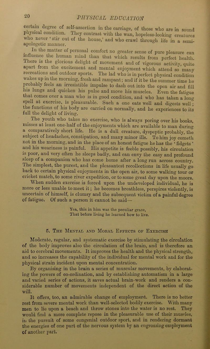 cei-tam degree of self-assertion in the carriage, of those who are in sound p lysical condition. They contrast with the wan, hopeless-looking creatures who never ‘ stir out of the house,’ and who crawl through life in a senii- apologetic manner. ^ In the matter of personal comfort no greater sense of pure pleasure can influence the human mind than that which results from perfect health. 1 here IS the glorious dehght of movement and of vigorous activity, quite apart from the excitement and mental enjoyment which attend so many recreations and outdoor sports. The lad who is in perfect physical condition wakes up in the morning, fresh and rampant; and if it be the summer time he probably feels an irresistible impulse to dash out into the open air and fill his lungs and quicken his pulse and move his muscles. Even the fatigue that comes over a man who is in good condition, and who has taken a long spell at exercise, is pleasurable. Such a one eats well and digests well; the functions of his body are carried on normally, and he experiences to its full the delight of living. The youth who takes no exercise, who is always poring over his books, misses at least one-half of the enjoyments which are available to man during a comparatively short life. He is a dull creature, dyspeptic probably, the subject of headaches, constipation, and many minor ills. To him joy cometh not in the morning, and in the place of an honest fatigue he has the ‘ fidgets ’ and his wearmess is painful. His appetite is feeble possibly, his circulation is poor, and very often he sleeps badly, and can envy the easy and profound sleep of a companion who has come home after a long run across country. The simplest, the purest, and the pleasantest recollections in hfe usually go back to certain physical enjoyments in the open air, to some walking tour or cricket match, to some river expedition, or to some great day upon the moors. When sudden exercise is forced upon the undeveloped individual, he is more or less unable to meet it; he becomes breathless, perspires violently, is uncertain of himself, is clumsy and the subsequent victim of a pamful degree of fatigue. Of such a person it cannot be said— Yea, this in him was the peculiar grace. That before hving he learned how to hve. 5. The Mental and Moeal Effects of Exeecise Moderate, regular, and systematic exercise by stimulating the circulation of the body improves also the circulation of the brain, and is therefore an aid to cerebral movements. It improves the health and the physical strength, and so increases the capability of the individual for mental work and for the physical strain incident upon mental concentration. By organising in the brain a series of muscular movements, by elaborat- ing the powers of co-ordination, and by establishing automatism in a large and varied series of actions, it saves actual brain-work and renders a con- siderable number of movements independent of the direct action of the will. It offers, too, an admirable change of employment. There is no better rest from severe mental work than well-selected bodily exercise. With many men to lie upon a beach and throw stones into the water is no rest. They would find a more complete repose in the pleasurable use of their muscles, in the pursuit of some congenial outdoor sport, and in rendering dormant the energies of one part of the nervous system by an engrossing employment of another part.