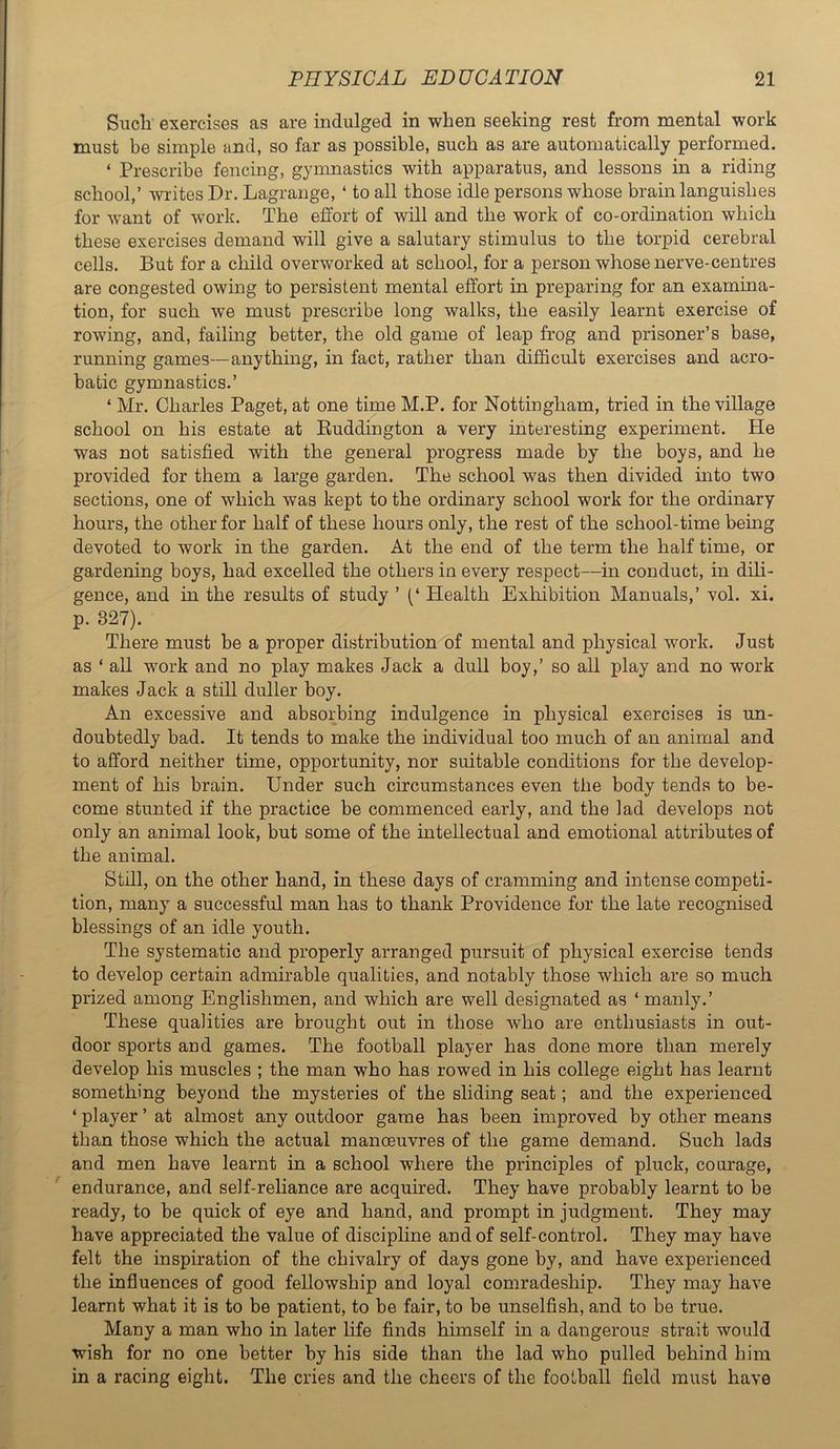 Such exercises as are indulged in when seeking rest from mental work must be simple and, so far as possible, such as are automatically performed. ‘ Prescribe fencing, gymnastics with apparatus, and lessons in a riding school,’ writes Dr. Lagrange, ‘ to all those idle persons whose brain languishes for want of work. The effort of will and the work of co-ordination which these exercises demand will give a salutary stimulus to the torpid cerebral cells. But for a child overworked at school, for a person whose nerve-centres are congested owing to persistent mental effort in preparing for an examina- tion, for such we must prescribe long walks, the easily learnt exercise of rowing, and, failing better, the old game of leap frog and prisoner’s base, running games—anything, in fact, rather than difficult exercises and acro- batic gymnastics.’ ‘ Mr. Charles Paget, at one time M.P. for Nottingham, tried in the village school on his estate at Euddington a very interesting experiment. He was not satisfied with the general progress made by the boys, and he provided for them a large garden. The school was then divided into two sections, one of which was kept to the ordinary school work for the ordinary hours, the other for half of these hours only, the rest of the school-time being devoted to work in the garden. At the end of the term the half time, or gardening boys, had excelled the others in every respect—in conduct, in dili- gence, and in the results of study ’ Health Exhibition Manuals,’ vol. xi. p. 327). There must be a proper distribution of mental and physical work. Just as ‘ all work and no play makes Jack a dull boy,’ so all play and no work makes Jack a still duller boy. An excessive and absorbing indulgence in physical exercises is un- doubtedly bad. It tends to make the individual too much of an animal and to afford neither time, opportunity, nor suitable conditions for the develop- ment of his brain. Under such circumstances even the body tends to be- come stunted if the practice be commenced early, and the lad develops not only an animal look, but some of the intellectual and emotional attributes of the animal. Still, on the other hand, in these days of cramming and intense competi- tion, many a successful man has to thank Providence for the late recognised blessings of an idle youth. The systematic and properly arranged pursuit of physical exercise tends to develop certain admirable qualities, and notably those which are so much prized among Englishmen, and which are well designated as ‘ manly.’ These qualities are brought out in those who are enthusiasts in out- door sports and games. The football player has done more than merely develop his muscles ; the man who has rowed in his college eight has learnt something beyond the mysteries of the sliding seat; and the experienced ‘ player ’ at almost any outdoor game has been improved by other means than those which the actual manoeuvres of the game demand. Such lads and men have learnt in a school where the principles of pluck, courage, endurance, and self-reliance are acquired. They have probably learnt to be ready, to be quick of eye and hand, and prompt in judgment. They may have appreciated the value of discipline and of self-control. They may have felt the inspiration of the chivalry of days gone by, and have experienced the influences of good fellowship and loyal comradeship. They may have learnt what it is to be patient, to be fair, to be unselfish, and to be true. Many a man who in later life finds himself in a dangerous strait would wish for no one better by his side than the lad who pulled behind him in a racing eight. The cries and the cheers of the football field must have