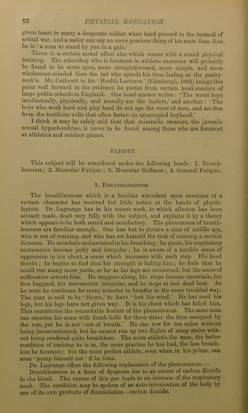 given heart to many a desperate soldier when hard pressed in the turmoil of actual war, and a sailor can say no more gracious thing of his mate than that he is ‘ a man to stand by you in a gale.’ d here is a certain moral effect also which comes with a sound physical training. The schoolboy who is foremost in athletic exercises will probably be found to be more open, more straightforward, more simple, and more wholesome-minded than the lad who spends his time loafing at the pastry- cook’s. Mr. Cathcart in his ‘ Health Lectures ’ (Edinburgh, 1884) brings this point well forward in the evidence he quotes from certain head-masters of large public schools in England. One head-master writes : ‘ The worst boys intellectually, physically, and morally are the loafers,’ and another : ‘ The boys who work hard and play hard do not ape the vices of men, and are free from the insidious evils that often fasten on unoccupied boyhood.’ I think it may be safely said that that miserable creature, the juvenile sexual hypochondriac, is never to be found among those who are foremost at athletics and outdoor games. FATIGUE This subject will be considered under the following heads : 1. Breath- lessness ; 2. Muscular Fatigue ; 3. Muscular Stiffness ; 4. General Fatigue. 1. Breathlessness The breathlessness which is a familiar attendant upon exercises of a certain character has received but little notice at the hands of physio- logists. Dr. Lagrange has in his recent work, to which allusion has been already made, dealt very fully with the subject, and explains it by a theory which appears to be both sound and satisfactory. The phenomena of breath- lessness are familiar enough. One has but to picture a man of middle age, who is out of training, and who has set himself the task of running a certain distance. He soon feels embarrassed in his breathing; he pants, his respiratory movements become jerky and irregular ; he is aware of a terrible sense of oppression in his chest, a sense which increases with each step. His head throbs ; he begins to find that his strength is failing him ; he feels that he could run many more yards, so far as his legs are concerned, but the sense of suffocation arrests him. He staggers along, his steps become uncertain, his face haggard, his movements irregular, and he stops at last dead beat. As he rests he continues for many minutes to breathe in the same troubled way. The man is said to be ‘ blown,’ to have ‘ lost his wind.’ He has used his legs, but his legs have not given way. It is his chest which has failed him. This constitutes the remarkable feature of the phenomenon. The same man can exercise his arms with dumb-bells for three times the time occupied by the run, yet he is not ‘ out of breath.’ He can row for ten miles without . being inconvenienced, but he cannot run up two flights of steep stairs with- out being rendered quite breathless. The more athletic the man, the better condition of training he is in, the more practice he has had, the less breath- less he becomes ; but the most perfect athlete, even when in his prime, can soon ‘ pump himself out ’ if he tries. Dr. Lagrange offers the following explanation of the phenomenon :— Breathlessness is a form of dyspnoea due to an excess of carbon dioxide in the blood. The excess of this gas leads to an increase of the respiratory need. The condition may be spoken of as auto-intoxication of the body by one of its own products of dissimilation—carbon dioxide.
