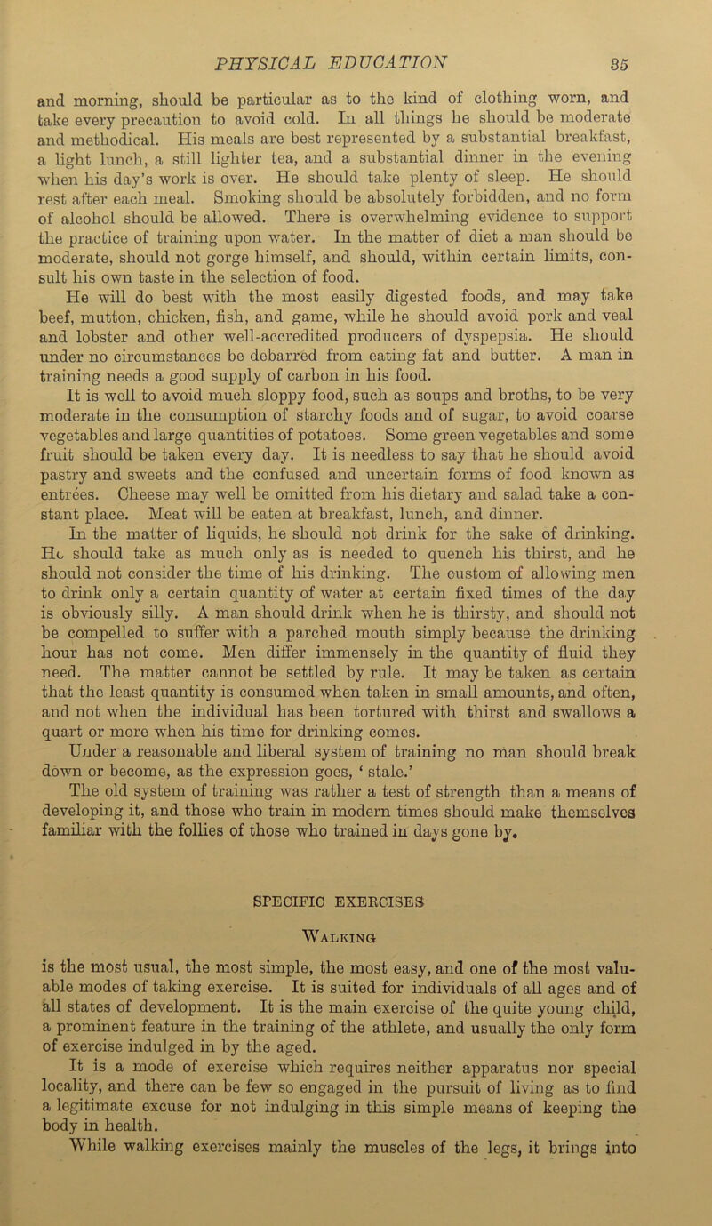 and morning, should be particular as to the kind of clothing worn, and take every precaution to avoid cold. In all things he should be moderate and methodical. His meals are best represented by a substantial breakfast, a light lunch, a still lighter tea, and a substantial dinner in the evening when his day’s work is over. He should take plenty of sleep. He should rest after each meal. Smoking should be absolutely forbidden, and no form of alcohol should be allowed. Thei'e is overwhelming evidence to support the practice of training upon water. In the matter of diet a man should be moderate, should not gorge himself, and should, within certain limits, con- sult his own taste in the selection of food. He will do best with the most easily digested foods, and may take beef, mutton, chicken, fish, and game, while he should avoid pork and veal and lobster and other well-accredited producers of dyspepsia. He should under no circumstances be debarred from eating fat and butter. A man in training needs a good supply of carbon in his food. It is well to avoid much sloppy food, such as soups and broths, to be very moderate in the consumption of starchy foods and of sugar, to avoid coarse vegetables and large quantities of potatoes. Some green vegetables and some fruit should be taken every day. It is needless to say that he should avoid pastry and sweets and the confused and uncertain forms of food known as entrees. Cheese may well be omitted from his dietary and salad take a con- stant place. Meat will be eaten at breakfast, lunch, and dinner. In the matter of liquids, he should not drink for the sake of drinking. He should take as much only as is needed to quench his thirst, and he should not consider the time of his drinking. The custom of allou^ing men to drink only a certain quantity of water at certain fixed times of the day is obviously silly. A man should drink when he is thirsty, and should not be compelled to suffer with a parched mouth simply because the drinking hour has not come. Men differ immensely in the quantity of fluid they need. The matter cannot be settled by rule. It may be taken as certain that the least quantity is consumed when taken in small amounts, and often, and not when the individual has been tortured with thirst and swallows a quart or more when his time for drinking comes. Under a reasonable and liberal system of training no man should break down or become, as the expression goes, ‘ stale.’ The old system of training was rather a test of strength than a means of developing it, and those who train in modern times should make themselves familiar with the follies of those who trained in days gone by. SPECIFIC EXEECISE3 Walking is the most usual, the most simple, the most easy, and one of the most valu- able modes of taking exercise. It is suited for individuals of aU ages and of all states of development. It is the main exercise of the quite young child, a prominent feature in the training of the athlete, and usually the only form of exercise indulged in by the aged. It is a mode of exercise which requires neither apparatus nor special locality, and there can be few so engaged in the pursuit of living as to find a legitimate excuse for not indulging in this simple means of keeping the body in health. While walking exercises mainly the muscles of the legs, it brings into