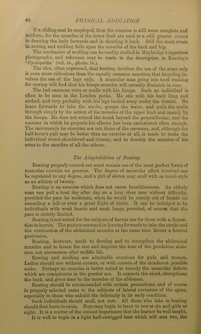 4U Pll vsn 'A L E I) UC. 1TIQN If a sliding seat be employed, then the exercise is still moi*e complete and uniform, for the muscles of the lower limb are used to a still greater extent in drawing the body forwards and in shooting it back. Still the main strain in rowing and sculling falls upon the muscles of the back and hip. The mechanics of sculling can be readily studied in Muybridge’s ingenious photographs, and reference may be made to the description in Keating’s ‘ Cyclopaedia’ (vol. iv., photo, iv.). The idea, often expressed, that boating involves the use of the arms only is even more ridiculous than the equally common assertion that bicycling in- volves the use of the legs only. A muscular man going into hard training for rowing will find that his biceps muscles will actually diminish in size. The bad oarsman rows or sculls with his biceps. Such an individual is often to be seen in the London parks. He sits with his back limp and arched, and very probably with his legs tucked away under the thwart. He leans forwards to take the stroke, grasps the water, and pulls the sculls through simply by the action of the muscles of the upper limb and mainly by the biceps. He does not extend the trunk beyond the perpendicular, and the manner in which he projects his elbows has been caricatured often enough. The movements he executes are not those of the oarsman, and, although the half-hour’s pull may be better than no exercise at all, it tends to make the individual round-shouldered and clumsy, and to develop the muscles of his arms to the sacrifice of all the others. The Adaptabilities of Boating Boating properly carried out must remain one of the most perfect forms of muscular exercise we possess. The degree of muscular effort involved can be regulated to any degree, and a girl of eleven may scull with as much style as an athlete of twenty. Boating is an exercise which does not cause breathlessness. An elderly man can pull a boat day after day on a long river tour without difficulty, provided the pace be moderate, when he would be utterly out of breath on ascending a hill or even a great flight of stairs. It can be indulged in by individuals with weak hearts and weak lungs, provided, of course, that the pace is strictly limited. Boating is not suited for the subjects of hernia nor for those with a disposi- tion to hernia. The posture assumed in leaning forwards to take the stroke and the contraction of the abdominal muscles at the same time favour a hernial protrusion. Boating, however, tends to develop and to strengthen the abdonunal muscles and to lessen the size and improve the tone of the pendulous abdo- men not uncommon after middle hfe. Rowing and sculhng are admirable exercises for girls and women. Ladies should row without corsets, or with corsets of the slenderest possible make. Perhaps no exercise is better suited to remedy the muscular defects which are conspicuous in the gentler sex. It expands the chest, strengthens the back, and gives tone to the muscles of the abdomen. Boating should be recommended with certain precautions, and of course in properly selected cases to the subjects of lateral curvature of the spine, especially to those who exhibit the deformity in its early condition. Such individuals should scull, not row. All those wffio take to boating should first learn to swim. Boys may begin to learn to row at six and girls at eight. It is a matter of the utmost importance that the learner be well taught. It is well to begin in a light half-outrigged boat which will seat two, the