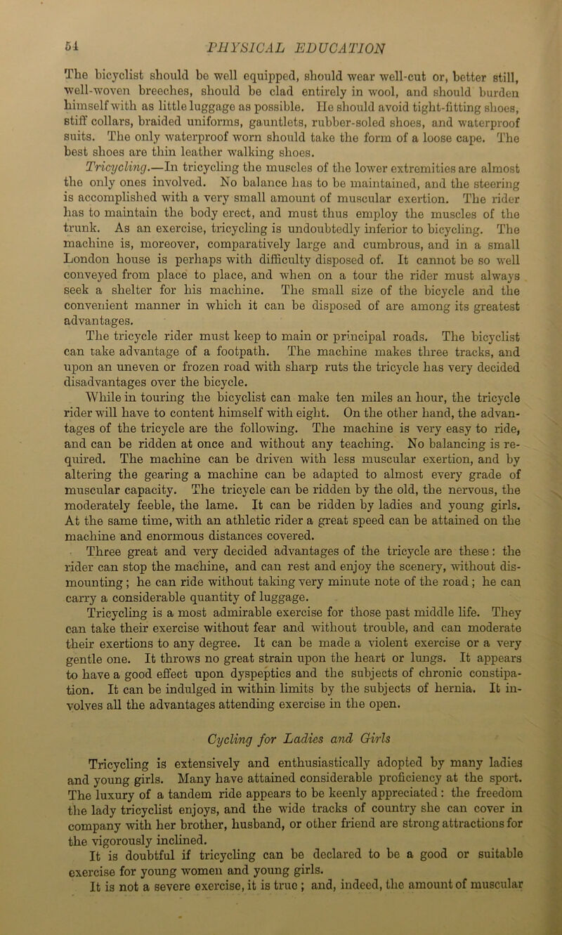 The bicyclist should be well equipped, should wear well-cut or, better still, well-woven breeches, should be clad entirely in wool, and should burden himself with as little luggage as possible. He should avoid tight-fitting shoes, stifl: collars, braided uniforms, ga.untlets, rubber-soled shoes, and waterproof suits. The only waterproof worn should take the form of a loose cape. The best shoes are thin leather walking shoes. Tricycling.—In tricycling the muscles of the lower extremities are almost the only ones involved. No balance has to be maintained, and the steering is accomplished with a very small amount of muscular exertion. The rider has to maintain the body erect, and must thus employ the muscles of the trunk. As an exercise, tricycling is undoubtedly inferior to bicycling. The machine is, moreover, comparatively large and cumbrous, and in a small London house is perhaps with difficulty disposed of. It cannot be so well conveyed from place to place, and when on a tour the rider must always seek a shelter for his machine. The small size of the bicycle and the convenient manner in which it can be disposed of are among its greatest advantages. The tricycle rider must keep to main or principal roads. The bicyclist can take advantage of a footpath. The machine makes three tracks, and upon an uneven or frozen road with sharp ruts the tricycle has very decided disadvantages over the bicycle. While in touring the bicyclist can make ten miles an hour, the tricycle rider will have to content himself with eight. On the other hand, the advan- tages of the tricycle are the following. The machine is very easy to ride, and can be ridden at once and without any teaching. No balancing is re- quired. The machine can be driven with less muscular exertion, and by altering the gearing a machine can be adapted to almost every grade of muscular capacity. The tricycle can be ridden by the old, the nervous, the moderately feeble, the lame. It can be ridden by ladies and young girls. At the same time, with an athletic rider a great speed can be attained on the machine and enormous distances covered. Three great and very decided advantages of the tricycle are these: the rider can stop the machine, and can rest and enjoy the scenery, without dis- mounting ; he can ride without taking very minute note of the road; he can carry a considerable quantity of luggage. Tricycling is a most admirable exercise for those past middle life. They can take their exercise without fear and without trouble, and can moderate their exertions to any degree. It can be made a violent exercise or a very gentle one. It throws no great strain upon the heart or lungs. It appears to have a good effect upon dyspeptics and the subjects of chronic constipa- tion. It can be indulged in within limits by the subjects of hernia. It in- volves aU the advantages attending exercise in the open. Cycling for Ladies and Girls Tricycling is extensively and enthusiastically adopted by many ladies and young girls. Many have attained considerable proficiency at the sport. The luxury of a tandem ride appears to be keenly appreciated: the freedom the lady tricyclist enjoys, and the wide tracks of country she can cover in company with her brother, husband, or other friend are strong attractions for the vigorously inclined. It is doubtful if tricycling can be declared to be a good or suitable exercise for young women and young girls. It is not a severe exercise, it is true : and, indeed, the amount of muscular