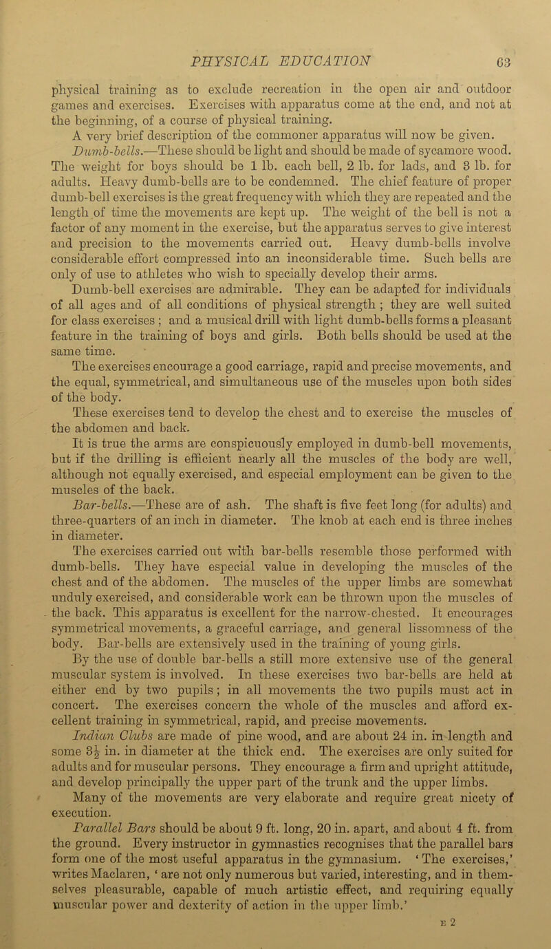 physical training as to exclude recreation in the open air and outdoor games and exercises. Exercises with apparatus come at the end, and not at the beginning, of a course of physical training. A very brief description of the commoner apparatus will now be given. Ditmb-bells.—These should be light and should be made of sycamore wood. The weight for boys should be 1 lb. each bell, 2 lb. for lads, and 3 lb. for adults. Heavy dumb-bells are to be condemned. The chief feature of proper dumb-bell exercises is the great frequenc}^ with which they are repeated and the length of time the movements are kept up. The weight of the bell is not a factor of any moment in the exercise, but the apparatus serves to give interest and precision to the movements carried out. Heavy dumb-bells involve considerable effort compressed into an inconsiderable time. Such bells are only of use to athletes who wish to specially develop their arms. Dumb-bell exercises are admirable. They can be adapted for individuals of all ages and of all conditions of physical strength ; they are well suited for class exercises ; and a musical drill with light dumb-bells forms a pleasant feature in the training of boys and girls. Both bells should be used at the same time. The exercises encourage a good carriage, rapid and precise movements, and the equal, symmetrical, and simultaneous use of the muscles upon both sides of the body. These exercises tend to develop the chest and to exercise the muscles of the abdomen and back. It is true the arms are conspicuously employed in dumb-bell movements, but if the drilling is efficient nearly all the muscles of the body are well, although not equally exercised, and especial employment can be given to the muscles of the back. Bar-bells.—These are of ash. The shaft is five feet long (for adults) and three-quarters of an inch in diameter. The knob at each end is three inches in diameter. The exercises carried out with bar-bells resemble those performed with dumb-bells. They have especial value in developing the muscles of the chest and of the abdomen. The muscles of the upper limbs are somewhat unduly exercised, and considerable work can be thrown upon the muscles of the back. This apparatus is excellent for the narrow-chested. It encourages symmetrical movements, a graceful carriage, and general lissomness of the body. Bar-bells are extensively used in the training of young girls. By the use of double bar-bells a still more extensive use of the general muscular system is involved. In these exercises two bar-bells are held at either end by two pupils; in all movements the two pupils must act in concert. The exercises concern the whole of the muscles and afford ex- cellent training in symmetrical, rapid, and precise movements. Indian Clubs are made of pine wood, and are about 24 in. in length and some 3^ in. in diameter at the thick end. The exercises are only suited for adults and for muscular persons. They encourage a firm and upright attitude, and develop principally the upper part of the trunk and the upper limbs. Many of the movements are very elaborate and require great nicety of execution. Parallel Bars should be about 9 ft. long, 20 in. apart, and about 4 ft. from the ground. Every instructor in gymnastics recognises that the parallel bars form one of the most useful apparatus in the gymnasium. ‘The exercises,’ writes Maclaren, ‘ are not only numerous but varied, interesting, and in them- selves pleasurable, capable of much artistic effect, and requiring equally muscular power and dexterity of action in the upper limb.’