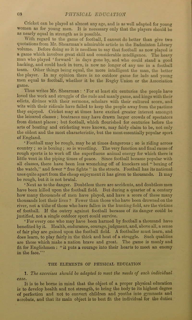 Cricket can be played at almost any age, and is as well adapted for young women as for young men. It is necessary only that the players should be as nearly equal in strength as is possible. With regard to the game of football, I cannot do better than give two quotations from Mr. Shearman’s admirable article in the Badminton Library volume. Before doing so it is needless to say that football as now played is a game which involves great skill and considerable intelligence. The heavy man who played ‘ forward ’ in days gone by, and who could stand a good hacking, and could hack in turn, is now no longer of any use in a football team. Other things being equal, the more intelligent the man, the better the player. In my opinion there is no outdoor game for lads and young men equal to football, whether it be the Rugby Union or the Association game. Thus writes Mr. Shearman : ‘ For at least six centuries the people have loved the work and struggle of the rude and manly game, and kings with their edicts, divines with their sermons, scholars with their cultured scorn, and wits with their ridicule have failed to keep the people away from the pastime they enjoyed. Cricket may at times have excited greater interest amongst the leisured classes ; boatraces may have drawn larger crowds of spectators from distant places; but football, which flourished for centuries before the arts of boating and cricketing were known, may fairly claim to be, not only the oldest and the most characteristic, but the most essentially popular sport of England. ‘Football may be rough, may be at times dangerous ; so is riding across country ; so is boxing ; so is wrestling. The very function and flnal cause of rough sports is to work off the superfluous animal energy for which there is little vent in the piping times of peace. Since football became popular with all classes, there have been less wrenching off of knockers and “ boxing of the watch,” and fewer “ free fights ” in the streets. Football has its national uses quite apart from the cheap enjoyment it has given to thousands. It may be rough, but it is not brutal. ‘ Next as to the danger. Doubtless there are accidents, and doubtless men have been killed upon the football field. But during a quarter of a century bow many thousands of men have played, and have a score of these many thousands lost their lives ? Fewer than those who have been drowned on the river, not a tithe of those who have fallen in the hunting field, are the victims of football. If the outcry against football because of its danger could be justified, not a single outdoor sport could survive. ‘ For every one who may have been harmed by football a thousand have benefited by it. Health, endurance, courage, judgment, and, above all, a sense of fair play are gained upon the football field. A footballer must learn, and does learn, to play fairly in the thick and heat of a struggle. Such qualities are those which make a nation brave and great. The game is manly and fit for Englishmen ; “ it puts a courage into their hearts to meet an enemy in the face.” ’ THE ELEMENTS OP PHYSICAL EDUCATION 1. The exercises should he adapted to meet the needs of each individual case. It is to be borne in mind that the object of a proper physical education is to develop health and not strength, to bring the body to its highest degree of perfection and not to convert children and youths into gymnasts and acrobats, and that its main object is to best fit the individual for the duties