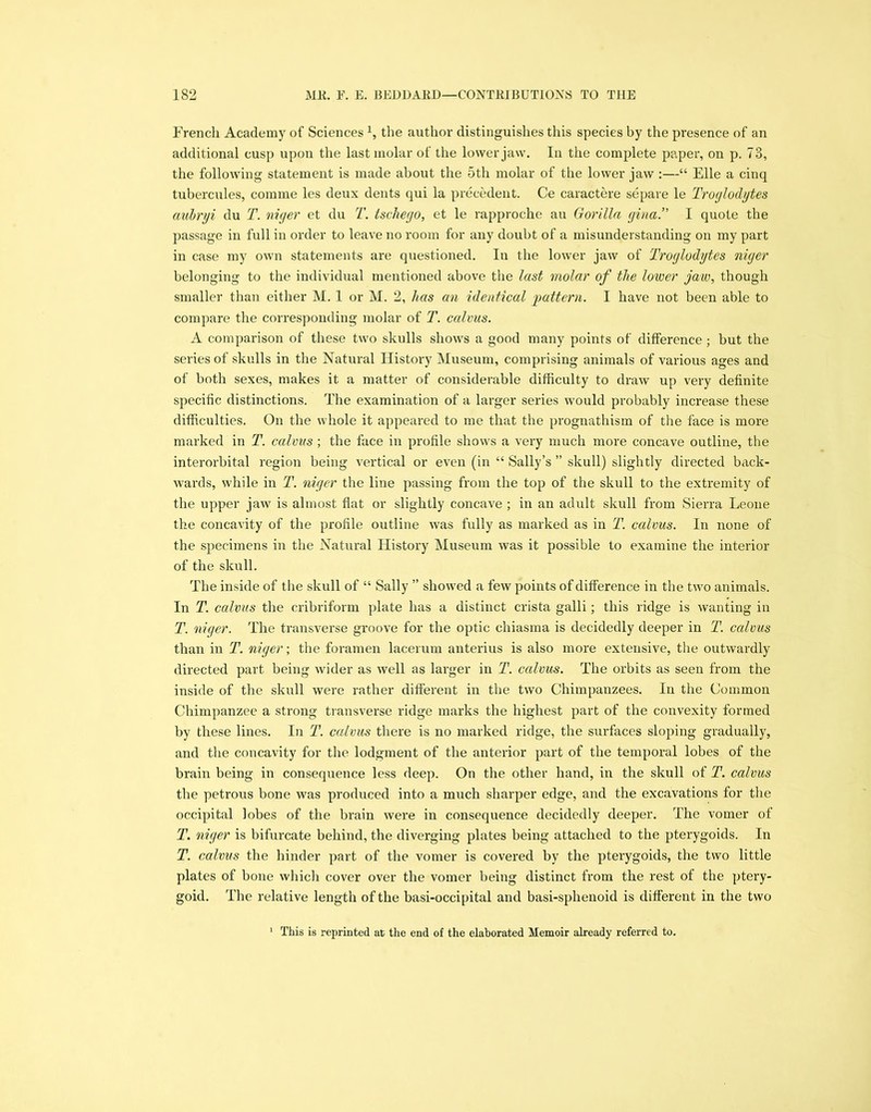 French Academy of Sciences \ the author distinguishes this species by the presence of an additional cusp upon the last molar of the lower jaw. In the complete paper, on p. 73, the following statement is made about the 5th molar of the lower jaw :—“ Elle a cinq tubercules, comme les deux dents qui la precedent. Ce caractere separe le Troglodytes aubryi du T. niger et du T. tschego, et le rapproche au Gorilla gina.” I quote the passage in full in order to leave no room for any doubt of a misunderstanding on my part in case my own statements are questioned. In the lower jaw of Troglodytes niger belonging to the individual mentioned above the last molar of the lower jaw, though smaller than either M. 1 or M. 2, has an identical 'pattern. I have not been able to compare the corresponding molar of T. calms. A comparison of these two skulls shows a good many points of difference; but the series of skulls in the Natural History Museum, comprising animals of various ages and of both sexes, makes it a matter of considerable difficulty to draw up very definite specific distinctions. The examination of a larger series would probably increase these difficulties. On the whole it appeared to me that the prognathism of the face is more marked in T. calms ; the face in profile shows a very much more concave outline, the interorbital region being vertical or even (in “ Sally’s ” skull) slightly directed back- wards, while in T. niger the line passing from the top of the skull to the extremity of the upper jaw is almost flat or slightly concave ; in an adult skull from Sierra Leone the concavity of the profile outline was fully as marked as in T. calms. In none of the specimens in the Natural History Museum was it possible to examine the interior of the skull. The inside of the skull of “ Sally ” showed a few points of difference in the two animals. In T. calvus the cribriform plate has a distinct crista galli; this ridge is wanting in T. niger. The transverse groove for the optic chiasma is decidedly deeper in T. calms than in T. niger; the foramen lacerum anterius is also more extensive, the outwardly directed part being wider as well as larger in T. calvus. The orbits as seen from the inside of the skull were rather different in the two Chimpanzees. In the Common Chimpanzee a strong transverse ridge marks the highest part of the convexity formed by these lines. In T. calvus there is no marked ridge, the surfaces sloping gradually, and the concavity for the lodgment of the anterior part of the temporal lobes of the brain being in consequence less deep. On the other hand, in the skull of T. calms the petrous bone was produced into a much sharper edge, and the excavations for the occipital lobes of the brain were in consequence decidedly deeper. The vomer of T. niger is bifurcate behind, the diverging plates being attached to the pterygoids. In T. calvus the hinder part of the vomer is covered by the pterygoids, the two little plates of bone which cover over the vomer being distinct from the rest of the ptery- goid. The relative length of the basi-occipital and basi-sphenoid is different in the two 1 This is reprinted at the end of the elaborated Memoir already referred to.