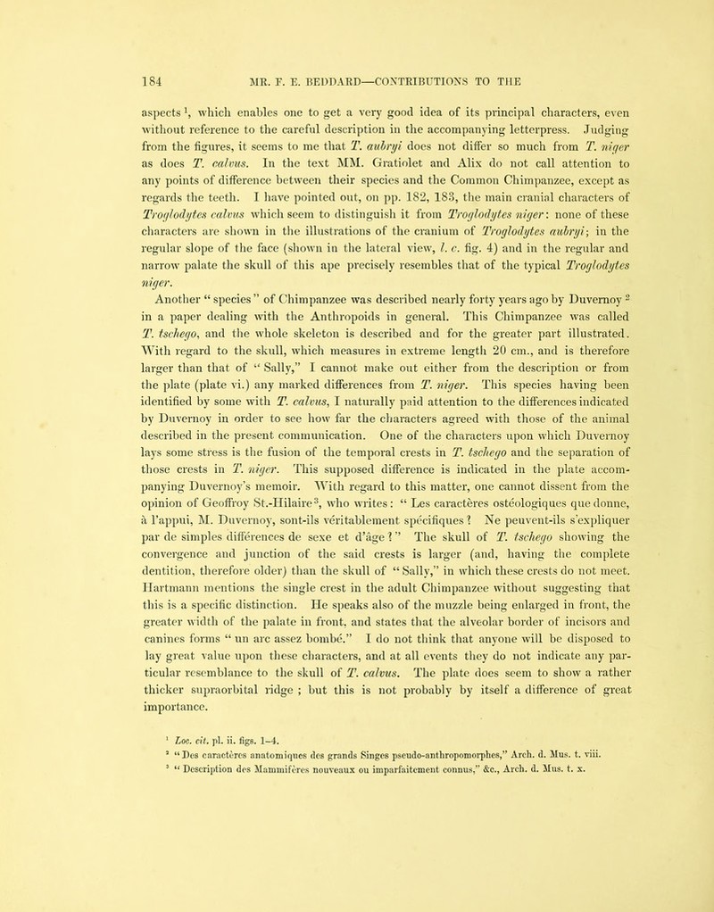 aspects 1, which enables one to get a very good idea of its principal characters, even without reference to the careful description in the accompanying letterpress. Judging from the figures, it seems to me that T. aubryi does not differ so much from T. niqer as does T. calvus. In the text MM. Gratiolet and Alix do not call attention to any points of difference between their species and the Common Chimpanzee, except as regards the teeth. I have pointed out, on pp. 182, 183, the main cranial characters of Troglodytes calvus which seem to distinguish it from Troglodytes niger: none of these characters are shown in the illustrations of the cranium of Troglodytes aubryi-, in the regular slope of the face (shown in the lateral view, l. c. fig. 4) and in the regular and narrow palate the skull of this ape precisely resembles that of the typical Troglodytes niger. Another “ species ” of Chimpanzee was described nearly forty years ago by Duvernoy 2 in a paper dealing with the Anthropoids in general. This Chimpanzee was called T. tschego, and the whole skeleton is described and for the greater part illustrated. With regard to the skull, which measures in extreme length 20 cm., and is therefore larger than that of “ Sally,” I cannot make out either from the description or from the plate (plate vi.) any marked differences from T. niger. This species having been identified by some with T. calvus, I naturally paid attention to the differences indicated by Duvernoy in order to see how far the characters agreed with those of the animal described in the present communication. One of the characters upon which Duvernoy lays some stress is the fusion of the temporal crests in T. tschego and the separation of those crests in T. niger. This supposed difference is indicated in the plate accom- panying Duvernoy’s memoir. With regard to this matter, one cannot dissent from the opinion of Geoffroy St.-Hilaire3, who writes: “ Les caracteres osteologiques que donne, a l’appui, M. Duvernoy, sont-ils veritablement specifiques l Ne peuvent-ils s’expliquer par de simples differences de sexe et d’age 'l ” The skull of T. tschego showing the convergence and junction of the said crests is larger (and, having the complete dentition, therefore older) than the skull of “Sally,” in which these crests do not meet. Hartmann mentions the single crest in the adult Chimpanzee without suggesting that this is a specific distinction. He speaks also of the muzzle being enlarged in front, the greater width of the palate in front, and states that the alveolar border of incisors and canines forms “ un arc assez bombe.” I do not think that anyone will be disposed to lay great value upon these characters, and at all events they do not indicate any par- ticular resemblance to the skull of T. calvus. The plate does seem to show a rather thicker supraorbital ridge ; but this is not probably by itself a difference of great importance. 1 Loc. cit. pi. ii. figs. 1-4. 2 “Des caracteres anatomiques des grands Singes pseudo-anthropomorphes,” Arch. d. Mus. t. viii. 3 “ Description des Mammiferes nouveaux ou imparfaitement connus,” &c., Arch. d. Mus. t. x.