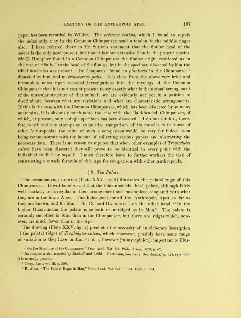 paper has been recorded by Wilder. The extensor indicis, which I found to supply the index only, may in the Common Chimpanzee send a tendon to the middle finger also. I have referred above to Mr. Sutton’s statement that the fibular head of the soleus is the only head present, but that it is more extensive than in the present species. Sir G. Humphry found in a Common Chimpanzee the fibular origin restricted, as in the case of “ Sally,” to the head of the fibula ; but in the specimen dissected by him the tibial head also was present. Dr. Chapman 1 found no plantaris in the Chimpanzee 2 dissected by him, and no transversus pedis. It is clear from the above very brief and incomplete notes upon recorded investigations into the myology of the Common Chimpanzee that it is not easy at present to say exactly what is the normal arrangement of the muscular structure of that animal; we are evidently not yet in a position to discriminate between what are variations and what are characteristic arrangements. If this is the case with the Common Chimpanzee, which has been dissected by so many anatomists, it is obviously much more the case with the Bald-headed Chimpanzee, of which, at present, only a single specimen has been dissected. I do not think it, there- fore, worth while to attempt an exhaustive comparison of its muscles with those of other Anthropoids ; the value of such a comparison would be very far indeed from being commensurate with the labour of collecting various papers and abstracting the necessary data. There is no reason to suppose that when other examples of Troglodytes calvus have been dissected they will prove to be identical in every point with the individual studied by myself. I must therefore leave to further workers the task of constructing a muscle formula of this xApe for comparison with other Anthropoids. § 9. The Palate. The accompanying drawing (Plate XXY. fig. 2) illustrates the palatal rugae of this Chimpanzee. It will be observed that the folds upon the hard palate, although fairly well marked, are irregular in their arrangement and incomplete compared with what they are in the lower Apes. This holds good for all the Anthropoid Apes so far as they are known, and for Man. Sir Richard Owen says 3, on the other hand, “ In the higher Quadrumana the palate is smooth or unridged as in Man.” The palate is certainly smoother in Man than in the Chimpanzee, but there are ridges which, how- ever, are much fewer than in the Ape. The drawing (Plate XXV. fig. 2) precludes the necessity of an elaborate description f the palatal ridges of Troglodytes calvus, which, moreover, possibly have some range of variation as they have in Man 4; it is, however (in my opinion), important to illus- 1 “ On the Structure of the Chimpanzee,” Proc. Acad. Nat. Sci. Philadelphia, 1879, p. 52. 2 Its absence is also asserted by Bischoff and Briihl. Hartmann, however (‘ Der Gorilla,’ p. 52), says that it is normally present. 3 Comp. Anat. vol. iii. p. 396. 4 H. Allen, “ The Palatal Rugae in Man,” Proc. Acad. Nat. Sci. Philad. 1888, p. 254.