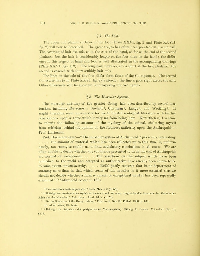 § 2. The Foot. The upper and plantar surfaces of the foot (Plate XXVI. fig. 2 and Plate XXVII. fig. 2) will now be described. The great toe, as has often been pointed out, has no nail. The covering of hair extends, as in the case of the hand, as far as the end of the second phalanx; but the hair is considerably longer on the foot than on the hand; the differ- ence in this respect of hand and foot is well illustrated in the accompanying drawings (Plate XXVI. figs. 1, 2). The long hair, however, stops short at the first phalanx; the second is covered with short stubbly hair only. The lines on the sole of the foot differ from those of the Chimpanzee. The second transverse line (h in Plate XXVI. fig. 2) is absent; the line a goes right across the sole. Other differences will be apparent on comparing the two figures. § 3. The Muscular System. The muscular anatomy of the greater Orang has been described by several ana- tomists, including Buvernoy1 2, Bischoff3, Chapman3, Lange4, and Westling5. It might therefore seem unnecessary for me to burden zoological literature with further observations upon a topic which is very far from being new. Nevertheless, I venture to submit the following account of the myology of the animal, sheltering myself from criticism behind the opinion of the foremost authority upon the Anthropoids— Prof. Hartmann. Prof. Hartmann says:—“ The muscular system of Anthropoid Apes is very interesting. . . . . The amount of material which has been collected up to this time is, unfortu- nately, too scanty to enable us to draw satisfactory conclusions in all cases. We are often unable to decide whether the conditions presented to us in the case of Anthropoids are normal or exceptional The assertions on the subject which have been published to the world and accepted as authoritative have already been shown to be to some extent untrustworthy Briihl justly remarks that in no department of anatomy more than in that which treats of the muscles is it more essential that we should not decide whether a form is normal or exceptional until it has been repeatedly examined” (‘Anthropoid Apes,’ p. 150). 1 “ Dos caracteres anatomiques etc.,” Arch. Mus. t. 8 (1855). 2 “ Beitrage zur Anatomic des Hylobates leuciscus und zn einer vergleichenden Anatomic der Muskeln des Affen und des Menschen,” Abh. Bayer. Akad. Bd. x. (1870). 3 “ On the Structure of the Orang Outang,” Proc. Acad. Nat. Sc. Philad. 1880, p. 160. 4 SB. Akad. Wien, Bd. lxxix. 5 “ Beitrage zur Kenntniss des peripherischen Nervensystem,” Bihang K. Svensk. Vet.-Akad. Bd. ix. no. 8.