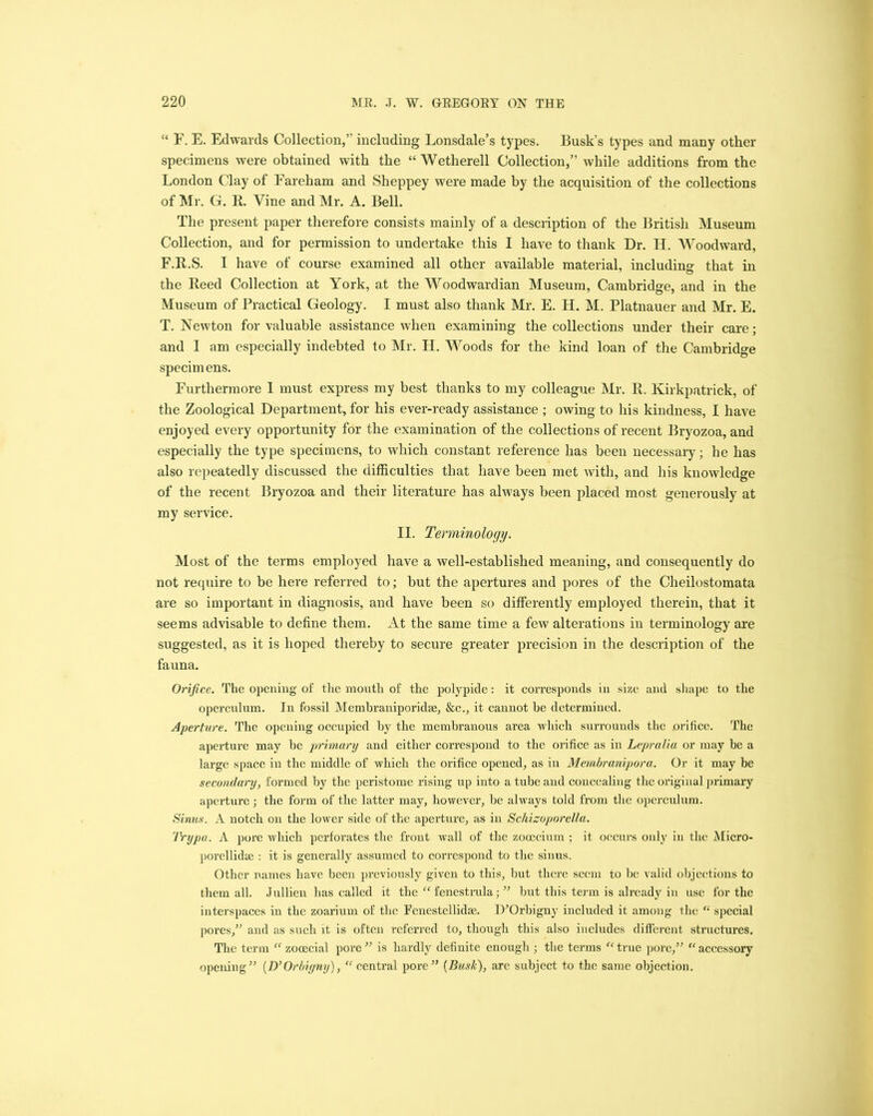 “ F. E. Edwards Collection,” including Lonsdale’s types. Busk’s types and many other specimens were obtained with the “ Wetherell Collection,” while additions from the London Clay of Fareham and Sheppey were made by the acquisition of the collections of Mr. G. R. Vine and Mr. A. Bell. The present paper therefore consists mainly of a description of the British Museum Collection, and for permission to undertake this I have to thank Dr. H. Woodward, F.R.S. I have of course examined all other available material, including that in the Reed Collection at York, at the Woodwardian Museum, Cambridge, and in the Museum of Practical Geology. I must also thank Mr. E. H. M. Platnauer and Mr. E. T. Newton for valuable assistance when examining the collections under their care; and I am especially indebted to Mr. H. Woods for the kind loan of the Cambridge specimens. Furthermore I must express my best thanks to my colleague Mr. R. Kirkpatrick, of the Zoological Department, for his ever-ready assistance ; owing to his kindness, I have enjoyed every opportunity for the examination of the collections of recent Bryozoa, and especially the type specimens, to which constant reference has been necessary; he has also repeatedly discussed the difficulties that have been met with, and his knowledge of the recent Bryozoa and their literature has always been placed most generously at my service. II. Terminology. Most of the terms employed have a well-established meaning, and consequently do not require to be here referred to; but the apertures and pores of the Cheilostomata are so important in diagnosis, and have been so differently employed therein, that it seems advisable to define them. At the same time a few alterations in terminology are suggested, as it is hoped thereby to secure greater precision in the description of the fauna. Orifice. The opening of the mouth of the polypide: it corresponds in size and shape to the operculum. In fossil Membraniporidm, &c., it cannot be determined. Aperture. The opening occupied by the membranous area which surrounds the orifice. The aperture may be primary and either correspond to the orifice as in Lepralia or may be a large space in the middle of which the orifice opened, as in Membranipora. Or it may be secondary, formed by the peristome rising up into a tube and concealing the original primary aperture; the form of the latter may, however, be always told from the operculum. Sinus. A notch on the lower side of the aperture, as in Schizoporelta. IVypa. A pore which perforates the front wall of the zooecium ; it occurs only in the Micro- porellidse : it is generally assumed to correspond to the sinus. Other names have been previously given to this, but there seem to be valid objections to them all. Jnllien has called it the “fenestrula; ” but this term is ah’cady in use for the interspaces in the zoarium of the Fenestellidte. lYOrbigny included it among the “ special pores,” and as such it is often referred to, though this also includes different structures. The term “ zooecial pore” is hardly definite enough | the terms “ true pore,” “ accessory opening” (D’Orbiyny), “central pore” (Busk), are subject to the same objection.