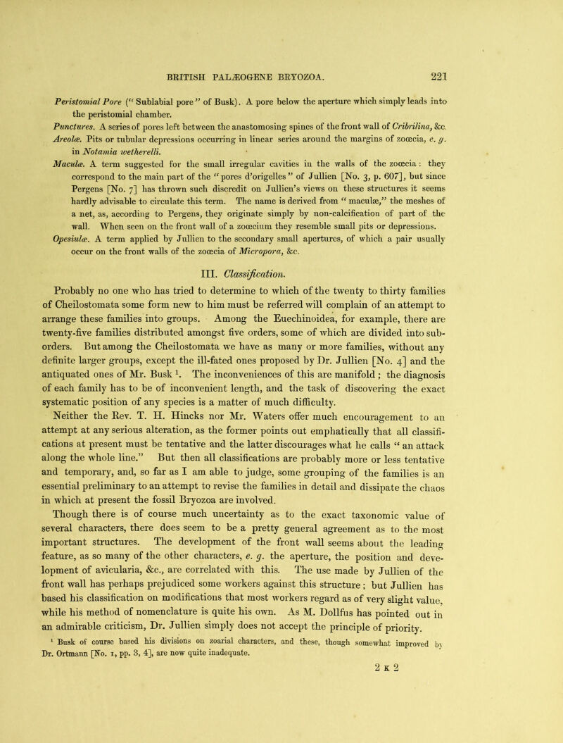 Peristomial Pore (“ Sublabial pore ” of Busk). A pore below the aperture which simply leads into the peristomial chamber. Punctures. A series of pores left between the anastomosing spines of the front wall of Cribrilina, &c. Areolce. Pits or tubular depressions occurring in linear series around the margins of zooecia, e. g. in Notamia wetherelli. Macula. A term suggested for the small irregular cavities in the walls of the zooecia: they correspond to the main part of the “ pores cVorigelles ” of Jullien [No. 3, p. 607], but since Pergens [No. 7] has thrown such discredit on Jullien’s views on these structures it seems hardly advisable to circulate this term. The name is derived from “ maculae,” the meshes of a net, as, according to Pergens, they originate simply by non-calcification of part of the wall. When seen on the front wall of a zocecium they resemble small pits or depressions. Opesiulce. A term applied by Jullien to the secondary small apertures, of which a pair usually occur on the front walls of the zooecia of Micropora, &c. III. Classification. Probably no one who has tried to determine to which of the twenty to thirty families of Cheilostomata some form new to him must be referred will complain of an attempt to arrange these families into groups. Among the Euechinoidea, for example, there are twenty-five families distributed amongst five orders, some of which are divided into sub- orders. But among the Cheilostomata we have as many or more families, without any definite larger groups, except the ill-fated ones proposed by Dr. Jullien [No. 4] and the antiquated ones of Mr. Busk h The inconveniences of this are manifold ; the diagnosis of each family has to be of inconvenient length, and the task of discovering the exact systematic position of any species is a matter of much difficulty. Neither the Eev. T. H. Hincks nor Mr. Waters offer much encouragement to an attempt at any serious alteration, as the former points out emphatically that all classifi- cations at present must be tentative and the latter discourages what he calls “ an attack along the whole line.” But then all classifications are probably more or less tentative and temporary, and, so far as I am able to judge, some grouping of the families is an essential preliminary to an attempt to revise the families in detail and dissipate the chaos in which at present the fossil Bryozoa are involved. Though there is of course much uncertainty as to the exact taxonomic value of several characters, there does seem to be a pretty general agreement as to the most important structures. The development of the front wall seems about the leading feature, as so many of the other characters, e. g. the aperture, the position and deve- lopment of avicularia, &c., are correlated with this. The use made by Jullien of the front wall has perhaps prejudiced some workers against this structure; but Jullien has based his classification on modifications that most workers regard as of very slight value, while his method of nomenclature is quite his own. As M. Dollfus has pointed out in an admirable criticism, Dr. J ullien simply does not accept the principle of priority. 1 Busk of course based his divisions on zoarial characters, and these, though somewhat improved b> Dr. Ortmann [No. 1, pp. 3, 4], are now quite inadequate. 2 K 2