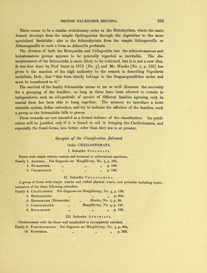 There seems to be a similar evolutionary series in the Holothyriata, where the main branch develops from the simple Cyclicoporince through the Lepralince to the more specialized Smittiidse; also in the Schizothyriata from the simple Schizoporella or Schismoporella to such a form as Adeonella pectinata. The division of both the Reteporidse and Celleporidse into the schizostomatous and holostomatous groups appears to be generally regarded as inevitable. The dis- memberment of the Selenariidse is more likely to be criticized, but it is not a new idea. It was first done by Prof. Smitt in 1873 [No. 3], and Mr. Hincks [No. 7, p. 125] has given it the sanction of his high authority by the remark in describing Cupularia umbellata, Defr., that “ this form clearly belongs to the Steganoporellidan series and must be transferred to it.” The survival of the family Selenariidse seems to me to well illustrate the necessity for a grouping of the families; so long as these have been allowed to remain in independence, such an olla-podrida of species of different families agreeing only in zoarial form has been able to hang together. The moment we introduce a more scientific system, define suborders, and try to indicate the affinities of the families, such a group as the Selenariidse falls to pieces. These remarks are not intended as a formal defence of the classification. Its publi- cation will be justified only if it is found to aid in bringing the Cheilostomata, and especially the fossil forms, into better order than they are in at present. Synopsis of the Classification followed. Order CHEILOSTOMATA. I. Suborder Stolonata. Forms with simple tubular zooecia and terminal or subterminal apertures. Family 1. Aeteidaj. For diagnosis see Macgillivray, No. 3, p. 195. 2. Eucratiidas. „ „ „ p. 196. 3. Chlidoniii)*. „ „ „ p. 196. II. Suborder Cellularina. A group of forms with simple zooecia and tufted phytoid zoaria, and probably including repre- sentatives of the three following suborders. Family 4. Cellueariib.e. For diagnosis see Macgillivray, No. 3, p. 199. 5. Bicellariid*. „ ,, „ p. 202. 6. ErisTOMiim® (Notamiidse). „ Hincks, No. 2, p. 98. 7. Catenicellid^e. „ Macgillivray, No. 3, p. 197. 8. BlFAXARIIDiE. „ „ „ p. 199. III. Suborder Athyriata. Cheilostomata with the front wall uncalcified or incompletely calcified. Family 9. Farciminariidas. For diagnosis see Macgillivray, No. 3, p. 204. 10. Flustridas. „ „ „ p. 203.