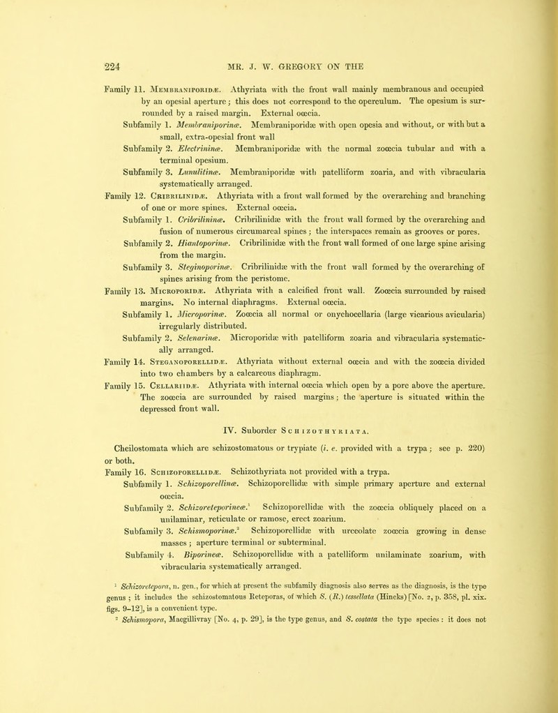 Family 11. Mem hranti porid a:. Athyriata with the front wall mainly membranous and occupied by an opesial aperture; this does not correspond to the operculum. The opesium is sur- rounded by a raised margin. External ooecia. Subfamily 1. Membraniporince. Membraniporidse with open opesia and without, or with but a small, extra-opesial front wall Subfamily 2. Electi'inina. Membraniporidse with the normal zooecia tubular and with a terminal opesium. Subfamily 3. Lunulitinee. Membraniporidse with patelliform zoaria, and with vibracularia systematically arranged. Family 12. Cribrilinidse. Athyriata with a front wall formed by the overarching and branching of one or more spines. External ooecia. Subfamily 1. Cribrilinince. Cribrilinidse with the front wall formed by the overarching and fusion of numerous circumareal spines; the interspaces remain as grooves or pores. Subfamily 2. Hiantoporince. Cribrilinidse with the front wall formed of one large spine arising from the margin. Subfamily 3. Steginoporirue. Cribrilinidse with the front wall formed by the overarching of spines arising from the peristome. Family 13. Microporida:. Athyriata with a calcified front wall. Zooecia surrounded by raised margins. No internal diaphragms. External ooecia. Subfamily 1. Microporince, Zooecia all normal or onychocellaria (large vicarious avicularia) irregularly distributed. Subfamily 2. Selenurince. Microporidse with patelliform zoaria and vibracularia systematic- ally arranged. Family 14. Steganoporellidm.. Athyriata without external ooecia and with the zooecia divided into two chambers by a calcareous diaphragm. Family 15. Cellariidve. Athyriata with internal ooecia which open by a pore above the aperture. The zooecia are surrounded by raised margins; the aperture is situated within the depressed front wall. IV. Suborder Schizothyriata. Cheilostomata which are schizostomatous or trypiate (i. e. provided with a trypa ; see p. 220) or both. Family 16. Schizoporellidse. Schizothyriata not provided with a trypa. Subfamily 1. Schizoporellince. Schizoporellidse with simple primary aperture and external ooecia. Subfamily 2. Schizoreteporinea.l Schizoporellidse with the zooecia obliquely placed on a unilaminar, reticulate or ramose, erect zoarium. Subfamily 3. Schismoporince2 3 Schizoporellidse with urceolate zooecia growing in dense masses ; aperture terminal or subterminal. Subfamily 4. Biporinete. Schizoporellidse with a patelliform unilaminate zoarium, with vibracularia systematically arranged. 1 Schizoretepora, n. gen., for which at present the subfamily diagnosis also serves as the diagnosis, is the type genus ; it includes the schizostomatous Reteporas, of which S. (R.) fessellata (Hincks) [No. 2, p. 358, pi. xix. figs. 9-12], is a convenient type. 3 Schismopora, Macgillivray [No. 4, p. 29], is the type genus, and S. costata the type species : it does not