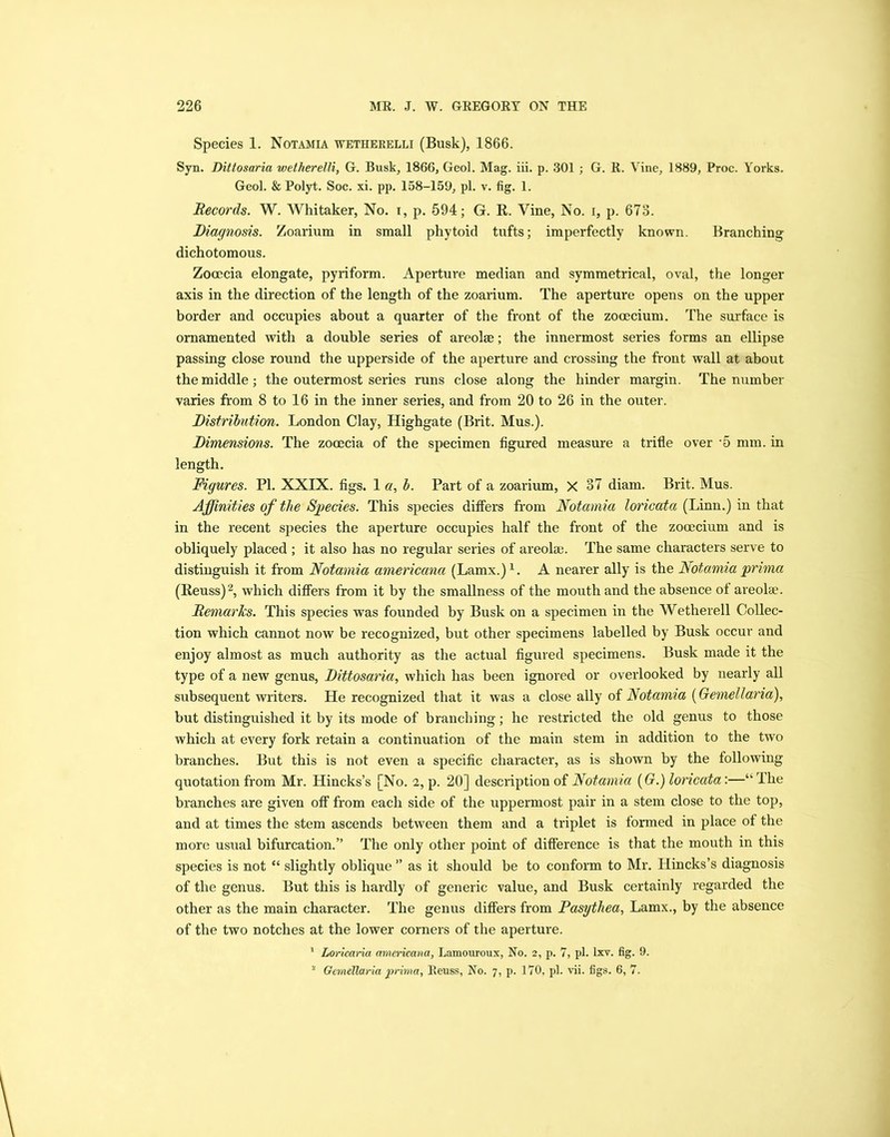Species 1. Notamia wetherelli (Busk), 1866. Syn. Dittosaria wetherelli, G. Busk, 1866, Geol. Mag. iii. p. 301 ; G. R. Vine, 1889, Proc. Yorks. Geol. & Polyt. Soc. xi. pp. 158-159, pi. v. fig. 1. Records. W. Whitaker, No. i, p. 594; G. R. Vine, No. i, p. 673. Diagnosis. Zoarium in small phytoid tufts; imperfectly known. Branching dichotomous. Zocecia elongate, pyriform. Aperture median and symmetrical, oval, the longer axis in the direction of the length of the zoarium. The aperture opens on the upper border and occupies about a quarter of the front of the zocecium. The surface is ornamented with a double series of areolae; the innermost series forms an ellipse passing close round the upperside of the aperture and crossing the front wall at about the middle ; the outermost series runs close along the hinder margin. The number varies from 8 to 16 in the inner series, and from 20 to 26 in the outer. Distribution. London Clay, Highgate (Brit. Mus.). Dimensions. The zocecia of the specimen figured measure a trifle over '5 mm. in length. Figures. PI. XXIX. figs. 1 a, b. Part of a zoarium, X 37 diam. Brit. Mus. Affinities of the Species. This species differs from Notamia loricata (Linn.) in that in the recent species the aperture occupies half the front of the zocecium and is obliquely placed ; it also has no regular series of areolae. The same characters serve to distinguish it from Notamia americana (Lamx.) x. A nearer ally is the Notamia prima (Reuss)2, which differs from it by the smallness of the mouth and the absence of areolae. Remarks. This species was founded by Busk on a specimen in the Wetherell Collec- tion which cannot now be recognized, but other specimens labelled by Busk occur and enjoy almost as much authority as the actual figured specimens. Busk made it the type of a new genus, Dittosaria, which has been ignored or overlooked by nearly all subsequent writers. He recognized that it was a close ally of Notamia (Gemellaria), but distinguished it by its mode of branching; he restricted the old genus to those which at every fork retain a continuation of the main stem in addition to the two branches. But this is not even a specific character, as is shown by the following quotation from Mr. Hincks’s [No. i, p. 20] description of Notamia (G.) loricata:—“The branches are given off from each side of the uppermost pair in a stem close to the top, and at times the stem ascends between them and a triplet is formed in place of the more usual bifurcation.” The only other point of difference is that the mouth in this species is not “ slightly oblique ” as it should be to conform to Mr. Hincks’s diagnosis of the genus. But this is hardly of generic value, and Busk certainly regarded the other as the main character. The genus differs from Pasytliea, Lamx., by the absence of the two notches at the lower corners of the aperture. 1 Loricaria americana, Lamouroux, No. 2, p. 7, pi. lxv. fig. 9. 2 Gemellaria prima, Reuss, No. 7, p. 170, pi. vii. figs. 6, 7.