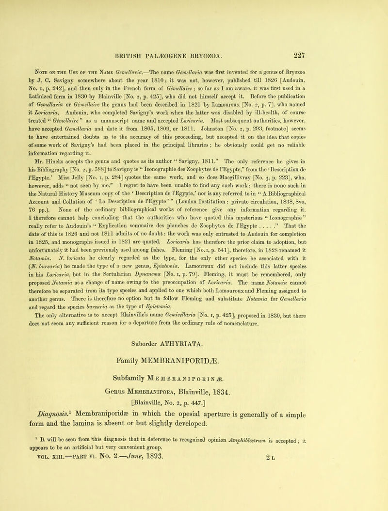 Note on the Use of the Name Gemellaria.—The name Gemellaria was first invented for a genus of Bryozoa by J. C. Savigny somewhere about the year 1810; it was not, however, published till 1826 [Audouin, No. i, p. 242J, and then only in the Erench form of Gemellaire ; so far as I am aware, it was first used in a Latinized form in 1830 by Blainville [No. 2, p. 425], who did not himself accept it. Before the publication of Gemellaria or Gemellaire the genus had been described in 1821 by Lamouroux [No. 2, p. 7], who named it Loricaria. Audouin, who completed Savi guy’s work when the latter was disabled by ill-health, of course treated “ Gemellaire ” as a manuscript name and accepted Loricaria. Most subsequent authorities, however, have accepted Gemellaria and date it from 1805, 1809, or 1811. Johnston [No. 2, p. 293, footnote] seems to have entertained doubts as to the accuracy of this proceeding, but accepted it on the idea that copies of some work of Savigny’s had been placed in the principal libraries : he obviously could get no reliable information regarding it. Mr. Hincks accepts the genus and quotes as its author “ Savigny, 1811.’’ The only reference he gives in his Bibliography [No. 2, p. 588] to Savigny is “ Iconographie des Zoophytes de l’Egypte,” from the ‘Description de l’Egypte.’ Miss Jelly [No. 1, p. 284] quotes the same work, and so does Macgillivray [No. 3, p. 223], who, however, adds “ not seen by me.” I regret to have been unable to find any such work; there is none such in the Natural History Museum copy of the ‘ Description de l’Egypte,’ nor is any referred to in “ A Bibliographical Account and Collation of ‘ La Description de l’Egypte ’ ” (London Institution : private circulation, 1838, 8vo, 76 pp.). None of tho ordinary bibliographical works of reference give any information regarding it, I therefore cannot help concluding that the authorities who have quoted this mysterious “ Iconographie ” really refer to Audouin’s “ Explication sommaire des planches de Zoophytes de l’Egypte ” That the date of this is 1S26 and not 1811 admits of no doubt: the work was only entrusted to Audouin for completion in 1825, and monographs issued in 1S21 are quoted. Loricaria has therefore the prior claim to adoption, but unfortunately it had been previously used among fishes. Eleming [No. 1, p. 541], therefore, in 1828 renamed it Notamia. N. loricata he clearly regarded as the type, for the only other species he associated with it (A. bursaria) he made the type of a new genus, Episiornia. Lamouroux did not include this latter species in his Loricaria, but in the Sertularian Dynanema [No. 1, p. 79]. Fleming, it must be remembered, only proposed Notamia as a change of name owing to the preoccupation of Loricaria. The name Notamia, cannot therefore be separated from its type species and applied to one which both Lamouroux and Eleming assigned to another genus. There is therefore no option but to follow Eleming and substitute Notamia for Gemellaria and regard the species bursaria as the type of Episiornia. The only alternative is to accept Blainville’s name Gemicellaria [No. 1, p. 425], proposed in 1830, but there does not seem any sufficient reason for a departure from the ordinary rule of nomenclature. Suborder ATHYEIATA. Family MEMBRANXPORIDiE. Subfamily Membeanipoeinj. Genus Membranipora, Blainville, 1834. [Blainville, No. 2, p. 447.] Diagnosis.1 Membraniporidse in which the opesial aperture is generally of a simple form and the lamina is absent or but slightly developed. 1 It will be seen from this diagnosis that in deference to recognized opinion Amphiblestrum is accepted ; it appears to be an artificial but very convenient group. vol. xiii.—part vi. No. 2.—June, 1893. 2 l