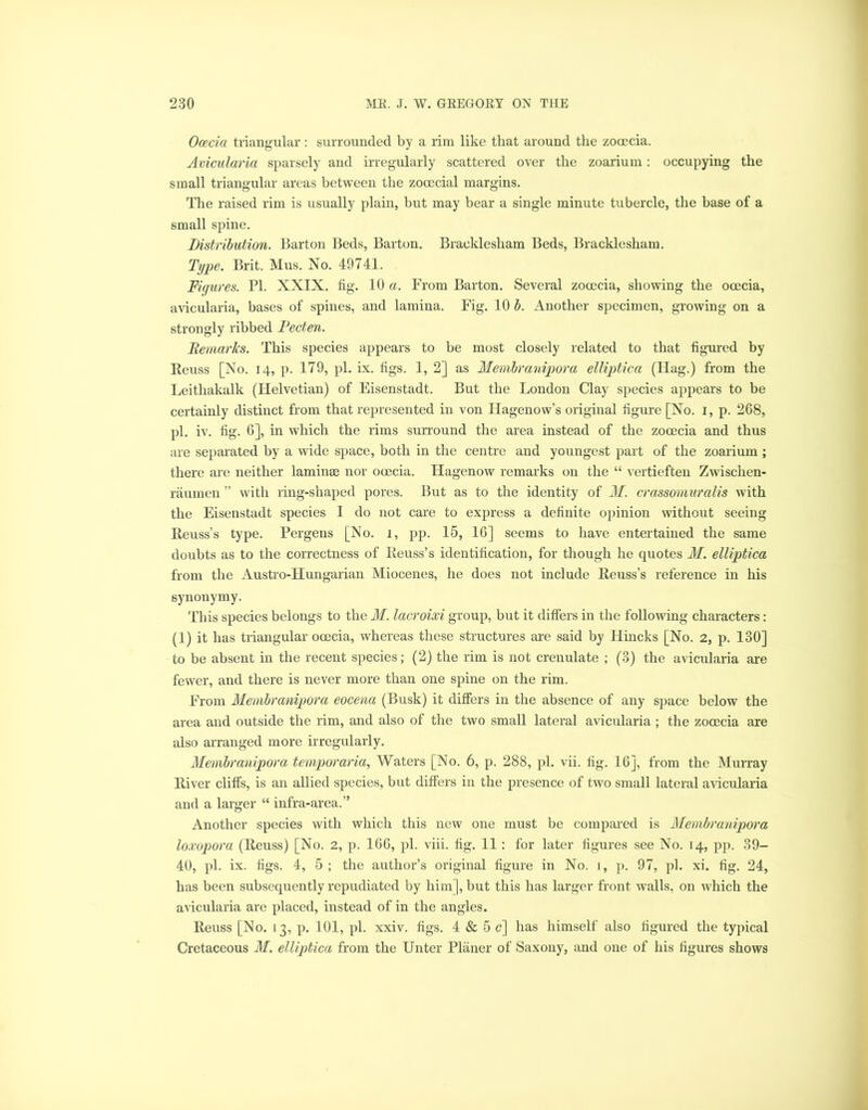 Ocecia triangular: surrounded by a rim like that around the zocecia. Avicularia sparsely and irregularly scattered over the zoarium: occupying the small triangular areas between the zocecial margins. The raised rim is usually plain, but may bear a single minute tubercle, the base of a small spine. Distribution. Barton Beds, Barton. Bracklesham Beds, Bracklesham. Type. Brit. Mus. No. 49741. Figures. PI. XXIX. fig. 10 a. From Barton. Several zocecia, showing the ooecia, avicularia, bases of spines, and lamina. Fig. 10 b. Another specimen, growing on a strongly ribbed Pecten. Remarks. This species appears to be most closely related to that figured by Beuss [No. 14, p. 179, pi. ix. figs. 1, 2] as Membranipora elliptica (Hag.) from the Leitliakalk (Helvetian) of Eisenstadt. But the London Clay species appears to be certainly distinct from that represented in von Hagenow’s original figure [No. 1, p. 268, pi. iv. fig. 6], in which the rims surround the area instead of the zocecia and thus are separated by a wide space, both in the centre and youngest part of the zoarium ; there are neither laminae nor ooecia. Hagenow remarks on the “ vertieften Zwischen- raumen ” with ring-shaped pores. But as to the identity of M. crassomuralis with the Eisenstadt species I do not care to express a definite opinion without seeing Beuss’s type. Pergens [No. 1, pp. 15, 16] seems to have entertained the same doubts as to the correctness of Beuss’s identification, for though he quotes M. elliptica from the Austro-Hungarian Miocenes, he does not include Beuss’s reference in his synonymy. This species belongs to the M. laeroixi group, but it differs in the following characters: (1) it has triangular ooecia, whereas these structures are said by Hincks [No. 2, p. 130] to be absent in the recent species; (2) the rim is not crenulate ; (3) the avicularia are fewer, and there is never more than one spine on the rim. From Membranipora eocena (Busk) it differs in the absence of any space below the area and outside the rim, and also of the two small lateral avicularia ; the zocecia are also arranged more irregularly. Membranipora temporaria, Waters [No. 6, p. 288, pi. vii. fig. 16], from the Murray Biver cliffs, is an allied species, but differs in the presence of two small lateral avicularia and a larger “ infra-area.” Another species with which this new one must be compared is Membranipora loxopora (Beuss) [No. 2, p. 166, pi. viii. fig. 11 : for later figures see No. 14, pp. 39- 40, pi. ix. figs. 4, 5 ; the author’s original figure in No. 1, p. 97, pi. xi. fig. 24, has been subsequently repudiated by him], but this has larger front walls, on which the avicularia are placed, instead of in the angles. Beuss [No. 13, p. 101, pi. xxiv. figs. 4 & 5 c] has himself also figured the typical Cretaceous M. elliptica from the Unter Planer of Saxony, and one of his figures shows