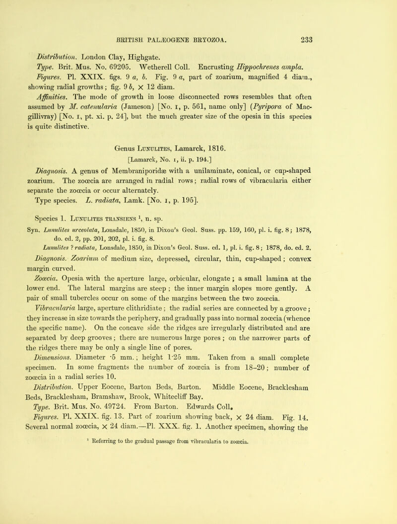 Distribution. London Clay, Highgate. Type. Brit. Mus. No. 69205. Wetherell Coll. Encrusting Ilippochrenes ampla. Figures. PL XXIX. figs. 9 a, b. Fig. 9 a, part of zoarium, magnified 4 diam., showing radial growths; fig. 9 b, X 12 diam. Affinities. The mode of growth in loose disconnected rows resembles that often assumed by M. catenularia (Jameson) [No. i, p. 561, name only] (Pyripora of Mac- gillivray) [No. i, pt. xi. p. 24], but the much greater size of the opesia in this species is quite distinctive. Genus Lunulites, Lamarck, 1816. [Lamarck, No. i, ii. p. 194.] Diagnosis. A genus of Membraniporidae with a unilaminate, conical, or cup-shaped zoarium. The zocecia are arranged in radial rows; radial rows of vibracularia either separate the zocecia or occur alternately. Type species. L. radiata, Lamk. [No. i, p. 195]. Species 1. Lunulites transiens L n. sp. Syn. Lunulites urceolata, Lonsdale, 1850, in Dixon’s Geol. Suss. pp. 159, 160, pi. i. fig. 8; 1878, do. ed. 2, pp. 201, 202, pi. i. fig. 8. Lunulites ? radiata, Lonsdale, 1850, in Dixon’s Geol. Suss. ed. 1, pi. i. fig. 8; 1878, do. ed. 2. Diagnosis. Zoarium of medium size, depressed, circular, thin, cup-shaped ; convex margin curved. Zocecia. Opesia with the aperture large, orbicular, elongate ; a small lamina at the lower end. The lateral margins are steep ; the inner margin slopes more gently. A pair of small tubercles occur on some of the margins between the two zocecia. Vibracularia large, aperture clithridiate; the radial series are connected by a groove; they increase in size towards the periphery, and gradually pass into normal zocecia (whence the specific name). On the concave side the ridges are irregularly distributed and are separated by deep grooves; there are numerous large pores ; on the narrower parts of the ridges there may be only a single line of pores. Dimensions. Diameter -5 mm.; height 1-25 mm. Taken from a small complete specimen. In some fragments the number of zocecia is from 18-20; number of zooecia in a radial series 10. Distribution. Upper Eocene, Barton Beds, Barton. Middle Eocene, Bracklesham Beds, Bracklesham, Bramshaw, Brook, Whitecliff Bay. Type. Brit. Mus. No. 49724. From Barton. Edwards Coll„ Figures. PL XXIX. fig. 13. Part of zoarium showing back, x 24 diam. Fig. 14. Several normal zooecia, X 24 diam.—Pl. XXX. fig. 1. Another specimen, showing the Referring to the gradual passage from vibracularia to zocecia.