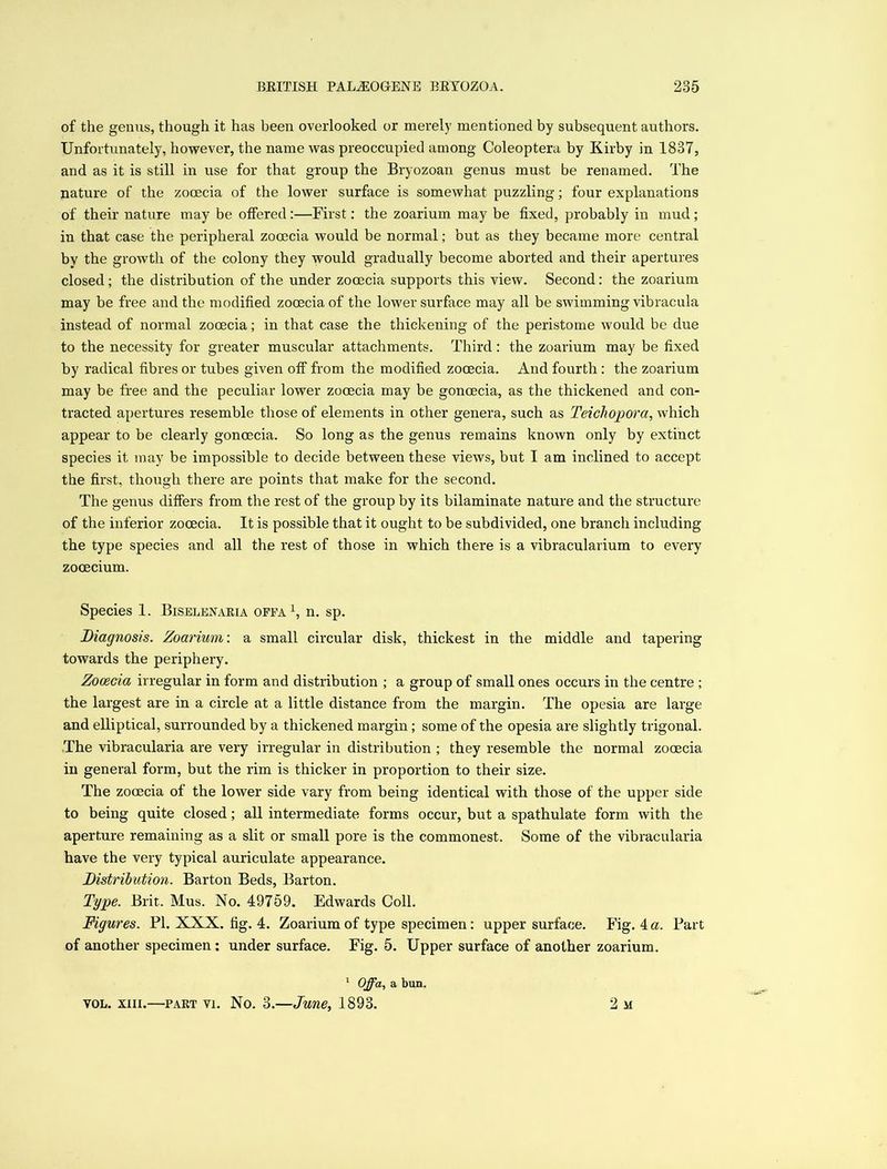 of the genus, though it has been overlooked or merely mentioned by subsequent authors. Unfortunately, however, the name was preoccupied among Coleoptera by Kirby in 1837, and as it is still in use for that group the Bryozoan genus must be renamed. The nature of the zocecia of the lower surface is somewhat puzzling; four explanations of their nature may be offered:—First: the zoarium may be fixed, probably in mud; in that case the peripheral zocecia would be normal; but as they became more central by the growth of the colony they would gradually become aborted and their apertures closed; the distribution of the under zooecia supports this view. Second: the zoarium may be free and the modified zocecia of the lower surface may all be swimming vibracula instead of normal zooecia; in that case the thickening of the peristome would be due to the necessity for greater muscular attachments. Third: the zoarium may be fixed by radical fibres or tubes given off from the modified zooecia. And fourth: the zoarium may be free and the peculiar lower zocecia may be goncecia, as the thickened and con- tracted apertures resemble those of elements in other genera, such as Teichopora, which appear to be clearly goncecia. So long as the genus remains known only by extinct species it may be impossible to decide between these views, but I am inclined to accept the first, though there are points that make for the second. The genus differs from the rest of the group by its bilaminate nature and the structure of the inferior zocecia. It is possible that it ought to be subdivided, one branch including the type species and all the rest of those in which there is a vibracularium to every zocecium. Species 1. Biselenaria offa \ n. sp. Diagnosis. Zoarium: a small circular disk, thickest in the middle and tapering towards the periphery. Zooecia irregular in form and distribution ; a group of small ones occurs in the centre ; the largest are in a circle at a little distance from the margin. The opesia are large and elliptical, surrounded by a thickened margin; some of the opesia are slightly trigonal. The vibracularia are very irregular in distribution ; they resemble the normal zocecia in general form, but the rim is thicker in proportion to their size. The zocecia of the lower side vary from being identical with those of the upper side to being quite closed; all intermediate forms occur, but a spathulate form with the aperture remaining as a slit or small pore is the commonest. Some of the vibracularia have the very typical auriculate appearance. Distribution. Barton Beds, Barton. Type. Brit. Mus. No. 49759. Edwards Coll. Figures. PI. XXX. fig. 4. Zoarium of type specimen: upper surface. Fig. 4. a. Part of another specimen ; under surface. Fig. 5. Upper surface of another zoarium. 1 Offa, a bun. vol. xiii.—part vi. No. 3.—June, 1893. 2 m
