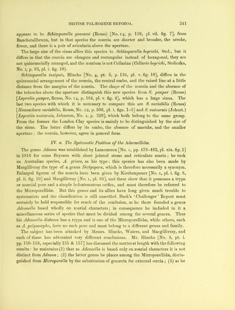 appears to be Schizoporella gonversi (Reuss) [No. 14, p. 159, pi. vii. fig. 7], from Rauchstallbrunn, but in that species the zooecia are shorter and broader, the areolae, fewer, and there is a pair of avicularia above the aperture. The large size of the sinus allies this species to Schizoporella beyrichi, Stol., but it differs in that the zooecia are elongate and rectangular instead of hexagonal, they are not quincuncially arranged, and the zoarium is not Cellarian (Cellaria beyrichi, Stoliczka, No. 1, p. 83, pi. i. fig. 10). Schizoporella insignis, Hincks [No. 4, pt. 5, p. 134, pi. v. fig. 10], differs in the quincuncial arrangement of the zooecia, the central umbo, and the raised line at a little distance from the margins of the zooecia. The shape of the zooecia and the absence of the tubercles above the aperture distinguish this new species from S. pauper (Reuss) \Leyralia pauper, Reuss, No. 14, p. 164, pi. v. fig. 4], which has a large sinus. The last two species with which it is necessary to compare this are S. variabilis (Reuss) [Hemeschara variabilis, Reuss, No. 12, p. 508, pi. i. figs. 1-5] and S. unicornis (Johnst.) [Lepralia unicornis, Johnston, No. 2, p. 320], which both belong to the same group. From the former the London Clay species is mainly to be distinguished by the size of the sinus. The latter differs by its umbo, the absence of maculae, and the smaller aperture ; the zooecia, however, agree in general form. IV. a. The Systematic Position of the Adeonellidae. The genus Adeona was established by Lamouroux [No. 1, pp. 478-482, pi. xix. fig. 2] in 1816 for some Bryozoa with short jointed stems and reticulate zoaria ; he took an Australian species, A. grisea, as his type: this species has also been made by Macgillivray the type of a genus Piety op or a, which is therefore necessarily a synonym. Enlarged figures of the zooecia have been given by Kirchenpauer [No. 1, pi. i. fig. 8, pi. ii. fig. 10] and Macgillivray [No. 1, pi. 66], and these show that it possesses a trypa or zooecial pore and a simple holostomatous orifice, and must therefore be referred to the Microporellidse. But this genus and its allies have long given much trouble to systematists and the classification is still unsettled. Busk’s ‘ Challenger ’ Report must certainly be held responsible for much of the confusion, as he there founded a genus Adeonella based wholly on zoarial characters; in consequence he included in it a miscellaneous series of species that must be divided among the several genera. Thus his Adeonella distoma has a trypa and is one of the Microporellidas, while others, such as A. polymorpha, have no such pore and must belong to a different genus and family. The subject has been attacked by Messrs. Hincks, Waters, and Macgillivray, and each of these has advocated very different conclusions. Mr. Hincks [No. 8, pt. i. pp. 150-158, especially 155 & 157] has discussed the matterat length with the following results : he maintains (1) that as Adeonella is based only on zoarial characters it is not distinct from Adeona ; (2) the latter genus he places among the Microporellidee, distin- guished from Microporella by the substitution of gonoecia for external ooecia ; (3) as he