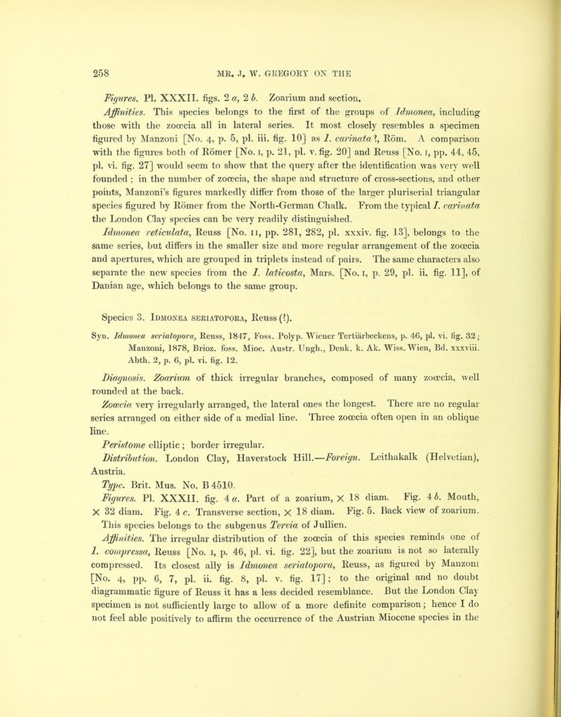 Figures. PI. XXXII. figs. 2 a, 2 b. Zoarium and section. Affinities. This species belongs to the first of the groups of Idmonea, including those with the zooecia all in lateral series. It most closely resembles a specimen figured by Manzoni [No. 4, p. 5, pi. iii. fig. 10] as 1. carinatal, Rom. A comparison with the figures both of Homer [No. 1, p. 21, pi. v. fig. 20] and Heuss [No. i, pp. 44, 45, pi. vi. fig. 27] would seem to show that the query after the identification was very well founded ; in the number of zooecia, the shape and structure of cross-sections, and other points, Manzoni’s figures markedly differ from those of the larger pluriserial triangular species figured by Homer from the North-German Chalk. From the typical I. carinata the London Clay species can be very readily distinguished. Idmonea reticulata, Reuss [No. n, pp. 281, 282, pi. xxxiv. fig. 13], belongs to the same series, but differs in the smaller size and more regular arrangement of the zooecia and apertures, which are grouped in triplets instead of pairs. The same characters also separate the new species from the I. laticosta, Mars. [No. 1, p. 29, pi. ii. fig. 11], of Danian age, which belongs to the same group. Species 3. Idmonea seriatopora, Heuss ('?). Syn. Idmonea seriatopora, Reuss, 1847, Foss. Polyp. Wiener Tertiarbeckens, p. 46, pi. vi. fig. 32; Manzoni, 1878, Brioz. foss. Mioc. Austr. Ungh., Denk. k. Ak. Wiss. Wien, Bd. xxxviii. Abth. 2, p. 6, pi. vi. fig. 12. Diagnosis. Zoarium of thick irregular branches, composed of many zooecia, well rounded at the back. Zooecia very irregularly arranged, the lateral ones the longest. There are no regular series arranged on either side of a medial line. Three zooecia often open in an oblique line. Peristome elliptic ; border irregular. Distribution. London Clay, Haverstock Hill.—Foreign. Leithakalk (Helvetian), Austria. Type. Brit. Mus. No. B4510. Figures. PI. XXXII. fig. 4 a. Part of a zoarium, X 18 diam. Fig. 4 b. Mouth, X 32 diam. Fig. 4 c. Transverse section, X 18 diam. Fig. 5. Back view of zoarium. This species belongs to the subgenus Tervia of Jullien. Affinities. The irregular distribution of the zooecia of this species reminds one of 1. compressa, Heuss [No. 1, p. 46, pi. vi. fig. 22], but the zoarium is not so laterally compressed. Its closest ally is Idmonea seriatopora, Heuss, as figured by Manzoni [No. 4, pp. 6, 7, pi. ii. fig. 8, pi. v. fig. 17]; to the original and no doubt diagrammatic figure of Heuss it has a less decided resemblance. But the London Clay specimen is not sufficiently large to allow of a more definite comparison; hence I do not feel able positively to affirm the occurrence of the Austrian Miocene species in the