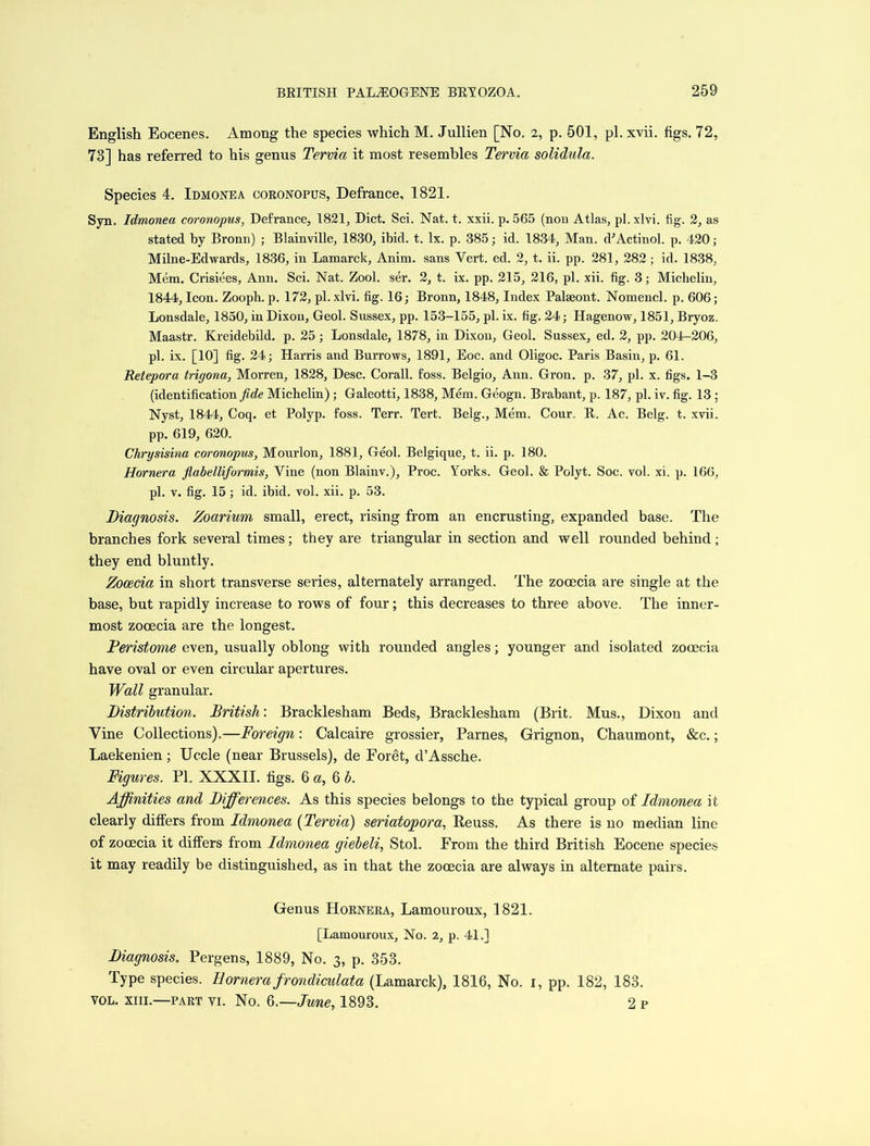 English Eocenes. Among the species which M. Jullien [No. 2, p. 501, pi. xvii. figs. 72, 73] has referred to his genus Tervia it most resembles Tervia solidula. Species 4. Idmonea coronopus, Defrance, 1821. Syn. Idmonea coronopus, Defrance, 1821, Diet. Sci. Nat. t. xxii. p. 565 (non Atlas, pi. xlvi. fig. 2, as stated by Bronn) ; Blainville, 1830, ibid. t. lx. p. 385; id. 1834, Man. dJActinol. p. 420; Milne-Edwards, 1836, in Lamarck, Anim. sans Vert. ed. 2, t. ii. pp. 281, 282 ; id. 1838, Mem. Crisiees, Ann. Sci. Nat. Zool. ser. 2, t. ix. pp. 215, 216, pi. xii. fig. 3; Micbelin, 1844, Icon. Zooph.p. 172, pi. xlvi. fig. 16; Bronn, 1848, Index Palseont. Nomencl. p. 606; Lonsdale, 1850, in Dixon, Geol. Sussex, pp. 153-155, pi. ix. fig. 24; Hagenow, 1851, Bryoz. Maastr. Kreidebild. p. 25; Lonsdale, 1878, in Dixon, Geol. Sussex, ed. 2, pp. 204-206, pi. ix. [10] fig. 24; Harris and Burrows, 1891, Eoc. and Oligoc. Paris Basin, p. 61. Retepora trigona, Morren, 1828, Desc. Corall. foss. Belgio, Ann. Gron. p. 37, pi. x. figs. 1-3 (identification fide Micbelin) ; Galeotti, 1838, Mem. Geogn. Brabant, p. 187, pi. iv. fig. 13 ; Nyst, 1844, Coq. et Polyp, foss. Terr. Tert. Belg., Mem. Cour. It. Ac. Belg. t. xvii. pp. 619, 620. Chrysisina coronopus, Mourlon, 1881, Geol. Belgique, t. ii. p. 180. Hornera flabelliformis, Vine (non Blainv.), Proc. Yorks. Geol. & Polyt. Soc. vol. xi. p. 166, pi. v. fig. 15; id. ibid. vol. xii. p. 53. Diagnosis. Zoarium small, erect, rising from an encrusting, expanded base. The branches fork several times; they are triangular in section and well rounded behind; they end bluntly. Zocecia in short transverse series, alternately arranged. The zooecia are single at the base, but rapidly increase to rows of four; this decreases to three above. The inner- most zooecia are the longest. Peristome even, usually oblong with rounded angles; younger and isolated zooecia have oval or even circular apertures. Wall granular. Distribution. British: Bracklesham Beds, Bracklesham (Brit. Mus., Dixon and Vine Collections).—Foreign: Calcaire grossier, Parnes, Grignon, Chaumont, &c.; Laekenien; Uccle (near Brussels), de Foret, d’Assche. Figures. PI. XXXII. figs. 6 a, 6 b. Affinities and Differences. As this species belongs to the typical group of Idmonea it clearly differs from Idmonea (Tervia) seriatopora, Reuss, As there is no median line of zooecia it differs from Idmonea giebeli, Stol. From the third British Eocene species it may readily be distinguished, as in that the zooecia are always in alternate pairs. Genus Hornera, Lamouroux, 1821. [Lamouroux, No. 2, p. 41.] Diagnosis. Pergens, 1889, No. 3, p. 353. Type species. Hornera frondiculata (Lamarck), 1816, No. 1, pp. 182, 183. VOL. XIII.—PART VI. No. Q.—June, 1893. 2 p
