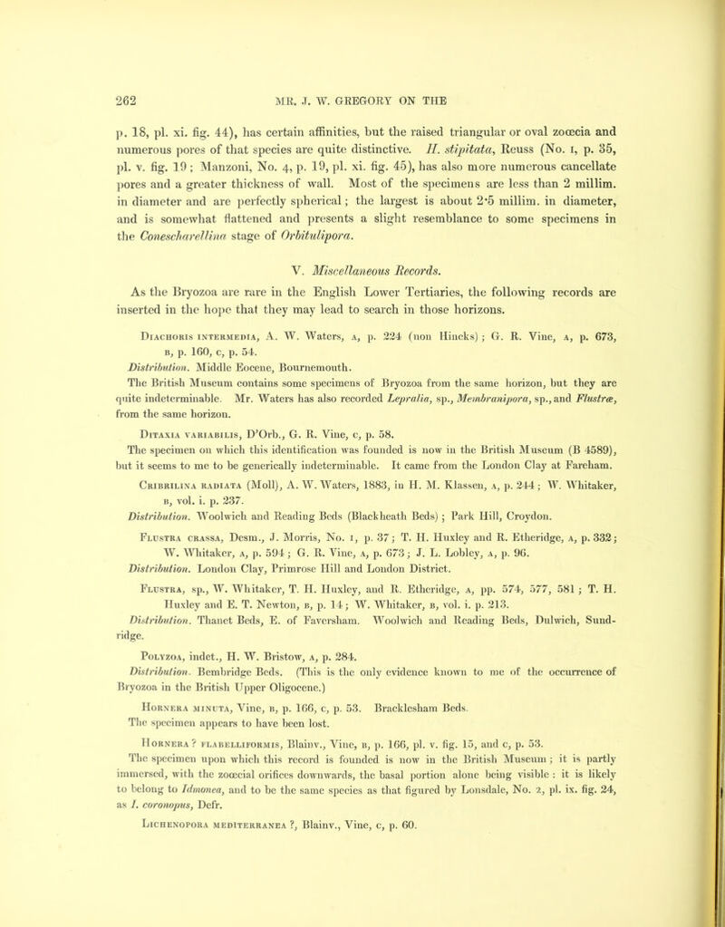 p. 18, pi. xi. fig. 44), has certain affinities, but the raised triangular or oval zocecia and numerous pores of that species are quite distinctive. II. stipitata, Reuss (No. i, p. 35, pi. v. fig. 19 ; Manzoni, No. 4, p. 19, pi. xi. fig. 45), has also more numerous cancellate pores and a greater thickness of wall. Most of the specimens are less than 2 millim. in diameter and are perfectly spherical; the largest is about 2'5 millim. in diameter, and is somewhat flattened and presents a slight resemblance to some specimens in the Conescharellina stage of Orbitulipora. V. Miscellaneous Records. As the Bryozoa are rare in the English Lower Tertiaries, the following records are inserted in the hope that they may lead to search in those horizons. Diachoris intermedia, A. W. Waters, a, p. 224 (non llincks) ; G. R. Vine, a, p. 673, b, p. 160, c, p. 54. Distribution. Middle Eocene, Bournemouth. The British Museum contains some specimens of Bryozoa from the same horizon, but they are quite indeterminable. Mr. Waters has also recorded Lepralia, sp., Membranipora, sp., and Flustrce, from the same horizon. Ditaxia variabilis, D’Orb., G. R. Vine, c, p. 58. The specimen on which this identification was founded is now in the British Museum (B 4589), but it seems to me to be generically indeterminable. It came from the London Clay at Fareham. Cribrilina radiata (Moll), A. W. Waters, 1883, in H. M. Klassen, a, p. 244; W. Whitaker, b, vol. i. p. 237. Distribution. Woolwich and Reading Beds (Blackheath Beds) ; Park Hill, Croydon. Flustra crassa, Desm., J. Morris, No. 1, p. 37; T. H. Huxley and R. Etheridge, a, p. 332; W. Whitaker, a, p. 594; G. R. Vine, a, p. 673; J. L. Lobley, a, p. 96. Distribution. London Clay, Primrose Hill and London District. Flustra, sp., W. Whitaker, T. H. Huxley, and R. Etheridge, a, pp. 574, 577, 581 ; T. H. Huxley and E. T. Newton, b, p. 14; W. Whitaker, b, vol. i. p. 213. Distribution. Thanet Beds, E. of Faversham. Woolwich and Reading Beds, Dulwich, Sund- ridge. Polyzoa, indet., H. W. Bristow, a, p. 284. Distribution. Bembridge Beds. (This is the only evidence known to me of the occurrence of Bryozoa in the British Upper Oligocene.) Hornera minuta. Vine, b, p. 166, c, p. 53. Bracklesham Beds. The specimen appears to have been lost. Hornera? flabelliformis, Blainv., Vine, b, p. 166, pi. v. fig. 15, and c, p. 53. The specimen upon which this record is founded is now in the British Museum; it is partly immersed, with the zooecial orifices downwards, the basal portion alone being visible : it is likely to belong to Idmonea, and to be the same species as that figured by Lonsdale, No. 2, pi. ix. fig. 24, as 1. coronopus, Defr. Lichenopora mediterranea ?, Blainv., Vine, c, p. 60.