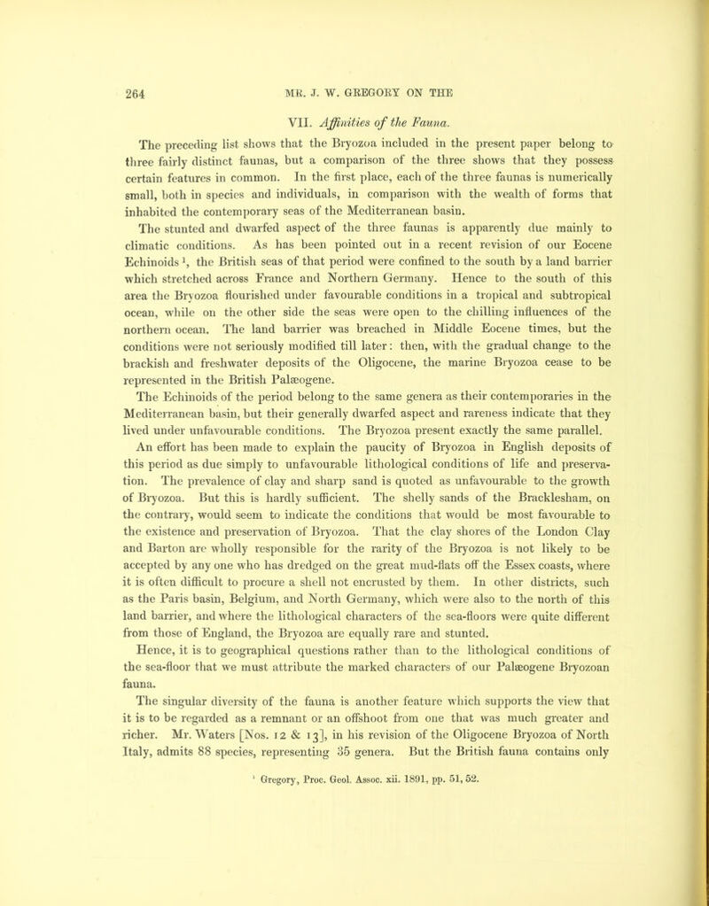 VIL Affinities of the Fauna. The preceding list shows that the Bryozoa included in the present paper belong to three fairly distinct faunas, but a comparison of the three shows that they possess certain features in common. In the first place, each of the three faunas is numerically small, both in species and individuals, in comparison with the wealth of forms that inhabited the contemporary seas of the Mediterranean basin. The stunted and dwarfed aspect of the three faunas is apparently due mainly to climatic conditions. As has been pointed out in a recent revision of our Eocene Echinoids l, the British seas of that period were confined to the south by a land barrier which stretched across France and Northern Germany. Hence to the south of this area the Bryozoa flourished under favourable conditions in a tropical and subtropical ocean, while on the other side the seas were open to the chilling influences of the northern ocean. The land barrier was breached in Middle Eocene times, but the conditions were not seriously modified till later: then, with the gradual change to the brackish and freshwater deposits of the Oligocene, the marine Bryozoa cease to be represented in the British Palaeogene. The Echinoids of the period belong to the same genera as their contemporaries in the Mediterranean basin, but their generally dwarfed aspect and rareness indicate that they lived under unfavourable conditions. The Bryozoa present exactly the same parallel. An effort has been made to explain the paucity of Bryozoa in English deposits of this period as due simply to unfavourable lithological conditions of life and preserva- tion. The prevalence of clay and sharp sand is quoted as unfavourable to the growth of Bryozoa. But this is hardly sufficient. The shelly sands of the Bracklesham, on the contrary, would seem to indicate the conditions that would be most favourable to the existence and preservation of Bryozoa. That the clay shores of the London Clay and Barton are wholly responsible for the rarity of the Bryozoa is not likely to be accepted by any one who has dredged on the great mud-flats off the Essex coasts, where it is often difficult to procure a shell not encrusted by them. In other districts, such as the Paris basin, Belgium, and North Germany, which were also to the north of this land barrier, and where the lithological characters of the sea-floors were quite different from those of England, the Bryozoa are equally rare and stunted. Hence, it is to geographical questions rather than to the lithological conditions of the sea-floor that we must attribute the marked characters of our Palaeogene Bryozoan fauna. The singular diversity of the fauna is another feature which supports the view that it is to be regarded as a remnant or an offshoot from one that was much greater and richer. Mr. Waters [Nos. 12 & 13], in his revision of the Oligocene Bryozoa of North Italy, admits 88 species, representing 35 genera. But the British fauna contains only Gregory, Proc. Geol. Assoc, xii. 1891, pp. 51, 52.