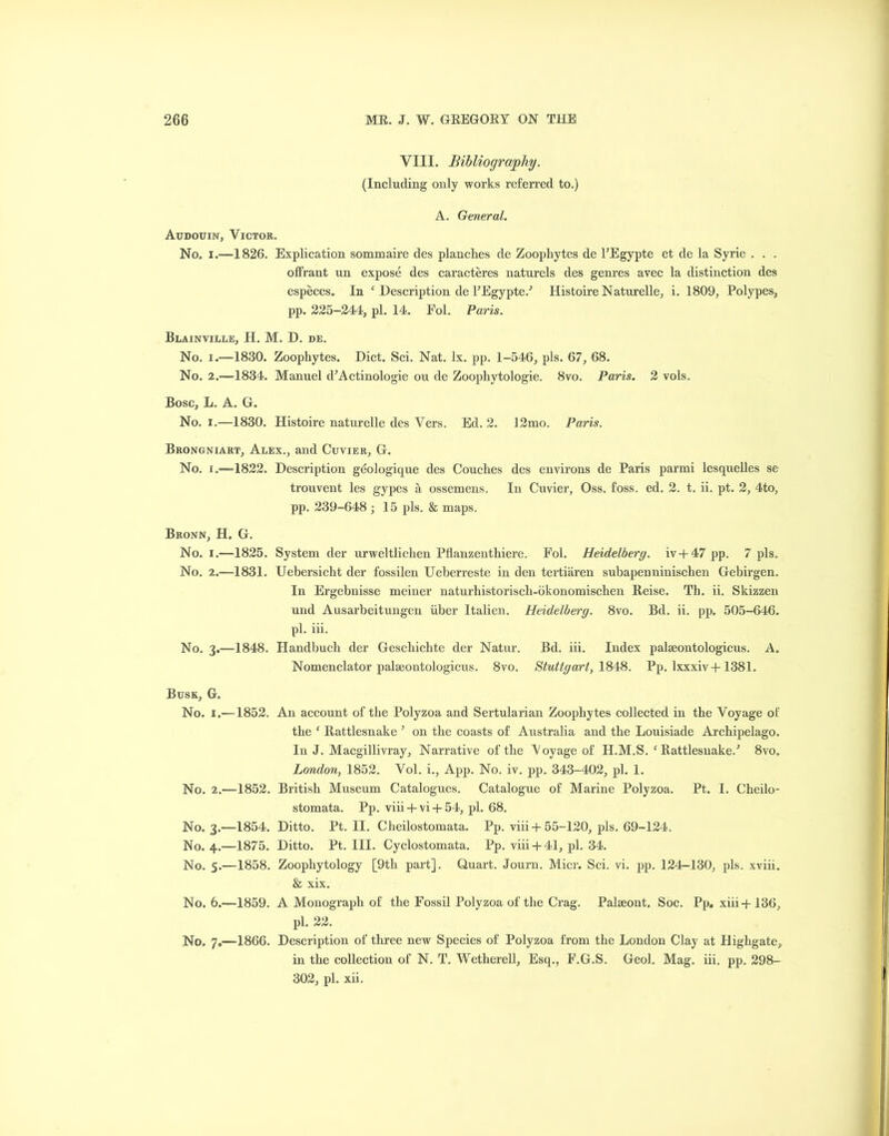VIII. Bibliography. (Including only works referred to.) A. General. Audouin, Victor. No. i.—1826. Explication sommaire des planches de Zoophytes de l’Egypte et de la Syrie . . . offrant un expose des caracteres naturels des genres avec la distinction des especes. In ‘ Description de PEgypte/ Histoire Naturelle, i. 1809, Polypes, pp. 225-244, pi. 14. Fol. Paris. Blainville, H. M. D. de. No. i.—1830. Zoophytes. Diet. Sci. Nat. lx. pp. 1-546, pis. 67, 68. No. 2.-1834. Manuel d’Actinologie ou de Zoophytologie. 8vo. Paris. 2 vols. Bose, L. A. G. No. i.—1830. Histoire naturelle des Vers. Ed. 2. 12mo. Paris. Brongniart, Alex., and Cuvier, G. No. i .—1822. Description geologique des Couches des environs de Paris parmi lesquelles se trouvent les gypes a ossemens. In Cuvier, Oss. foss. ed. 2. t. ii. pt. 2, 4to, pp. 239-648 ; 15 pis. & maps. Bronn, H. G. No. i.—1825. System der urweltlichen Pflanzenthiere. Fol. Heidelberg, iv + 47 pp. 7 pis. No. 2.—1831. Uebersicht der fossilen Ueberreste in den tertiaren subapenninischen Gebirgen. In Ergebnisse meiner naturhistoriscli-okonomischen Reise. Th. ii. Skizzen und Ausarbeitungen iiber Italien. Heidelberg. 8vo. Bd. ii. pp. 505-646. pi. iii. No. 3.—1848. Handbuch der Gescliichte der Natur. Bd. iii. Index palseontologicus. A. Nomenclator palseontologicus. 8vo. Stuttgart, 1848. Pp. lxxxiv+1381. Busk, G. No. 1.—1852. No. 2.-1852. No. 3.—1854. No. 4.-1875. No. 5.-1858. No. 6.—1859. No. 7„—1866. An account of the Polyzoa and Sertularian Zoophytes collected in the Voyage of the ‘ Rattlesnake ’ on the coasts of Australia and the Louisiade Archipelago. In J. Macgillivray, Narrative of the Aoyage of H.M.S. ‘ Rattlesnake/ 8vo. London, 1852. Vol. i., App. No. iv. pp. 343-402, pi. 1. British Museum Catalogues. Catalogue of Marine Polyzoa. Pt. I. Cheilo- stomata. Pp. viii + vi + 54, pi. 68. Ditto. Pt. II. Cheilostomata. Pp. viii-t- 55-120, pis. 69-124. Ditto. Pt. III. Cyclostomata. Pp. viii + 41, pi. 34. Zoophytology [9th part]. Quart. Journ. Micr. Sci. vi. pp. 124-130, pis. xviii. & xix. A Monograph of the Fossil Polyzoa of the Crag. Palseont. Soc. Pp. xiii-j-136, pi. 22. Description of three new Species of Polyzoa from the London Clay at Highgate, in the collection of N. T. Wetherell, Esq., F.G.S. Geol. Mag. iii. pp. 298- 302, pi. xii.