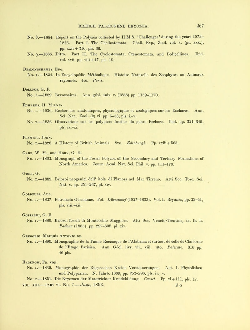 No. 8.—1884. Report on the Polyzoa collected by H.M.S. ‘ Challenger ’ during the years 1873- 1876. Part I. The Clieilostomata. Chall. Exp., Zool. vol. x. (pt. xxx.), pp. xxiv + 216, pis. 36. No. 9.—1886. Ditto. Part II. The Cyclostomata, Ctenostomata, and Pedicellinea. Ibid, vol. xvii. pp. viii + 47, pis. 10. Deslongchamps, Eug. No. 1. —1824. In Encyclopedic Methodique. Histoire Naturelle des Zoophytes ou Animaux rayonnes. 4to. Paris. Dollfus, G. F. No. 1.—1889. Bryozoaires. Ann. geol. univ. v. (1888) pp. 1159-1170. Edwards, PI. Milne-. No. 1.—1836. Recherches anatomiques, physiologiques et zoologiques sur les Eschares. Ann. Sci. Nat., Zool. (2) vi. pp. 5-53, pis. i.-v. No. 2.—1836. Observations sur les polypiers fossiles du genre Eschare. Ibid. pp. 321-345, pis. ix.-xi. Fleming, John. No. 1.—1828. A History of British Animals. 8vo. Edinburgh. Pp. xxiii + 565. Gabb, W. M., and PIorn, G. IP. No. 1.—1862. Monograph of the Fossil Polyzoa of the Secondary and Tertiary Formations of North America. Journ. Acad. Nat. Sci. Phil. v. pp. 111-179. Gioli, G. No. 1.—1889. Briozoi neogenici delP isola di Pianosa nel Mar Tirreno. Atti Soc. Tosc. Sci. Nat. x. pp. 251-267, pi. xiv. Goldfuss, Aug. No. 1.—1827. Petrefacta Germanise. Fob Diisseldorf (1827-1833). Vol. I. Bryozoa, pp. 23-41, pis. viii.-xii. Gottardi, G. B. No. 1.—1886. Briozoi fossili di Montecchio Maggiore. Atti Soc. Veneto-Trentina, ix. fs. ii. Padova (1885), pp. 297-308, pi. xiv. Gregorio, Marquis Antonio de. No. 1.—1890. Monographie de la Faune Eocenique de PAlabama et surtout de celle de Claiborne de PEtage Parisien. Ann. Geol. livr. vii., viii. 4to. Palermo. 316 pp. 46 pis. Hagenow, Fr. von. No. 1.—1839. Monographie der Riigenschen Kreide Versteiuerungen. Abt. I. Phytolithen und Polyparien. N. Jahrb. 1839, pp. 252-296, pis. iv., v. No. 2.—1851. Die Bryozoen der Maastrichter Kreidebildung. Cassel. Pp. xi-j-111, pis. 12. vol. xiii.—part vi. No. 7.—June, 1893. 2 q