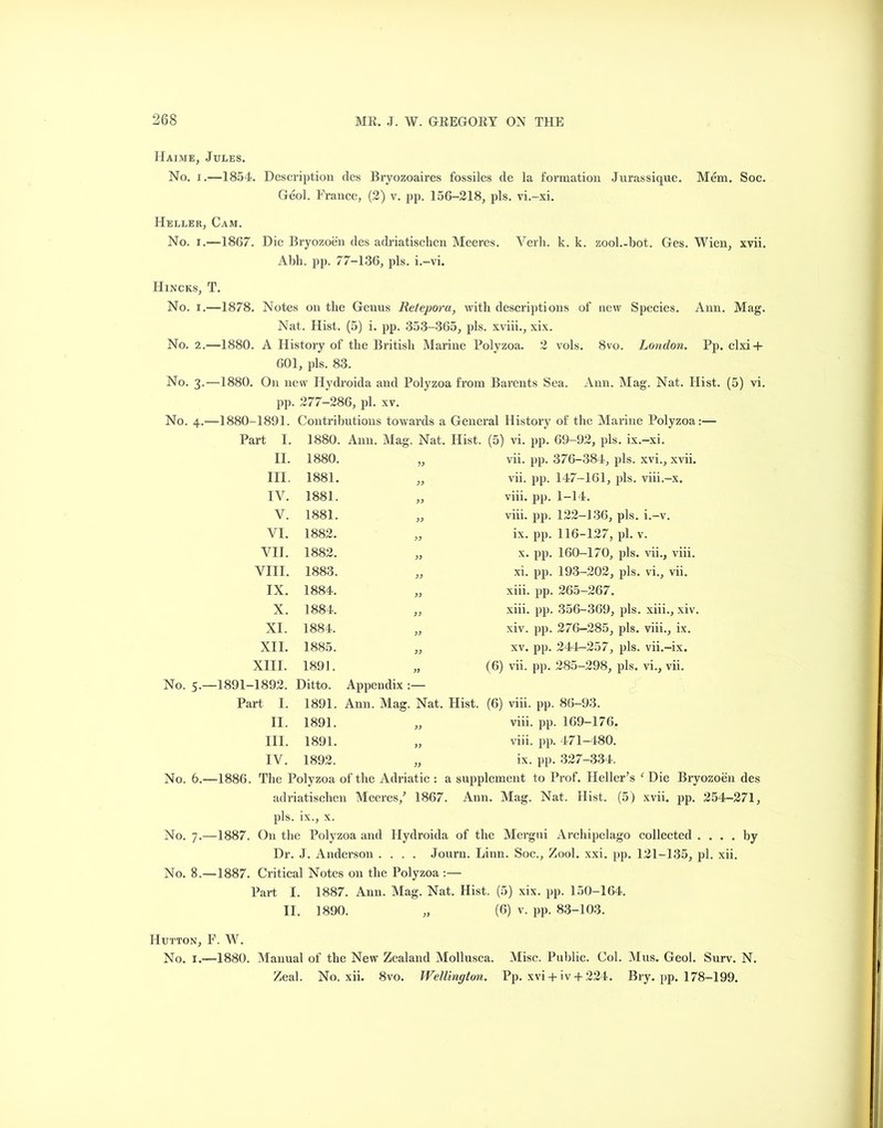 Haime, No. i Heller No. i, Hincks, No. i, No. 2. No. 3. No. 4. No. 5, No. 6, No. 7.- No. 8. Hutton, No. 1, Jules. .—1854. Description ties Bryozoaires fossiles de la formation Jurassique. Mem. Soc. Geol. France, (2) v. pp. 156-218, pis. vi.-xi. , Cam. ,—1867. Die Bryozoen ties adriatischen Meeres. Verb. k. k. zool.-bot. Ges. Wien, xvii. Abb. pp. 77-136, pis. i.-vi. T. .—1878. Notes on tlie Genus Retepora, with descriptions of new Species. Ann. Mag. Nat. Hist. (5) i. pp. 353-365, pis. xviii., xix. ,—1880. A History of tbe British Marine Polyzoa. 2 vols. 8vo. London. Pp. clxi + 601, pis. 83. —1880. On new Hydroida and Polyzoa from Barents Sea. Ann. Mag. Nat. Hist. (5) vi. pp. 277-286, pi. xv. —1880-1891. Contributions towards a General History of tire Marine Polyzoa:— Part I. 1880. Ann. Mag. Nat. Hist. (5) vi. pp. 69-92, pis. ix.-xi. II. III. IV. V. VI. VII. VIII. IX. X. XI. XII. XIII. 1880. 1881. 1881. 1881. 1882. 1882. 1883. 1884. 1884. 1884. 1885. 1891. vii. pp. 376-384, pis. xvi., xvii. vii. pp. 147-161, pis. viii.-x. viii. pp. 1-14. viii. pp. 122-J36, pis. i.-v. ix. pp. 116-127, pi. v. x. pp. 160-170, pis. vii., viii. xi. pp. 193-202, pis. vi., vii. xiii. pp. 265-267. xiii. pp. 356-369, pis. xiii., xiv. xiv. pp. 276—285, pis. viii., ix. xv. pp. 244-257, pis. vii.-ix. (6) vii. pp. 285-298, pis. vi., vii. -1891-1892. Ditto. Appendix :— Part I. 1891. Ann. Mag. Nat. Hist 1891. 1891. 1892. II. III. IV. (6) viii. pp. 86-93. viii. pp. 169-176, viii. pp. 471-480. ix. pp. 327-334. 1886. Tbe Polyzoa of the Adriatic : a supplement to Prof. Heller’s ‘ Die Bryozoen des adriatischen Meeres/ 1867. Ann. Mag. Nat. Hist. (5) xvii. pp. 254-271, pis. ix., x. 1887. On tbe Polyzoa and Hydroida of tbe Mergui Archipelago collected .... by Dr. J. Anderson .... Journ. Linn. Soc., Zool. xxi. pp. 121-135, pi. xii. 1887. Critical Notes on tbe Polyzoa :— Part I. II. 1887. Ann. Mag. Nat. Hist. (5) xix. pp. 150-164. 1890. (6) v. pp. 83-103. F. W. —1880. Manual of the New Zealand Mollusca. Misc. Public. Col. Mus. Geol. Surv. N. Zeal. No. xii. 8vo. Wellington. Pp. xvi + iv + 224. Bry. pp. 178-199.