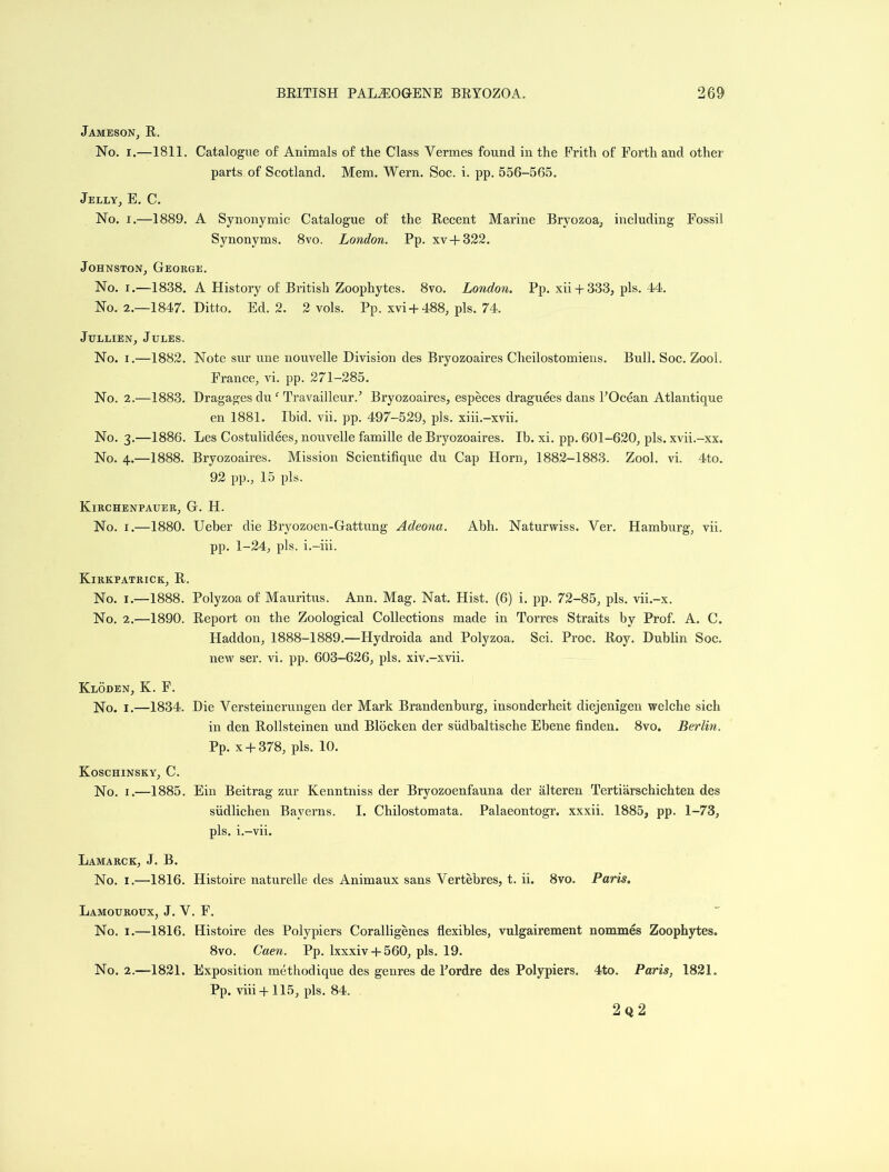 Jameson, R. No. i.—1811. Catalogue of Animals of the Class Vermes found in the Frith of Forth and other parts of Scotland. Mem. Wern. Soc. i. pp. 556-565. Jelly, E. C. No. i.—1889. A Synonymic Catalogue of the Recent Marine Bryozoa, including Fossil Synonyms. 8vo. London. Pp. xv + 322. Johnston, George. No. i.—1838. A History of British Zoophytes. 8vo. London. Pp. xii + 333, pis. 44. No. 2.—1847. Ditto. Ed. 2. 2 vols. Pp. xvi + 488, pis. 74. Jullien, Jules. No. i.—1882. Note sur une nouvelle Division des Bryozoaires Cheilostomiens. Bull. Soc. Zool. France, vi. pp. 271-285. No. 2.—1883. Dragages du ‘ Travailleur.’ Bryozoaires, especes draguees dans l’Ocean Atlantique en 1881. Ibid. vii. pp. 497-529, pis. xiii.-xvii. No. 3.—1886. Les Costulidees, nouvelle famille de Bryozoaires. Ib. xi. pp. 601-620, pis. xvii.-xx. No. 4.—1888. Bryozoaires. Mission Scientifique du Cap Horn, 1882-1883. Zool. vi. 4to. 92 pp., 15 pis. Kirchenpauer, G. H. No. 1.—1880. Ueber die Bryozoen-Gattung Adeona. Abh. Naturwiss. Ver. Hamburg, vii. pp. 1-24, pis. i.-iii. Kirkpatrick, R. No. 1.—1888. Polyzoa of Mauritus. Ann. Mag. Nat. Hist. (6) i. pp. 72-85, pis. vii.-x. No. 2.—1890. Report on the Zoological Collections made in Torres Straits by Prof. A. C. Haddon, 1888-1889.—Hydroida and Polyzoa. Sci. Proc. Roy. Dublin Soc. new ser. vi. pp. 603-626, pis. xiv.-xvii. Kloden, K. F. No. 1.—1834. Die Versteinerungen der Mark Brandenburg, insonderheit diejenigen welche sich in den Rollsteinen und Blocken der siidbaltische Ebene finden. 8vo. Berlin. Pp. x + 378, pis. 10. Koschinsky, C. No. 1.—1885. Ein Beitrag zur Kenntniss der Bryozoenfauna der alteren Tertiarschichten des sudlichen Bayerns. I. Chilostomata. Palaeontogr. xxxii. 1885, pp. 1-73, pis. i.-vii. Lamarck, J. B. No. 1.—1816. Histoire naturelle des Animaux sans Vertebres, t. ii. 8vo. Paris. Lamouroux, J. V. F. No. 1.—1816. Histoire des Polypiers Coralligenes flexibles, vulgairement nommes Zoophytes. 8vo. Caen. Pp. lxxxiv + 560, pis. 19. No. 2.—1821. Exposition methodique des genres de Fordre des Polypiers. 4to. Paris, 1821. Pp. viii + 115, pis. 84.