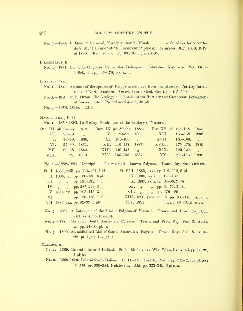 No. 3.—1824. In Quoy & Gaimard, Voyage autour du Monde execute sur les corvettes de S. M. f EUranieJ et cla Physicienne’ pendant les annees 1817, 1818, 1819, et 1820. 4to. Paris. Pp. 604-641, pis. 89-95. Lienenklaus, E. No. 1.—1891. Die Ober-Oligocan Fauna des Doberges. Jaliresber. Naturwiss. Ver. Osna- briick, viii. pp. 43-178, pis. i., ii. Lonsdale, Wm. No. 1.—1845. Account of the species of Polyparia obtained from the Miocene Tertiary forma- tions of North America. Quart. Journ. Geol. Soc. i. pp. 495-509. No. 2.-1850. In F. Dixon, The Geology and Fossils of the Tertiary and Cretaceous Formations of Sussex. 4to. Pp. xvi + xvi + 433, 40 pis. No. 3.-1878. Ditto. Ed. 2. Macgillivray, P. H. No. 1.—1879-1890. In McCoy, Prodromus of the Zoology of Victoria. Dec. III. pis. 24-26. 1879. Dec. IX. pis. 89-90. 1884. Dec. XV. pis. 146-148. 1887. IV. 35-38. >> X. 94-99. 1885. XVI. 156-158. 1888. V. 45-49. 1880. XI. 105-108. XVII. 165-168. y) VI. 57-60. 1881. XII. 116-118. 1886. XVIII. 175-178. 1889. VII. 66-68. 1882. XIII. 126-128. XIX. 185-187. VIII. 78. 1883. XIV. 136-138. 1887. XX. 195-196. 1890. No. 2.—1882-1891. Descriptions of new or little-known Polyzoa. Trans. Roy. Soc. Victoria. Pt. I. 1882, xviii. pp. 115-121, 1 pi. II. 1883, xix. pp. 130-138, 3 pis. III. „ „ pp. 191-195, 2 ,, IV. „ „ pp. 287-293, 2 „ V. 1884, xx. pp. 103-113, 3 „ VI. „ pp. 126-128, 1 pi. VII. 1885, xxi. pp. 92-99, 3 pis. Pt. VIII. 1885, xxi. pp. 106-119, 5 pis. IX. 1886, xxii. pp. 128-139. X. 1887, xxiii. pp. 34-38, 2 pis. XI. ,, ,, pp. 64-72, 3 pis. XII. „ „ pp. 179-186. XIII. 1890, (new ser.) ii. pp. 106-110, pis. iv., v. XIV. 1891, „ iii. pp. 78-83, pi. ix., x. No. 3.—1887. A Catalogue of the Marine Polyzoa of Victoria. Trans, and Proc. Roy. Soc. Viet, xxiii. pp. 187-224. No. 4.—1889. On some South Australian Polyzoa. Trans, and Proc. Roy. Soc. S. Austr. xii. pp. 24-30, pi. ii. No. 5.—1890. An additional List of South Australian Polyzoa. Trans. Roy. Soc. S. Austr. xiii. pt. 1, pp. 1-7, pi. 1. Manzoni, A. No. 1.—1869. Briozoi pliocenici Italiani. Pt, I. Sitzb. k. Ak.Wiss. Wien, lix. Abt. i. pp. 17-28, 2 plates. No. 2.—1869-1870. Briozoi fossili Italiani. Pt. II.-IV. Ibid. lix. Abt. i. pp. 512-523, 2 plates; lx. Abt. pp. 930-944, 4 plates; lxi. Abt. pp. 323-349, 6 plates.