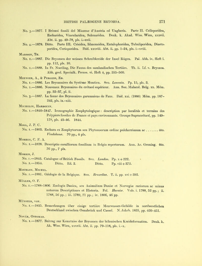 No. 3.—1877. I Briozoi fossili del Miocene d’Austria ed Ungheria. Parte II. Celleporidea, Escharidea, Vincularidea, Selenaridea. Denk. k. Akad. Wiss. Wien, xxxvii. Abt. ii. pp. 49-78, pis. i.-xvii. No. 4.—1878. Ditto. Parte III. Crisidea, Idmoneidea, Entalophoridea, Tubuliporidea, Diasto- poridea, Cerioporidea. Ibid, xxxviii. Abt. ii. pp. 1-24, pis. i.-xviii. Marsson, Th. No. 1.—1887. Die Bryozoen der weissen Schreibkreide der Insel Riigen. Pal. Abb. iv. Heft i. pp. 112, pis. 10. No. 2.—1888. In Fr. Noetling, Die Fauna des samlandischen Tertiars. Th. ii. Lf. v. Bryozoa. Abh. geol. Specialk. Preuss. vi. Heft 4, pp. 555-560. Meunier, A., & Pergens, Ed. No. 1.—1886. Les Bryozoaires du Systeme Montien. 8vo. Louvain. Pp. 15, pis. 3. No. 2.—1886. Nouveaux Bryozoaires dn cretace superieur. Ann. Soc. Malacol. Belg. xx. Mem. pp. 32-37, pi. ii. No. 3.—1887. La faune des Bryozoaires garumniens de Faxe. Ibid. xxi. (1886) Mem. pp. 187- 242, pis. ix.-xiii. Michelin, Hardouin. No. 1.—1840-1847. Iconographie Zoopkytologique : description par localites et terrains des Polypiers fossiles de France et pays environnants. Groupe Supracretace, pp. 149- 178, pis. 43-46. 1844. Moll, J. P. C. No. 1.—1803. Eschara ex Zoophytorum seu Phytozoorum ordine pulcherrimum ac 4to. Vindobonce. 70 pp., 4 pis. Morren, C. F. A. No. 1.—1828. Descriptio coralliorum fossilium in Belgio repertorum. Ann. Ac. Groning. 4to. 76 pp., 7 pis. Morris, J. No. 1.—1843. Catalogue of British Fossils. 8vo. London. Pp. x + 222. No. 2.—1854. Ditto. Ed. 2. Ditto. Pp. viii + 372. Mourlon, Michel. No. 1.—1881. Geologie de la Belgique. 8vo. Bruxelles. T. ii. pp. xvi + 392. Muller, O. F. No. 1.—1788-1806. Zoologia Danica, seu Animalium Danije et Norvegiie rariorum ac minus notorum Descripti'ones et Historia. Fol. Havnice. Vols. i. 1788, 52 pp.; ii. 1788, 56 pp.; iii. 1789, 71 pp.; iv. 1806, 46 pp. Munster, von. No. 1.—1835. Bemerkuugen iiber einige tertiare Meerwasser-Gebilde in nordwestlichen Deutschland zwischen Osnabruck und Cassel. N. Jahrb. 1835, pp. 420-451. Novak, Ottomar. No. 1.—1877. Beitrag zur Kenntniss der Bryozoen der bohmischen Kreideformation. Denk. k. Ak. Wiss. Wien, xxxvii. Abt. ii. pp. 79-118, pis. i.-x.