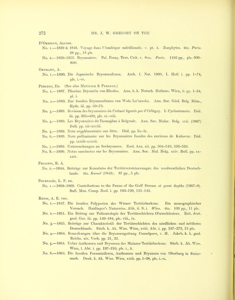 D’Orbigny, Alcide. No. i.—1839 & 1846. Voyage dans FAmerique meridionale. v. pt. 4. Zoophytes. 4to. Paris. 28 pp., 13 pis. No. 2.—1850-1852. Bryozoaires. Pal. Franc. Terr. Cret. v. 8vo. Paris. 1192 pp., pis. 600- 800. Ortmann, A. No. i.—1890. Die Japanische Bryozoenfauna. Arch. f. Nat. 1890, I. Heft i. pp. 1-74, pis. i.-iv. Pergens, Ed. (See also Meunier & Pergens.) No. i.—1887. Pliocane Bryozoen vonRhodos. Ann. k. k. Naturh. Hofmus. Wien, ii. pp. 1-34, pi. i. No. 2.—1889. Zur fossilen Bryozoenfauna von Wola Lu’zanska. Ann. Soc. Geol. Belg. Mem., Hydr. iii. pp. 59-72. No. 3.—1889. Revision des bryozoaires du Cretace figures par d^Orbigny. 1. Cyclostomata. Ibid, iii. pp. 305-400, pis. xi.-xiii. No. 4.—1889. Les Bryozoaires du Tasmajdan a Belgrade. Ann. Soc. Malac. Belg. xxii. (1887) Bull. pp. xii-xxviii. No. 5.—1889. Note supplementaire sur ditto. Ibid. pp. lix-lx. No. 6.—1889. Note preliminaire sur les Bryozoaires fossiles des environs de Kolosvar. Ibid, pp. xxxiii-xxxvii. No. 7.—1889. Untersuchungen an Seebryozoen. Zool. Anz. xii. pp. 504-510, 526-533. No. 8.—1890. Notes succinctes sur les Bryozoaires. Ann. Soc. Mai. Belg. xxiv. Bull. pp. xx- xxiv. Philippi, R. A. No. 1.—1844. Beitrage zur Kenntniss der Tertiarversteinerungen des nordwestliclien Deutsch- lands. 4to. Kassel (1843). 87 pp., 5 pis. PoURTALES, L. F. DE. No. 1.—1868-1869. Contributions to the Fauna of the Gulf Stream at great depths (1867-8). Bull. Mns. Comp. Zool. i. pp. 103-120, 121-142. Reuss, A. E. von. No. 1.—1847. Die fossilen Polyparien des Wiener Tertiarbeckens. Ein monographischer Versuch. Haidinger’s Naturwiss. Abb. ii. S. i. Wien. 4to. 109 pp., 11 pis. No. 2.—1851. Ein Beitrag zur Palaontologie der Tertiarschichten Oberschlesiens. Zeit. deut. geol. Ges. iii. pp. 149-184, pis. viii., ix. No. 3.—1855. Beitrage zur Charakteristik der Tertiarschichten des nordlichen und mittleren Deutschlands. Sitzb. k. Ak. Wiss. Wien, xviii. Abt. i. pp. 197-273, 12 pis. No. 4.—1864. Bemerkungen fiber die Bryozoengattung Cumulipora, v. M. Jahrb. k. k. geol. Reiclis. xiv. Verb. pp. 21, 22. No. 5.—1864. Ueber Anthozoen und Bryozoen des Mainzer Tertiarbeckens. Sitzb. k. Ak. Wiss. Wien, 1. Abt. i. pp. 197-210, pis. i., ii. No. 6.—1864. Die fossilen Foraminiferen, Anthozoen und Bryozoen von Obcrburg in Steier- mark. Denk. k. Ak. Wiss. Wien, xxiii. pp. 1-38, pis. i.-x.