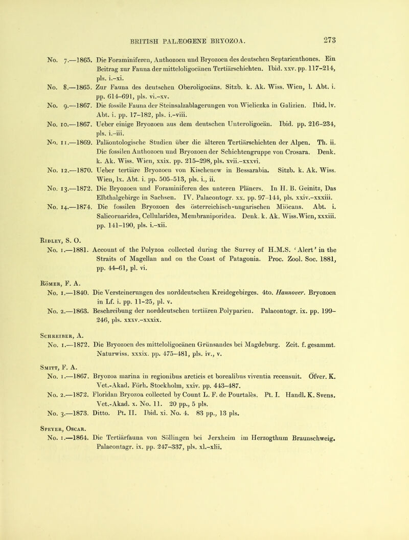 No. 7.-1865. No. 8.—1865. No. 9.—1867. No. 10.—1867. No. 11.—1869. No. 12.—1870. No. 13.—1872. No. 14.—1874. Die Foraminiferen, Antliozoen unci Bryozoen des deutschen Septarienthones. Ein Beitrag zur Fauna der mitteloligocanen Tertiarschichten. Ibid. xxv. pp. 117-214, pis. i.-xi. Zur Fauna des deutschen Oberoligocans. Sitzb. k. Ak. Wiss. Wien, 1. Abt. i. pp. 614-691, pis. vi.-xv. Die fossile Fauna der Steinsalzablagerungen von Wieliczka in Galizien. Ibid. lv. Abt. i. pp. 17-182, pis. i.-viii. Ueber einige Bryozoen aus dem deutschen Unteroligocan. Ibid. pp. 216-234, pis. i.-iii. Palaontologische Studien iiber die alteren Tertiarschichten der Alpen. Th. ii. Die fossilen Antliozoen und Bryozoen der Schichtengruppe von Crosara. Denk. k. Ak. Wiss. Wien, xxix. pp. 215-298, pis. xvii.-xxxvi. Ueber tertiare Bryozoen von Kischenew in Bessarabia. Sitzb. k. Ak. Wiss. Wien, lx. Abt. i. pp. 505-513, pis. i., ii. Die Bryozoen und Foraminiferen des unteren Planers. In H. B. Geinitz, Das Elbthalgebirge in Sachsen. IV. Palaeontogr. xx. pp. 97-144, pis. xxiv.-xxxiii. Die fossilen Bryozoen des osterreichisch-ungarischen Miocans. Abt. i. Salicornaridea, Cellularidea, Membraniporiclea. Denk. k. Ak. Wiss.Wien, xxxiii. pp. 141-190, pis. i.-xii. Ridley, S. O. No. 1.—1881. Account of the Polyzoa collected during the Survey of H.M.S. ‘ Alert5 in the Straits of Magellan and on the Coast of Patagonia. Proc. Zool. Soc. 1881, pp. 44-61, pi. vi. Romer, F. A. No. 1.—1840. Die Versteinerungen des norddeutschen Kreidegebirges. 4to .Hannover. Bryozoen in Lf. i. pp. 11-25, pi. v. No. 2.—1863. Beschreibung der norddeutschen tertiaren Polyparien. Palaeontogr. ix. pp. 199- 246, pis. xxxv.-xxxix. ScHREIBER, A. No. 1.—1872. Die Bryozoen des mitteloligocanen Griiusandes bei Magdeburg. Zeit. f. gesammt. Naturwiss. xxxix. pp. 475-481, pis. iv., v. Smitt, F. A. No. 1.—1867. Bryozoa marina in regionibus arcticis et borealibus viventia recensuit. Ofver. K. Vet.-Akad. Forh. Stockholm, xxiv. pp. 443-487. No. 2.—1872. Floridan Bryozoa collected by Count L. F. de Pourtalhs. Pt. I. Ilandl. K. Svens. Vet.-Akad. x. No. 11. 20 pp., 5 pis. No. 3.—1873. Ditto. Pt. II. Ibid. xi. No. 4. 83 pp., 13 pis. Speyer, Oscar. No. 1.—1864. Die Tertiarfauna von Soil ingen bei Jerxheim im Herzogthum Braunschweig. Palaeontagr. ix. pp. 247-337, pis. xl.-xlii.