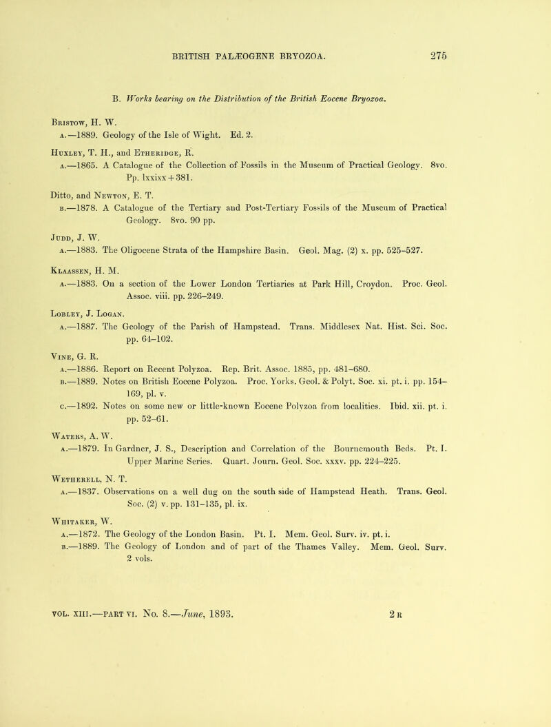 B. Works bearing on the Distribution of the British Eocene Bryozoa. Bristow, H. W. a.—1889. Geology of the Isle of Wight. Ed. 2. Huxley, T. H., and Etheridge, R. a. —1865. A Catalogue of the Collection of Fossils in the Museum of Practical Geology. 8vo. Pp. lxxixx + 381. Ditto, and Newton, E. T. b. —1878. A Catalogue of the Tertiary and Post-Tertiary Fossils of the Museum of Practical Geology. 8vo. 90 pp. Judd, J. W. a.—1883. The Oligocene Strata of the Hampshire Basin. Geol. Mag. (2) x. pp. 525-527. Klaassen, H. M. a.—1883. On a section of the Lower London Tertiaries at Park Hill, Croydon. Proc. Geol. Assoc, viii. pp. 226-249. Lobley, J. Logan. a.—1887. The Geology of the Parish of Hampstead. Trans. Middlesex Nat. Hist. Sci. Soc. pp. 64-102. Vine, G. R. a. —1886. Report on Recent Polyzoa. Rep. Brit. Assoc. 1885, pp. 481-680. b. —1889. Notes on British Eocene Polyzoa. Proc. Yorks. Geol. &Polyt. Soc. xi. pt. i. pp. 154- 169, pi. v. c. —1892. Notes on some new or little-known Eocene Polyzoa from localities. Ibid. xii. pt. i. pp. 52-61. Waters, A. W. a.—1879. In Gardner, J. S., Description and Correlation of the Bournemouth Beds. Pt. I. Upper Marine Series. Quart. Journ. Geol. Soc. xxxv. pp. 224-225. Wetherell, N. T. a.—1837. Observations on a well dug on the south side of Hampstead Heath. Trans. Geol. Soc. (2) v. pp. 131-135, pi. ix. Whitaker, W. a. —1872. The Geology of the London Basin. Pt. I. Mem. Geol. Surv. iv. pt. i. b. —1889. The Geology of London and of part of the Thames Valley. Mem. Geol. Surv. 2 vols.