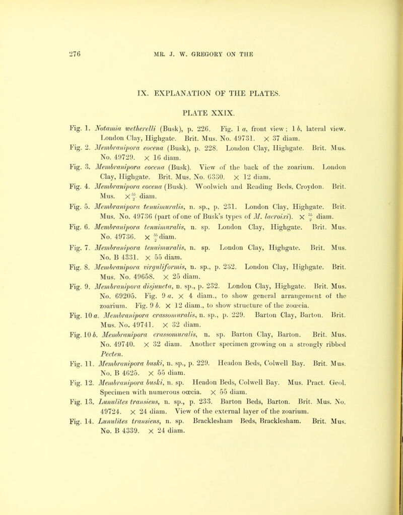 IX. EXPLANATION OF THE PLATES. PLATE XXIX. Fig. 1. Notamia wetherelli (Busk), p. 226. Fig. la, front view; 1 b, lateral view. London Clay, Highgate. Brit. Mus. No. 49731. X 37 diam. Fig. 2. Membranipora eocenci (Busk), p. 228. London Clay, Highgate. Brit. Mus. No. 49729. x 16 diain. Fig. 3. Membranipora eocena (Busk). View of the back of the zoarium. London Clay, Highgate. Brit. Mus. No. 6330. X 12 diam. Fig. 4. Membranipora eocena (Busk). Woolwich and Reading Beds, Croydon. Brit. Mus. X diam. Fig. 5. Membranipora tenuimuralis, n. sp., p. 231. London Clay, Highgate. Brit. Mus. No. 49736 (part of one of Busk’s types of M. lacroixi). X 5f diam. Fig. 6. Membranipora tenuimuralis, n. sp. London Clay, Highgate. Brit. Mus. No. 49736. X diam. Fig. 7. Membranipora tenuimuralis, n. sp. London Clay, Highgate. Brit. Mus. No. B 4331. X 55 diam. Fig. 8. Membranipora virguliformis, n. sp., p. 232. London Clay, Highgate. Brit. Mus. No. 49658. X 25 diam. Fig. 9. Membranipora disjuncta, n. sp., p. 232. London Clay, Highgate. Brit. Mus. No. 69205. Fig. 9 a. X 4 diam., to show general arrangement of the zoarium. F'ig. 9 b. X 12 diam., to show structure of the zooecia. Fig. 10 a. Membranipora crassomuralis, n. sp., p. 229. Barton Clay, Barton. Brit. Mus. No. 49741. X 32 diam. Fig. 10 £. Membranipora crassomuralis, n. sp. Barton Clay, Barton. Brit. Mus. No. 49740. X 32 diam. Another specimen growing on a strongly ribbed Pecten. Fig. 11. Membranipora buski, n. sp., p. 229. Headon Beds, Colwell Bay. Brit. Mus. No. B 4625. X 55 diam. F’ig. 12. Membranipora buski, n. sp. Headon Beds, Colwell Bay. Mus. Pract. Geol. Specimen with numerous ocecia. X 55 diam. Fig. 13. Lunulites transiens, n. sp., p. 233. Barton Beds, Barton. Brit. Mus. No. 49724. X 24 diam. View of the external layer of the zoarium. F'ig. 14. Lunulites transiens, n. sp. Bracklesham Beds, Bracklesham. Brit. Mus. No. B 4339. X 24 diam.