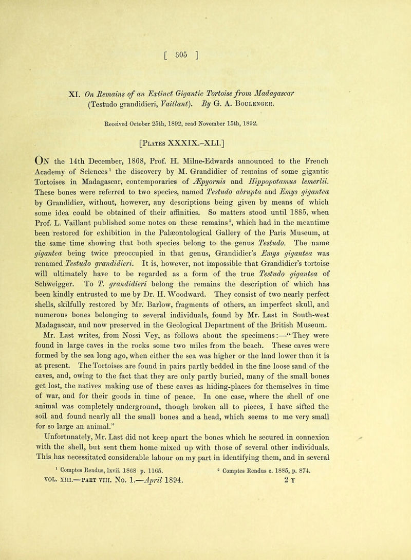 [ SOS ] XI. On Remains of an Extinct Gigantic Tortoise from Madagascar (Testudo grandidieri, Vaillant). By G. A. Boulenger. Received October 25th, 1892, read November 15th, 1892. [Plates XXXIX.-XLI.] On the 14th December, 1868, Prof. H. Milne-Edwards announced to the French Academy of Sciences1 the discovery by M. Grandidier of remains of some gigantic Tortoises in Madagascar, contemporaries of AEpyornis and Hippopotamus lemerlii. These bones were referred to two species, named Testudo alrupta and Emys gigantea by Grandidier, without, however, any descriptions being given by means of which some idea could be obtained of their affinities. So matters stood until 1885, when Prof. L. Vaillant published some notes on these remains3, which had in the meantime been restored for exhibition in the Palaeontological Gallery of the Paris Museum, at the same time showing that both species belong to the genus Testudo. The name gigantea being twice preoccupied in that genus, Grandidier’s Emys gigantea was renamed Testudo grandidieri. It is, however, not impossible that Grandidier’s tortoise will ultimately have to be regarded as a form of the true Testudo gigantea of Schweigger. To T. grandidieri belong the remains the description of which has been kindly entrusted to me by Dr. H. Woodward. They consist of two nearly perfect shells, skilfully restored by Mr. Barlow, fragments of others, an imperfect skull, and numerous bones belonging to several individuals, found by Mr. Last in South-west Madagascar, and now preserved in the Geological Department of the British Museum. Mr. Last writes, from Nossi Vey, as follows about the specimens:—“They wTere found in large caves in the rocks some two miles from the beach. These caves were formed by the sea long ago, when either the sea was higher or the land lower than it is at present. The Tortoises are found in pairs partly bedded in the fine loose sand of the caves, and, owing to the fact that they are only partly buried, many of the small bones get lost, the natives making use of these caves as hiding-places for themselves in time of war, and for their goods in time of peace. In one case, where the shell of one animal was completely underground, though broken all to pieces, I have sifted the soil and found nearly all the small bones and a head, which seems to me very small for so large an animal.” Unfortunately, Mr. Last did not keep apart the bones which he secured in connexion with the shell, but sent them home mixed up with those of several other individuals. This has necessitated considerable labour on my part in identifying them, and in several 1 Comptes Rendus, lxvii. 1868 p. 1165. 2 Comptes Rendus c. 1885, p. 874. vol. xiii.—part yiii. No. 1.—April 1894. 2 y