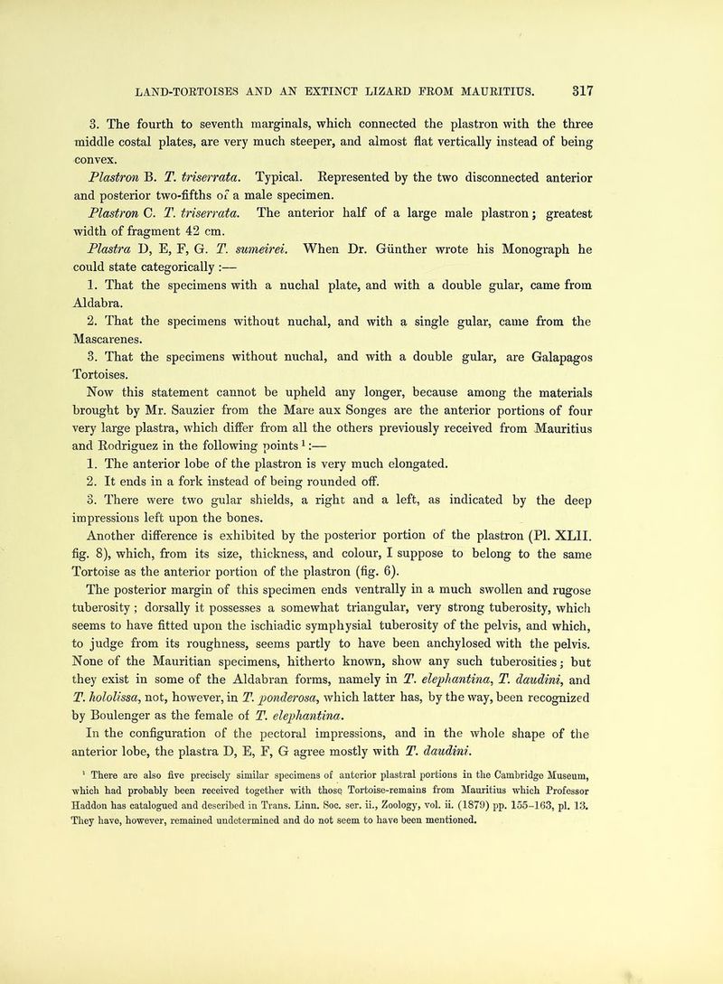 3. The fourth to seventh marginals, which connected the plastron with the three middle costal plates, are very much steeper, and almost flat vertically instead of being convex. Plastron B. T. triserrata. Typical. Represented by the two disconnected anterior and posterior two-fifths of a male specimen. Plastron C. T. triserrata. The anterior half of a large male plastron; greatest width of fragment 42 cm. Plastra D, E, F, G. T. sumeirei. When Dr. Gunther wrote his Monograph he could state categorically :— 1. That the specimens with a nuchal plate, and with a double gular, came from Aldabra. 2. That the specimens without nuchal, and with a single gular, came from the Mascarenes. 3. That the specimens without nuchal, and with a double gular, are Galapagos Tortoises. Now this statement cannot be upheld any longer, because among the materials brought by Mr. Sauzier from the Mare aux Songes are the anterior portions of four very large plastra, which differ from all the others previously received from Mauritius and Rodriguez in the following points 1:— 1. The anterior lobe of the plastron is very much elongated. 2. It ends in a fork instead of being rounded off. 3. There were two gular shields, a right and a left, as indicated by the deep impressions left upon the bones. Another difference is exhibited by the posterior portion of the plastron (PI. XLII. fig. 8), which, from its size, thickness, and colour, I suppose to belong to the same Tortoise as the anterior portion of the plastron (fig. 6). The posterior margin of this specimen ends ventrally in a much swollen and rugose tuberosity ; dorsally it possesses a somewhat triangular, very strong tuberosity, which seems to have fitted upon the ischiadic symphysial tuberosity of the pelvis, and which, to judge from its roughness, seems partly to have been anchylosed with the pelvis. None of the Mauritian specimens, hitherto known, show any such tuberosities; but they exist in some of the Aldabran forms, namely in T. elephantina, T. daudini, and T. hololissa, not, however, in T. ponderosa, which latter has, by the way, been recognized by Boulenger as the female of T. elephantina. In the configuration of the pectoral impressions, and in the whole shape of the anterior lobe, the plastra D, E, E, G agree mostly with T. daudini. 1 There are also five precisely similar specimens of anterior plastral portions in the Cambridge Museum, which had probably been received together with those Tortoise-remains from Mauritius which Professor Haddon has catalogued and described in Trans. Linn. Soc. ser. ii., Zoology, vol. ii. (1879) pp. 155-163, pi. 13. They have, however, remained undetermined and do not seem to have been mentioned.