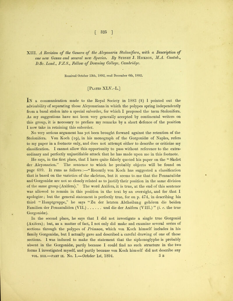 XIII. A Revision of the Genera of the Alcyonaria Stolonifera, with a Description of one new Genus and several new Species. By Sydney J. Hickson, M.A. Cantab., D.Sc. Bond., F.Z.S., Fellow of Downing College, Cambridge. Received October 13th, 1892, read December 6th, 1892. [Plates XLV.-L.] In a communication made to the Royal Society in 1883 (8) I pointed out the advisability of separating those Alcyonarians in which the polypes spring independently from a basal stolon into a special suborder, for which I proposed the term Stolonifera. As my suggestions have not been very generally accepted by continental writers on this group, it is necessary to preface my remarks by a short defence of the position I now take in retaining this suborder. No very serious argument has yet been brought forward against the retention of the Stolonifera. Yon Koch (19), in his monograph of the Gorgonidae of Naples, refers to my paper in a footnote only, and does not attempt either to describe or criticize my classification. I cannot allow this opportunity to pass without reference to the extra- ordinary and perfectly unjustifiable attack that he has made upon me in this footnote. He says, in the first place, that I have quite falsely quoted his paper on the “ Skelet der Alcyonarien.” The sentence to which he probably objects will be found on page 699. It runs as follows:—“Recently von Koch has suggested a classification that is based on the varieties of the skeleton, but it seems to.me that the Pennatulidae and Gorgonidae are not so closely related as to justify their position in the same division of the same group (Axifera).” The word Axifera, it is true, at the end of this sentence was allowed to remain in this position in the text by an oversight, and for . that I apologize; but the general statement is perfectly true, for on p. 474, in describing his third “ Hauptgruppe,” he says “Zu der letzten Abtheilung gehoren die beiden Familien der Pennatuliden (VII.) und die der Axifera (VIII.) ” (i. e. the true Gorgonidae). In the second place, he says that I did not investigate a single true Gorgonid (Axifera); but, as a matter of fact, I not only did make and examine several series of sections through the polypes of Primnoa, which von Koch himself includes in his family Gorgonidae, but I actually gave and described a careful drawing of one of these sections. I was induced to make the statement that the siphonoglyphe is probably absent in the Gorgonidae, partly because I could find no such structure in the two forms I investigated myself, and partly because von Koch himself did not describe any vol. xiii.—part ix. No. 1.—October 1st, 1894. 3 b